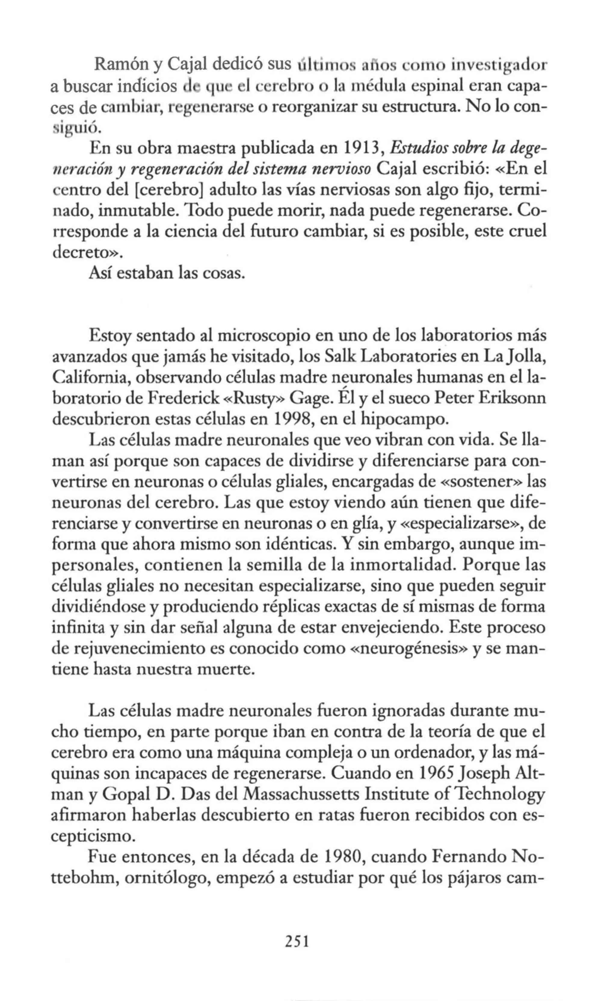 Ramón y Cajal dedicó sus últimos a1os ·om inve tigad r
a buscar indícios qu l ·crebro o la médula espinal eran capa-
ces de cambiar, r generarse o reorganizar su estructura. No lo con-
iguió.
En su obra maestra publicada en 1913, Estudios sobre la dege-
neración y regeneración del sistema nervioso Cajal escribió: «En el
centro del [cerebro] adulto las vías nerviosas son algo fijo, termi-
nado, inmutable. Todo puede morir, nada puede regenerarse. Co-
rresponde a la ciencia del futuro cambiar, si es posible, este cruel
decreto».
Así estaban las cosas.
Estoy sentado al microscopio en uno de los laboratorios más
avanzados que jamás he visitado, los Salle Laboratories en LaJolla,
California, observando células madre neuronales humanas en el la-
boratorio de Frederick «Rusty» Gage. Él y el sueco Peter Eriksonn
descubrieron estas células en 1998, en el hipocampo.
Las células madre neuronales que veo vibran con vida. Se lla-
man así porque son capaces de dividirse y diferenciarse para con-
vertirse en neuronas o células gliales, encargadas de «sostener» las
neuronas del cerebro. Las que estoy viendo aún tienen que dife-
renciarse y convertirse en neuronas o en glía, y «especializarse», de
forma que ahora mismo son idénticas. Y sin embargo, aunque im-
personales, contienen la semilla de la inmortalidad. Porque las
células gliales no necesitan especializarse, sino que pueden seguir
dividiéndose y produciendo réplicas exactas de sí mismas de forma
infinita y sin dar señal alguna de estar envejeciendo. Este proceso
de rejuvenecimiento es conocido como «neurogénesis» y se man-
tiene hasta nuestra muerte.
Las células madre neuronales fueron ignoradas durante mu-
cho tiempo, en parte porque iban en contra de la teoría de que el
cerebro era como una máquina compleja o un ordenador, y las má-
quinas son incapaces de regenerarse. Cuando en 1965 Joseph Alt-
man y Gopal D. Das del Massachussetts Institute ofTechnology
afirmaron haberlas descubierto en ratas fueron recibidos con es-
cepticismo.
Fue entonces, en la década de 1980, cuando Fernando No-
ttebohm, ornitólogo, empezó a estudiar por qué los pájaros cam-
251
 
