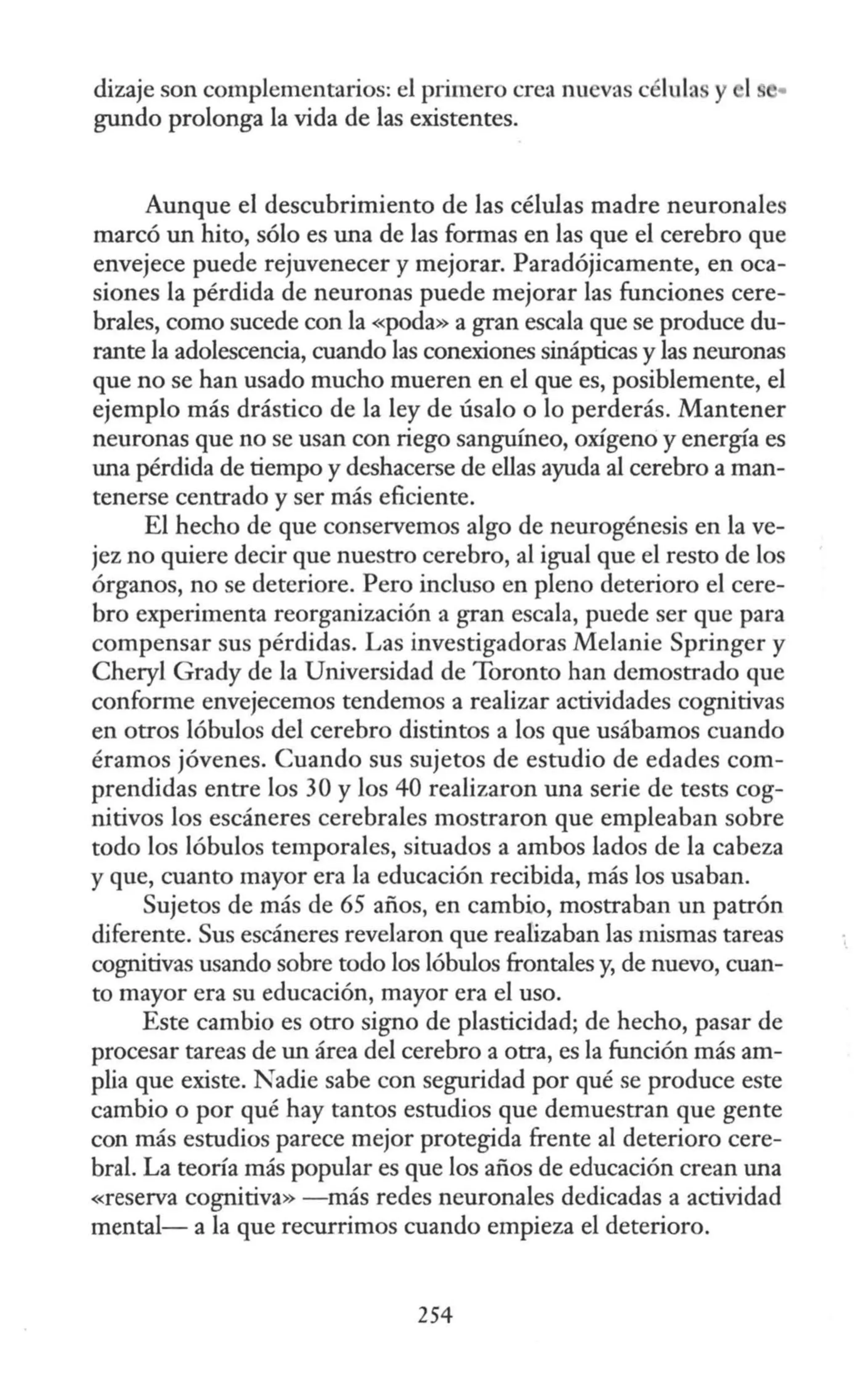 dizaje son complementarios: el primero crea nuevas célula y 1
gundo prolonga la vida de las existentes.
Aunque el descubrimiento de las células madre neuronales
marcó un hito, sólo es una de las formas en las que el cerebro que
envejece puede rejuvenecer y mejorar. Paradójicamente, en oca-
siones la pérdida de neuronas puede mejorar las funciones cere-
brales, como sucede con la «poda» a gran escala que se produce du-
rante la adolescencia, cuando las conexiones sinápticas y las neuronas
que no se han usado mucho mueren en el que es, posiblemente, el
ejemplo más drástico de la ley de úsalo o lo perderás. Mantener
neuronas que no se usan con riego sanguíneo, oxígeno y energía es
una pérdida de tiempo y deshacerse de ellas ayuda al cerebro a man-
tenerse centrado y ser más eficiente.
El hecho de que conservemos algo de neurogénesis en la ve-
jez no quiere decir que nuestro cerebro, al igual que el resto de los
órganos, no se deteriore. Pero incluso en pleno deterioro el cere-
bro experimenta reorganización a gran escala, puede ser que para
compensar sus pérdidas. Las investigadoras Melanie Springer y
Cheryl Grady de la Universidad de Toronto han demostrado que
conforme envejecemos tendemos a realizar actividades cognitivas
en otros lóbulos del cerebro distintos a los que usábamos cuando
éramos jóvenes. Cuando sus sujetos de estudio de edades com-
prendidas entre los 30 y los 40 realizaron una serie de tests cog-
nitivos los escáneres cerebrales mostraron que empleaban sobre
todo los lóbulos temporales, situados a ambos lados de la cabeza
y que, cuanto mayor era la educación recibida, más los usaban.
Sujetos de más de 65 años, en cambio, mostraban un patrón
diferente. Sus escáneres revelaron que realizaban las mismas tareas
cognitivas usando sobre todo los lóbulos frontales y, de nuevo, cuan-
to mayor era su educación, mayor era el uso.
Este cambio es otro signo de plasticidad; de hecho, pasar de
procesar tareas de un área del cerebro a otra, es la función más am-
plia que existe. Nadie sabe con seguridad por qué se produce este
cambio o por qué hay tantos estudios que demuestran que gente
con más estudios parece mejor protegida frente al deterioro cere-
bral. La teoría más popular es que los años de educación crean una
«reserva cognitiva» - más redes neuronales dedicadas a actividad
mental- a la que recurrimos cuando empieza el deterioro.
254
 