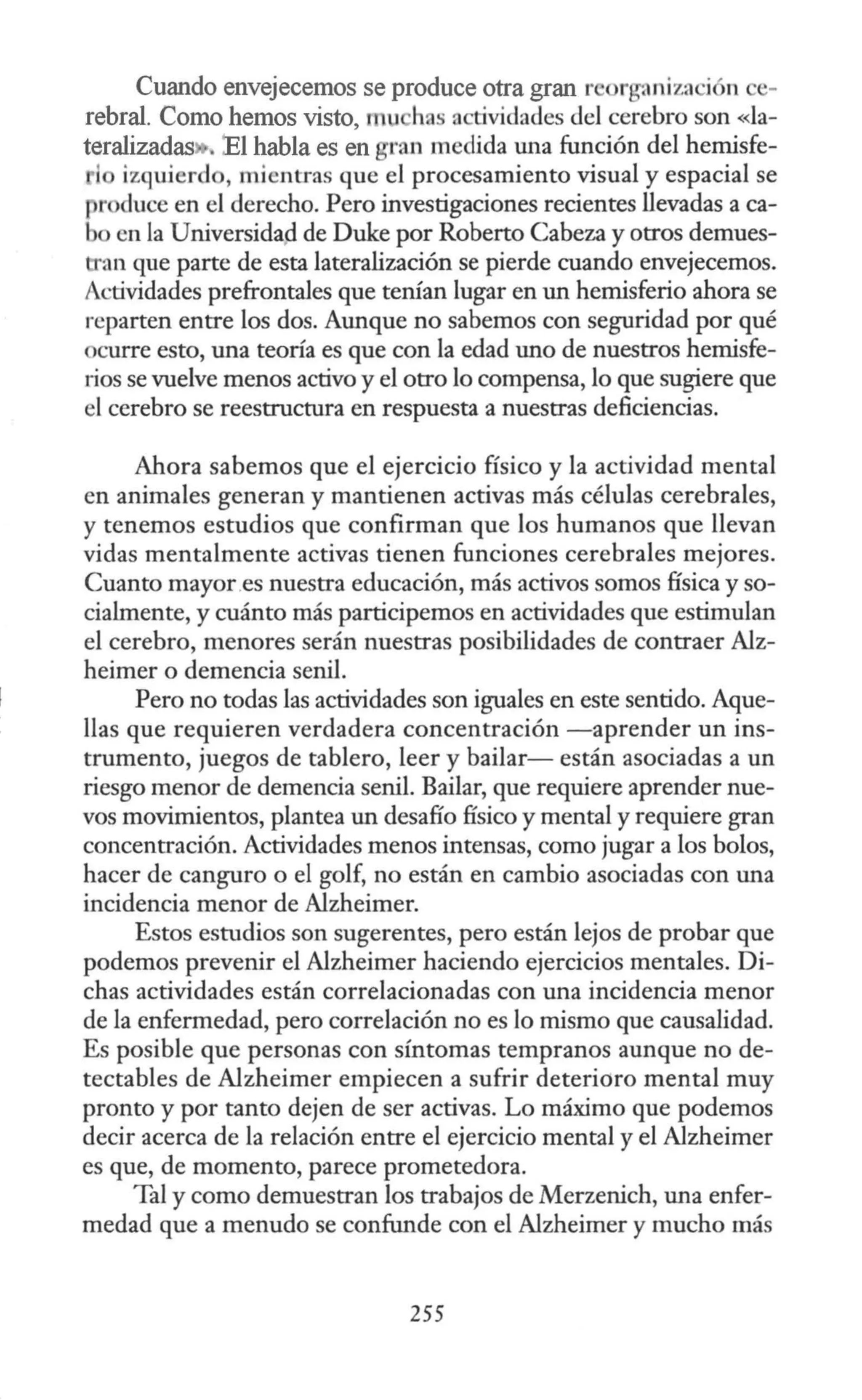 Cuando envejecemos se produce otra gran r · r , niza i n e-
rebral. Como hemos visto, t u has actividades del cerebro son «la-
teralizadas • '.El habla es en gran medida W1a función del hemisfe-
l izquierd , mientras que el procesamiento visual y espacial se
produce en el derecho. Pero investigaciones recientes llevadas a ca-
b en la Universidap de Duke por Roberto Cabeza y otros demues-
an que parte de esta lateralización se pierde cuando envejecemos.
Actividades prefronta1es que tenían lugar en W1 hemisferio ahora se
reparten entre los dos. AW1que no sabemos con seguridad por qué
ocurre esto, una teoría es que con la edad W10 de nuestros hemisfe-
rios se vuelve menos activo y el otro lo compensa, lo que sugiere que
el cerebro se reestructura en respuesta a nuestras deficiencias.
Ahora sabemos que el ejercicio físico y la actividad mental
en animales generan y mantienen activas más células cerebrales,
y tenemos estudios que confirman que los humanos que llevan
vidas mentalmente activas tienen funciones cerebrales mejores.
Cuanto mayor.es nuestra educación, más activos somos física y so-
cialmente, y cuánto más participemos en actividades que estimulan
el cerebro, menores serán nuestras posibilidades de contraer Alz-
heimer o demencia senil.
Pero no todas las actividades son iguales en este sentido. Aque-
llas que requieren verdadera concentración -aprender un ins-
trumento, juegos de tablero, leer y bailar- están asociadas a un
riesgo menor de demencia senil. Bailar, que requiere aprender nue-
vos movimientos, plantea un desafío físico y mental y requiere gran
concentración. Actividades menos intensas, como jugar a los bolos,
hacer de canguro o el golf, no están en cambio asociadas con W1a
incidencia menor de Alzheimer.
Estos estudios son sugerentes, pero están lejos de probar que
podemos prevenir el Alzheimer haciendo ejercicios mentales. Di-
chas actividades están correlacionadas con una incidencia menor
de la enfermedad, pero correlación no es lo mismo que causalidad.
Es posible que personas con síntomas tempranos aunque no de-
tectables de Alzheimer empiecen a sufrir deteridro mental muy
pronto y por tanto dejen de ser activas. Lo máximo que podemos
decir acerca de la relación entre el ejercicio mental y el Alzheimer
es que, de momento, parece prometedora.
Tal y como demuestran los trabajos de Merzenich, una enfer-
medad que a menudo se confunde con el Alzheimer y mucho más
255
 