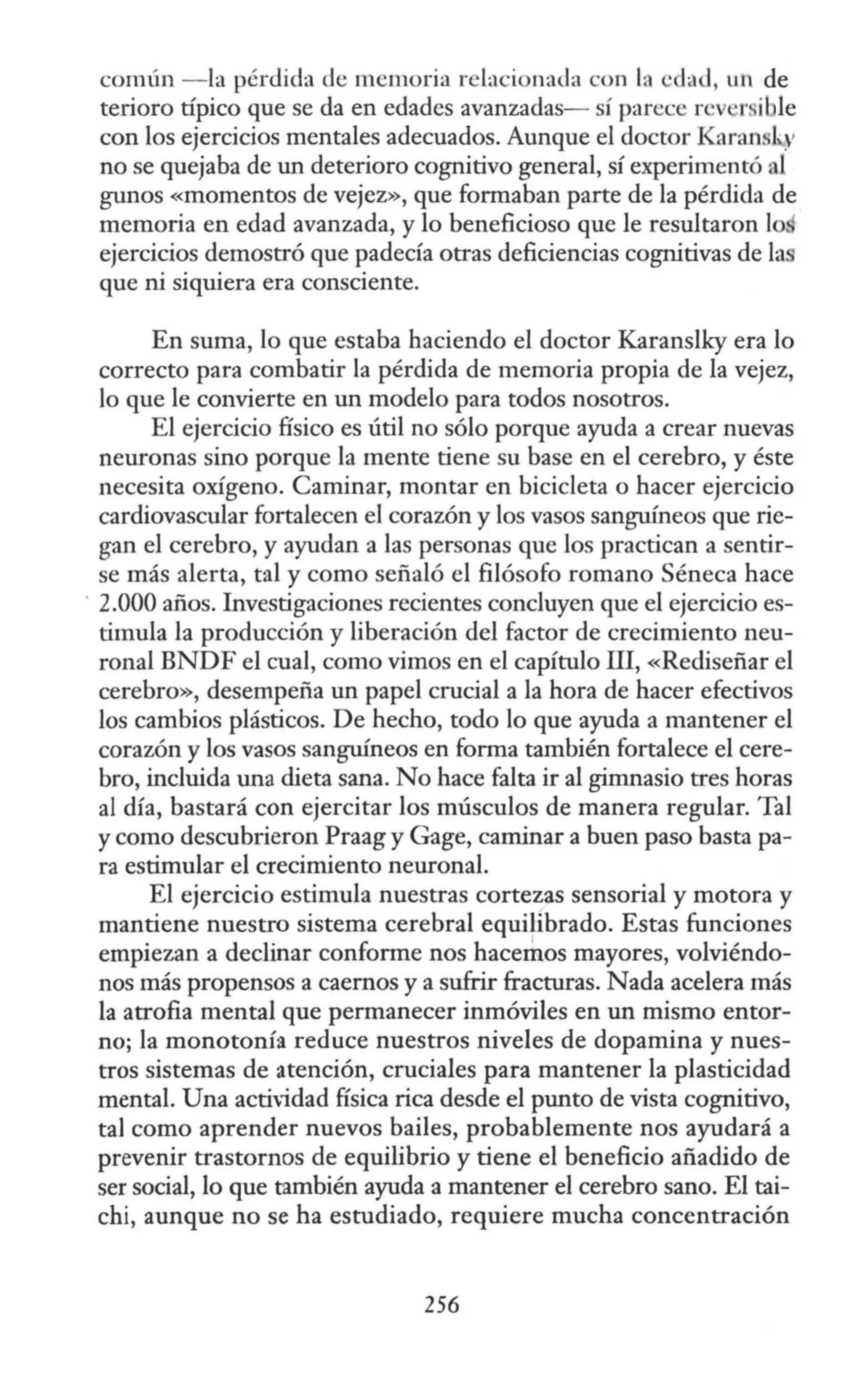 común - la pérdida de memoria relacionada con In ·da<l, un de
terioro típico que se da en edades avanzadas- sí parece rcv r i le
con los ejercicios mentales adecuados. Aunque el doctor Karans41
no se quejaba de un deterioro cognitivo general, sí experimentó al
gunos «momentos de vejez», que formaban parte de la pérdida de
memoria en edad avanzada, y lo beneficioso que le resultaron lo
ejercicios demostró que padecía otras deficiencias cognitivas de las
que ni siquiera era consciente.
En suma, lo que estaba haciendo el doctor Karanslk:y era lo
correcto para combatir la pérdida de memoria propia de la vejez,
lo que le convierte en un modelo para todos nosotros.
El ejercicio físico es útil no sólo porque ayuda a crear nuevas
neuronas sino porque la mente tiene su base en el cerebro, y éste
necesita oxígeno. Caminar, montar en bicicleta o hacer ejercicio
cardiovascular fortalecen el corazón y los vasos sanguíneos que rie-
gan el cerebro, y ayudan a las personas que los practican a sentir-
se más alerta, tal y como señaló el filósofo romano Séneca hace
2.000 años. Investigaciones recientes concluyen que el ejercicio es-
timula la producción y liberación del factor de crecimiento neu-
ronal BNDF el cual, como vimos en el capítulo III, «Rediseñar el
cerebro», desempeña un papel crucial a la hora de hacer efectivos
los cambios plásticos. De hecho, todo lo que ayuda a mantener el
corazón y los vasos sanguíneos en forma también fortalece el cere-
bro, incluida una dieta sana. No hace falta ir al gimnasio tres horas
al día, bastará con ejercitar los músculos de manera regular. Tal
y como descubrieron Praag y Gage, caminar a buen paso basta pa-
ra estimular el crecimiento neuronal.
El ejercicio estimula nuestras cortezas sensorial y motora y
mantiene nuestro sistema cerebral equilibrado. Estas funciones
empiezan a declinar conforme nos hacemos mayores, volviéndo-
nos más propensos a caernos y a sufrir fracturas. Nada acelera más
la atrofia mental que permanecer inmóviles en un mismo entor-
no; la monotonía reduce nuestros niveles de dopamina y nues-
tros sistemas de atención, cruciales para mantener la plasticidad
mental. Una actividad física rica desde el punto de vista cognitivo,
tal como aprender nuevos bailes, probablemente nos ayudará a
prevenir trastornos de equilibrio y tiene el beneficio añadido de
ser social, lo que también ayuda a mantener el cerebro sano. El tai-
chi, aunque no se ha estudiado, requiere mucha concentración
256
 