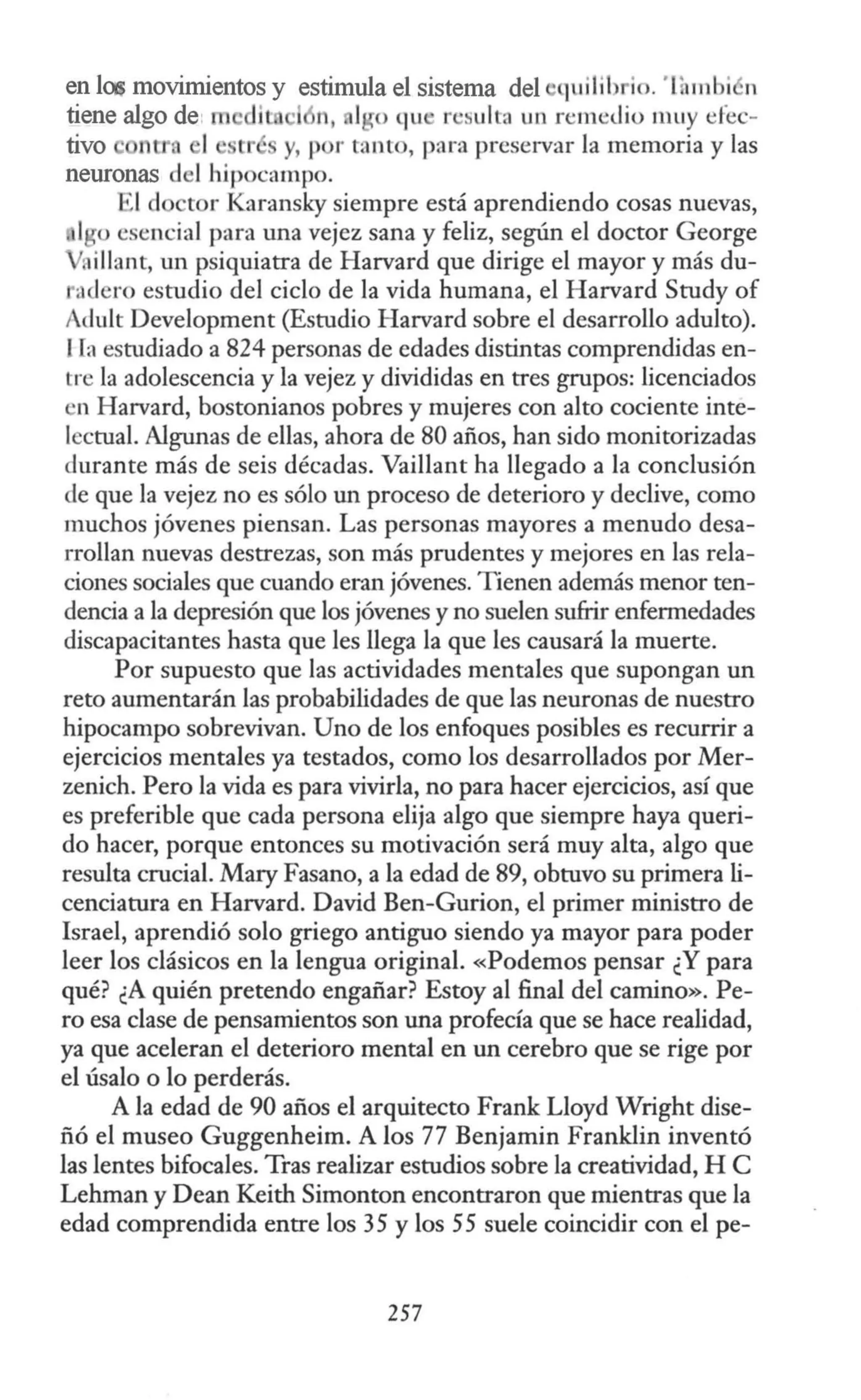 en las movimientos y estimula el sistema del quilih io. T mbi n
tiene algo de· rn it 1 n, 1ro qu · r ·suIta un remedio muy efec-
tivo ntr, 1 r y, t r tanto, para preservar la memoria y las
neuronas del hipocampo.
1d tor Karansky siempre está aprendiendo cosas nuevas,
lgo esencial para una vejez sana y feliz, según el doctor George
VRillant, un psiquiatra de Harvard que dirige el mayor y más du-
adero estudio del ciclo de la vida humana, el Harvard Study of
Adult Development (Estudio Harvard sobre el desarrollo adulto).
l fa estudiado a 824 personas de edades distintas comprendidas en-
tre la adolescencia y la vejez y divididas en tres grupos: licenciados
n Harvard, bostonianos pobres y mujeres con alto cociente inte-
lectual. Algunas de ellas, ahora de 80 años, han sido monitorizadas
durante más de seis décadas. Vaillant ha llegado a la conclusión
de que la vejez no es sólo un proceso de deterioro y declive, como
muchos jóvenes piensan. Las personas mayores a menudo desa-
rrollan nuevas destrezas, son más prudentes y mejores en las rela-
ciones sociales que cuando eran jóvenes. Tienen además menor ten-
dencia a la depresión que los jóvenes y no suelen sufrir enfermedades
discapacitantes hasta que les llega la que les causará la muerte.
Por supuesto que las actividades mentales que supongan un
reto aumentarán las probabilidades de que las neuronas de nuestro
hipocampo sobrevivan. Uno de los enfoques posibles es recurrir a
ejercicios mentales ya testados, como los desarrollados por Mer-
zenich. Pero la vida es para vivirla, no para hacer ejercicios, así que
es preferible que cada persona elija algo que siempre haya queri-
do hacer, porque entonces su motivación será muy alta, algo que
resulta crucial. Mary Fasano, a la edad de 89, obtuvo su primera li-
cenciatura en Harvard. David Ben-Gurion, el primer ministro de
Israel, aprendió solo griego antiguo siendo ya mayor para poder
leer los clásicos en la lengua original. «Podemos pensar ¿Y para
qué? ¿A quién pretendo engañar? Estoy al final del camino». Pe-
ro esa clase de pensamientos son una profecía que se hace realidad,
ya que aceleran el deterioro mental en un cerebro que se rige por
el úsalo o lo perderás.
A la edad de 90 años el arquitecto Frank Lloyd Wright dise-
ñó el museo Guggenheim. A los 77 Benjamin Franklin inventó
las lentes bifocales. Tras realizar estudios sobre la creatividad, H C
Lehman y Dean Keith Simonton encontraron que mientras que la
edad comprendida entre los 35 y los 55 suele coincidir con el pe-
257
 