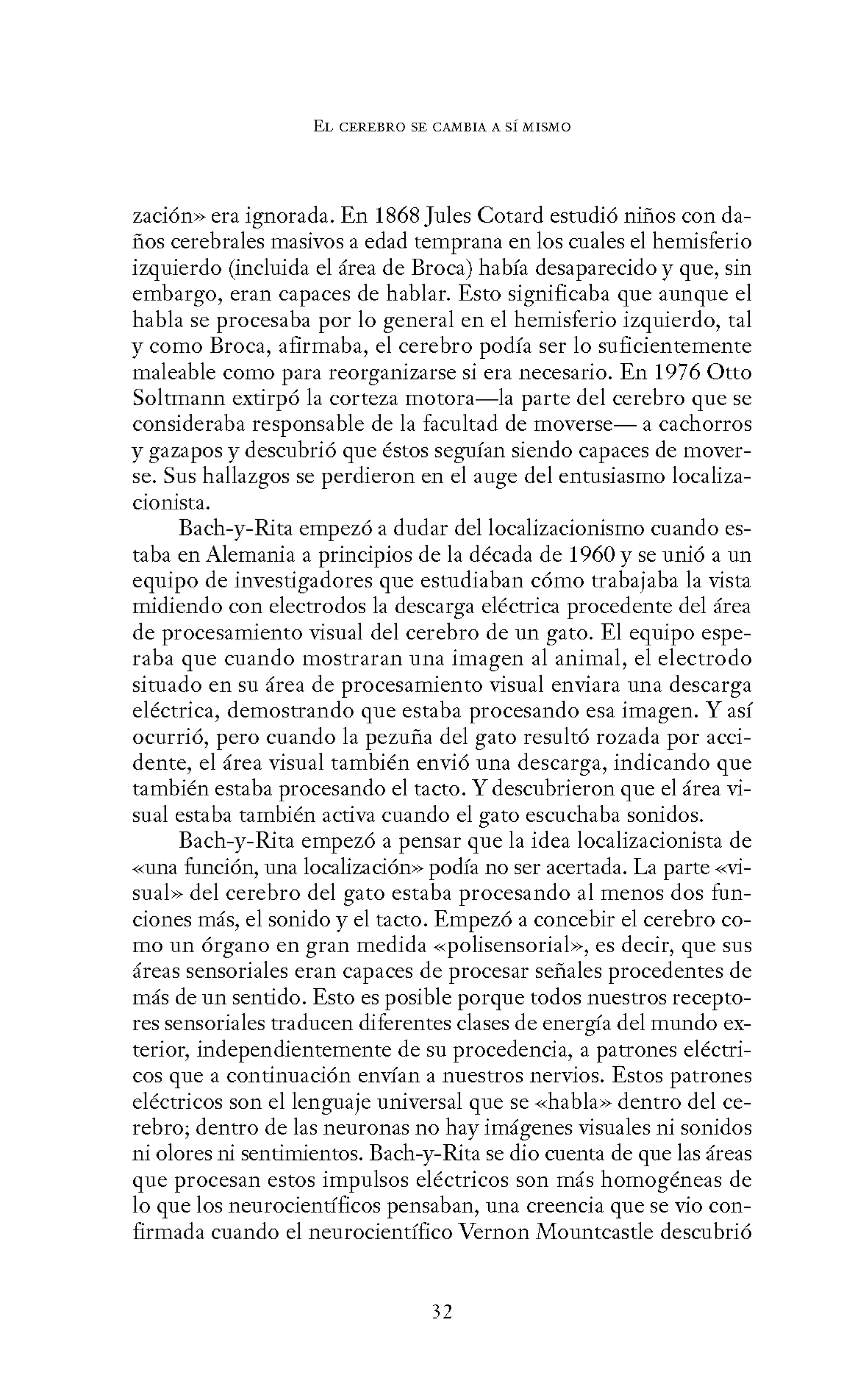EL CEREBRO SE CANIBIA A SÍ MISMO
zación» era ignorada. En 1868 Jules Cotard estudió niños con da-
ños cerebrales masivos a edad temprana en los cuales el hemisferio
izquierdo (incluida el área de Broca) había desaparecido y que, sin
embargo, eran capaces de hablar. Esto significaba que aunque el
habla se procesaba por lo general en el hemisferio izquierdo, tal
y como Broca, afirmaba, el cerebro podía ser lo suficientemente
maleable como para reorganizarse si era necesario. En 1976 Otto
Soltmann extirpó la corteza motora-la parte del cerebro que se
consideraba responsable de la facultad de moverse- a cachorros
y gazapos y descubrió que éstos seguían siendo capaces de mover-
se. Sus hallazgos se perdieron en el auge del entusiasmo localiza-
cionista.
Bach-y-Rita empezó a dudar del localizacionismo cuando es-
taba en Alemania a principios de la década de 1960 y se unió a un
equipo de investigadores que estudiaban cómo trabajaba la vista
midiendo con electrodos la descarga eléctrica procedente del área
de procesamiento visual del cerebro de un gato. El equipo espe-
raba que cuando mostraran una imagen al animal, el electrodo
situado en su área de procesamiento visual enviara una descarga
eléctrica, demostrando que estaba procesando esa imagen. Y así
ocurrió, pero cuando la pezuña del gato resultó rozada por acci-
dente, el área visual también envió una descarga, indicando que
también estaba procesando el tacto. Y descubrieron que el área vi-
sual estaba también activa cuando el gato escuchaba sonidos.
Bach-y-Rita empezó a pensar que la idea localizacionista de
-<-<una función, una localización>> podía no ser acertada. La parte -<-<vi-
sual» del cerebro del gato estaba procesando al menos dos fun-
ciones más, el sonido y el tacto. Empezó a concebir el cerebro co-
mo un órgano en gran medida «polisensorial», es decir, que sus
áreas sensoriales eran capaces de procesar señales procedentes de
más de un sentido. Esto es posible porque todos nuestros recepto-
res sensoriales traducen diferentes clases de energía del mundo ex-
terior, independientemente de su procedencia, a patrones eléctri-
cos que a continuación envían a nuestros nervios. Estos patrones
eléctricos son el lenguaje universal que se «habla» dentro del ce-
rebro; dentro de las neuronas no hay imágenes visuales ni sonidos
ni olores ni sentimientos. Bach-y-Rita se dio cuenta de que las áreas
que procesan estos impulsos eléctricos son más homogéneas de
lo que los neurocientíficos pensaban, una creencia que se vio con-
firmada cuando el neurocientífico Vernon Mountcastle descubrió
32
 