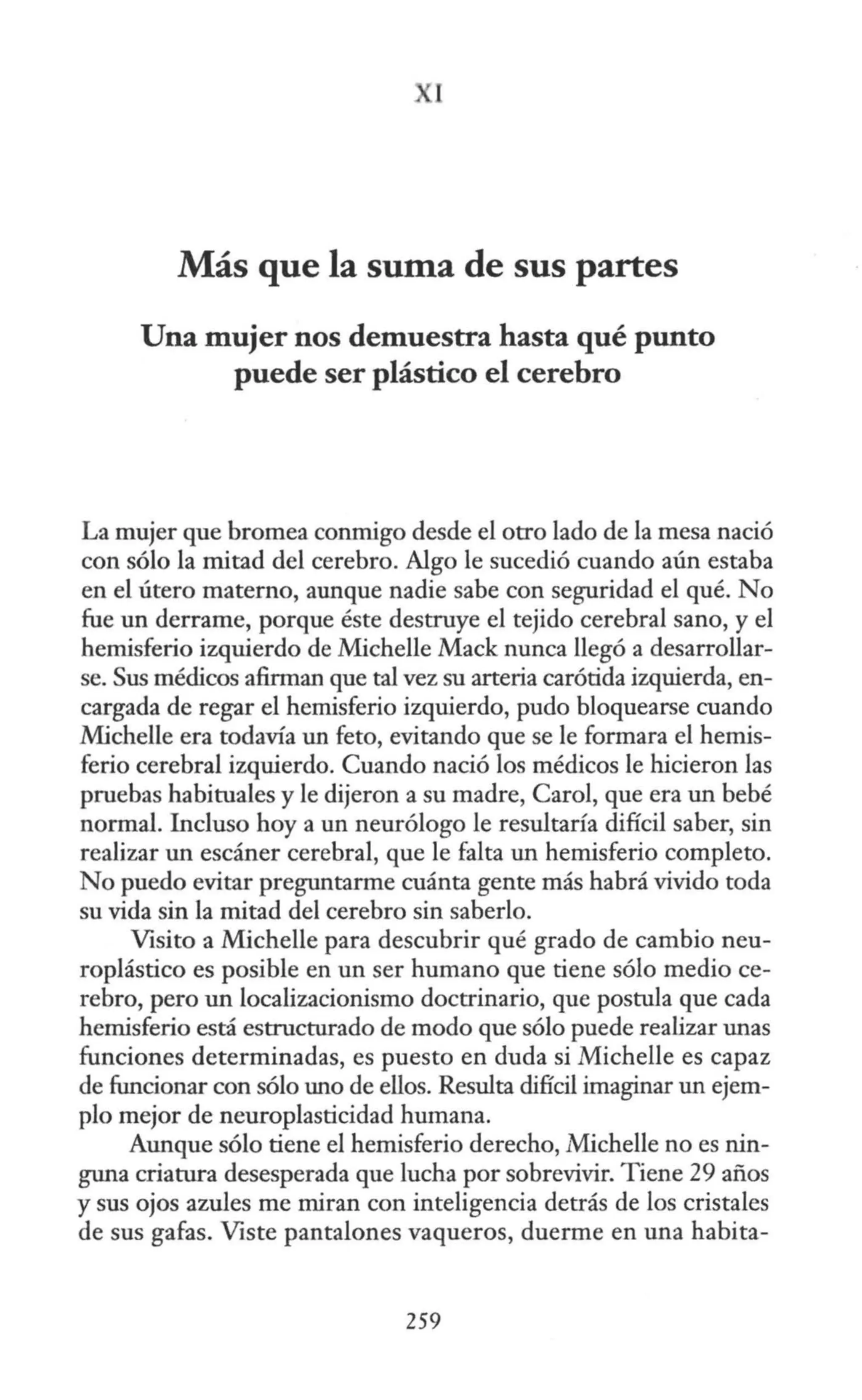1
Más que la suma de sus partes
Una mujer nos demuestra hasta qué punto
puede ser plástico el cerebro
La mujer que bromea conmigo desde el otro lado de la mesa nació
con sólo la mitad del cerebro. Algo le sucedió cuando aún estaba
en el útero materno, aunque nadie sabe con seguridad el qué. No
fue un derrame, porque éste destruye el tejido cerebral sano, y el
hemisferio izquierdo de Michelle Mack nunca llegó a desarrollar-
se. Sus médicos afinnan que tal vez su arteria carótida izquierda, en-
cargada de regar el hemisferio izquierdo, pudo bloquearse cuando
Michelle era todavía un feto, evitando que se le formara el hemis-
ferio cerebral izquierdo. Cuando nació los médicos le hicieron las
pruebas habituales y le dijeron a su madre, Carol, que era un bebé
normal. Incluso hoy a un neurólogo le resultaría difícil saber, sin
realizar un escáner cerebral, que le falta un hemisferio completo.
No puedo evitar preguntarme cuánta gente más habrá vivido toda
su vida sin la mitad del cerebro sin saberlo.
Visito a Michelle para descubrir qué grado de cambio neu-
roplástico es posible en un ser humano que tiene sólo medio ce-
rebro, pero un localizacionismo doctrinario, que postula que cada
hemisferio está estructurado de modo que sólo puede realizar unas
funciones determinadas, es puesto en duda si Michelle es capaz
de funcionar con sólo uno de ellos. Resulta difícil imaginar un ejem-
plo mejor de neuroplasticidad hwnana.
Aunque sólo tiene el hemisferio derecho, Michelle no es nin-
guna criatura desesperada que lucha por sobrevivir. Tiene 29 años
y sus ojos azules me miran con inteligencia detrás de los cristales
de sus gafas. Viste pantalones vaqueros, duerme en una habita-
259
 