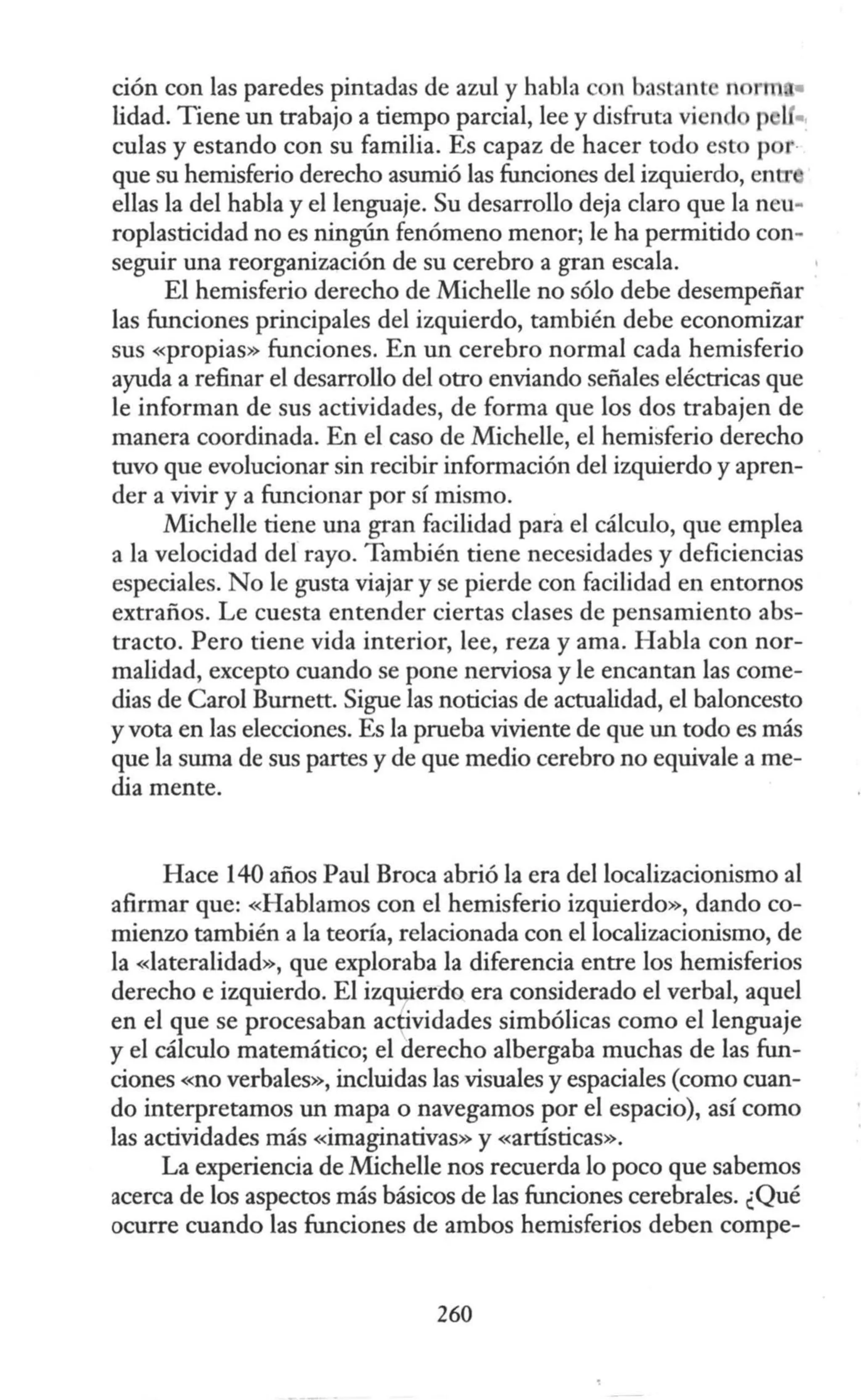 ción con las paredes pintadas de azul y habla con bastant rtonn •
lidad. Tiene un trabajo a tiempo parcial, lee y disfruta vicnd 1 •·
culas y estando con su familia. Es capaz de hacer todo esto p r·
que su hemisferio derecho asumió las funciones del izquierdo, entr
ellas la del habla y el lenguaje. Su desarrollo deja claro que la neu-
roplasticidad no es ningún fenómeno menor; le ha permitido con-
seguir una reorganización de su cerebro a gran escala.
El hemisferio derecho de Michelle no sólo debe desempeñar
las funciones principales del izquierdo, también debe economizar
sus «propias» funciones. En un cerebro normal cada hemisferio
ayuda a refinar el desarrollo del otro enviando señales eléctricas que
le informan de sus actividades, de forma que los dos trabajen de
manera coordinada. En el caso de Michelle, el hemisferio derecho
tuvo que evolucionar sin recibir información del izquierdo y apren-
der a vivir y a funcionar por sí mismo.
Michelle tiene una gran facilidad para el cálculo, que emplea
a la velocidad del rayo. También tiene necesidades y deficiencias
especiales. No le gusta viajar y se pierde con facilidad en entornos
extraños. Le cuesta entender ciertas clases de pensamiento abs-
tracto. Pero tiene vida interior, lee, reza y ama. Habla con nor-
malidad, excepto cuando se pone nerviosa y le encantan las come-
dias de Carol Burnett. Sigue las noticias de actualidad, el baloncesto
y vota en las elecciones. Es la prueba viviente de que un todo es más
que la suma de sus partes y de que medio cerebro no equivale a me-
dia mente.
Hace 140 años Paul Broca abrió la era del localizacionismo al
afirmar que: «Hablamos con el hemisferio izquierdo», dando co-
mienzo también a la teoría, relacionada con el localizacionismo, de
la «lateralidad», que exploraba la diferencia entre los hemisferios
derecho e izquierdo. El izquierdo era considerado el verbal, aquel
en el que se procesaban actividades simbólicas como el lenguaje
y el cálculo matemático; el derecho albergaba muchas de las fun-
ciones «no verbales», incluidas las visuales y espaciales (como cuan-
do interpretamos un mapa o navegamos por el espacio), así como
las actividades más «imaginativas» y «artísticas».
La experiencia de Michelle nos recuerda lo poco que sabemos
acerca de los aspectos más básicos de las funciones cerebrales. ¿Qué
ocurre cuando las funciones de ambos hemisferios deben compe-
260
 