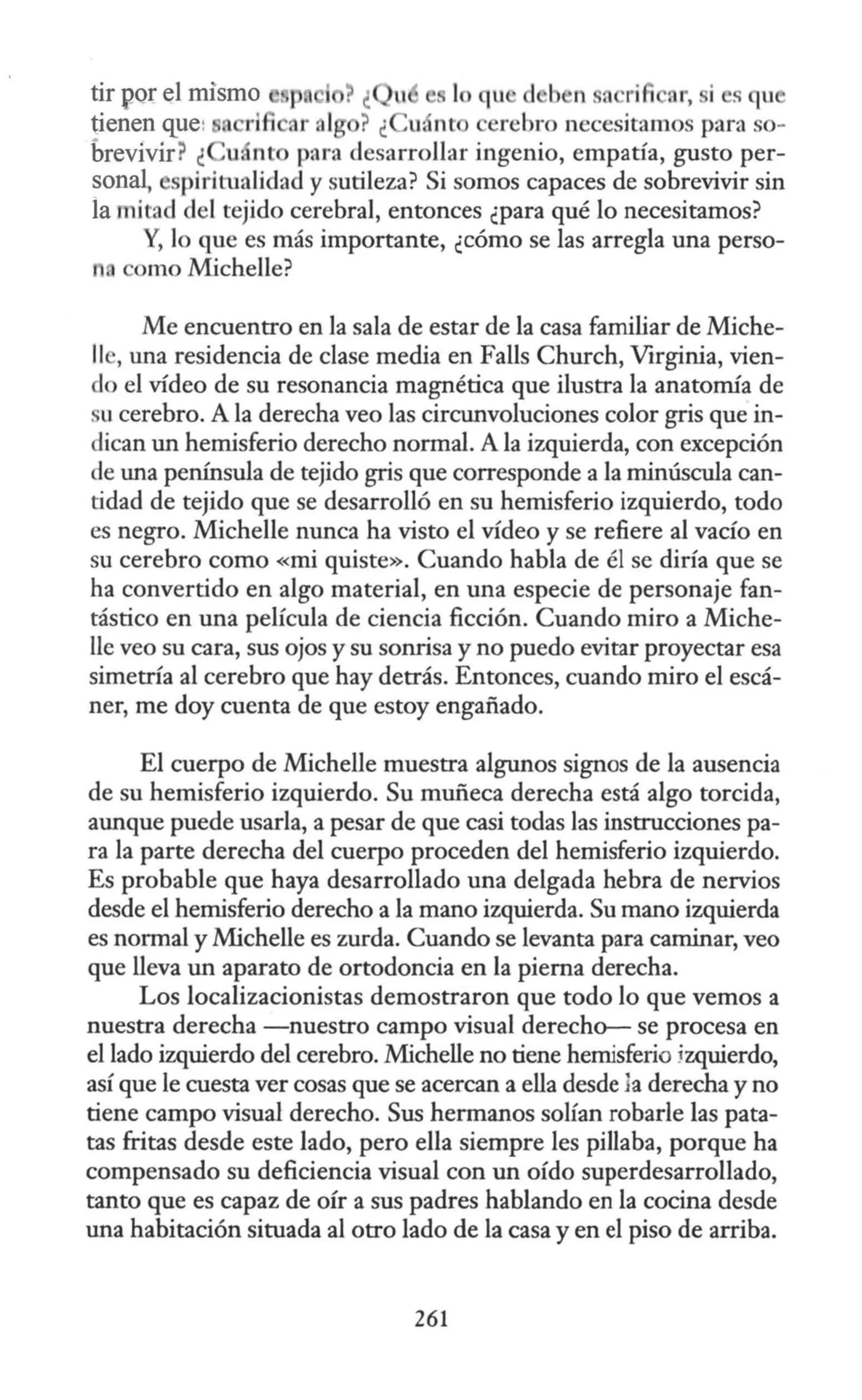 tir por el mismo lo qu d b n a ri i r, si s qu
tienen que: rl ar al ? ¿ u. nt erebro necesitamos para so-
brevívir? ¿ uánt para desarrollar ingenio, empatía, gusto per-
sona~ spiritualidad y sutileza? Si somos capaces de sobrevivir sin
la mitad del tejido cerebral, entonces ¿para qué lo necesitamos?
Y, lo que es más importante, ¿cómo se las arregla una perso-
n. omo Michelle?
Me encuentro en la sala de estar de la casa familiar de Miche-
11 , una residencia de clase media en Falls Church, Virginia, vien-
do el vídeo de su resonancia magnética que ilustra la anatomía de
u cerebro. A la derecha veo las circunvoluciones color gris que in-
dican un hemisferio derecho normal. A la izquierda, con excepción
de una península de tejido gris que corresponde a la minúscula can-
tidad de tejido que se desarrolló en su hemisferio izquierdo, todo
es negro. Michelle nunca ha visto el vídeo y se refiere al vacío en
su cerebro como «mi quiste». Cuando habla de él se diría que se
ha convertido en algo material, en una especie de personaje fan-
tástico en una película de ciencia ficción. Cuando miro a Miche-
lle veo su cara, sus ojos y su sonrisa y no puedo evitar proyectar esa
simetría al cerebro que hay detrás. Entonces, cuando miro el escá-
ner, me doy cuenta de que estoy engañado.
El cuerpo de Michelle muestra algunos signos de la ausencia
de su hemisferio izquierdo. Su muñeca derecha está algo torcida,
aunque puede usarla, a pesar de que casi todas las instrucciones pa-
ra la parte derecha del cuerpo proceden del hemisferio izquierdo.
Es probable que haya desarrollado una delgada hebra de nervios
desde el hemisferio derecho a la mano izquierda. Su mano izquierda
es normal y Michelle es zurda. Cuando se levanta para caminar, veo
que lleva un aparato de ortodoncia en la pierna derecha.
Los localizacionistas demostraron que todo lo que vemos a
nuestra derecha -nuestro campo visual derechcr- se procesa en
el lado izquierdo del cerebro. Michelle no tiene hemisferio jzquierdo,
así que le cuesta ver cosas que se acercan a ella desde 1a derecha y no
tiene campo visual derecho. Sus hermanos solían robarle las pata-
tas fritas desde este lado, pero ella siempre les pillaba, porque ha
compensado su deficiencia visual con un oído superdesarrollado,
tanto que es capaz de oír a sus padres hablando en la cocina desde
una habitación situada al otro lado de la casa y en el piso de arriba.
261
 