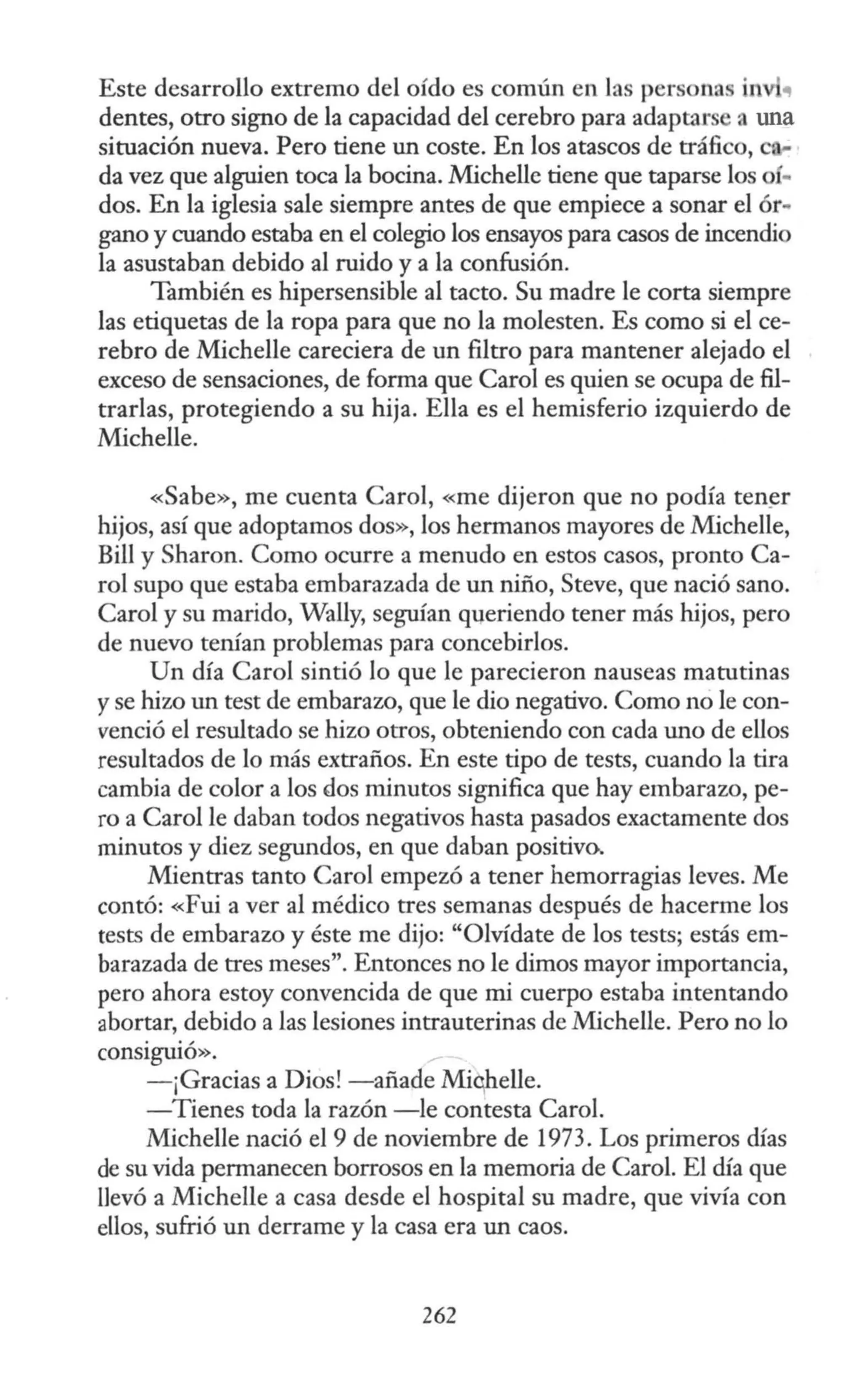 Este desarrollo extremo del oído es común en las personas i1 "
dentes, otro signo de la capacidad del cerebro para adaptars a una
situación nueva. Pero tiene un coste. En los atascos de tráfico, e
da vez que alguien toca la bocina. Michelle tiene que taparse los OÍ•
dos. En la iglesia sale siempre antes de que empiece a sonar el ór..
gano y cuando estaba en el colegio los ensayos para casos de incendio
la asustaban debido al ruido y a la confusión.
También es hipersensible al tacto. Su madre le corta siempre
las etiquetas de la ropa para que no la molesten. Es como si el ce-
rebro de Michelle careciera de un filtro para mantener alejado el
exceso de sensaciones, de forma que Caro! es quien se ocupa de fil-
trarlas, protegiendo a su hija. Ella es el hemisferio izquierdo de
Michelle.
«Sabe», me cuenta Caro!, «me dijeron que no podía ten~r
hijos, así que adoptamos dos», los hermanos mayores de Michelle,
Bill y Sharon. Como ocurre a menudo en estos casos, pronto Ca-
ro! supo que estaba embarazada de un niño, Steve, que nació sano.
Carol y su marido, Wally, seguían queriendo tener más hijos, pero
de nuevo tenían problemas para concebirlos.
Un día Caro! sintió lo que le parecieron nauseas matutinas
yse hizo un test de embaraw, que le dio negativo. Como no le con-
venció el resultado se hizo otros, obteniendo con cada uno de ellos
resultados de lo más extraños. En este tipo de tests, cuando la tira
cambia de color a los dos minutos significa que hay embarazo, pe-
ro a Carol le daban todos negativos hasta pasados exactamente dos
minutos y diez segundos, en que daban positivo.
Mientras tanto Carol empezó a tener hemorragias leves. Me
contó: «Fui a ver al médico tres semanas después de hacerme los
tests de embarazo y éste me dijo: "Olvídate de los tests; estás em-
barazada de tres meses". Entonces no le dimos mayor importancia,
pero ahora estoy convencida de que mi cuerpo estaba intentando
abortar, debido a las lesiones intrauterinas de Michelle. Pero no lo
consiguió».
- ¡Gracias a Dios! -añade Miqhelle.
-Tienes toda la razón -le contesta Caro!.
Michelle nació el 9 de noviembre de 1973. Los primeros días
de su vida permanecen borrosos en la memoria de Carol. El día que
llevó a Michelle a casa desde el hospital su madre, que vivía con
ellos, sufrió un derrame y la casa era un caos.
262
 