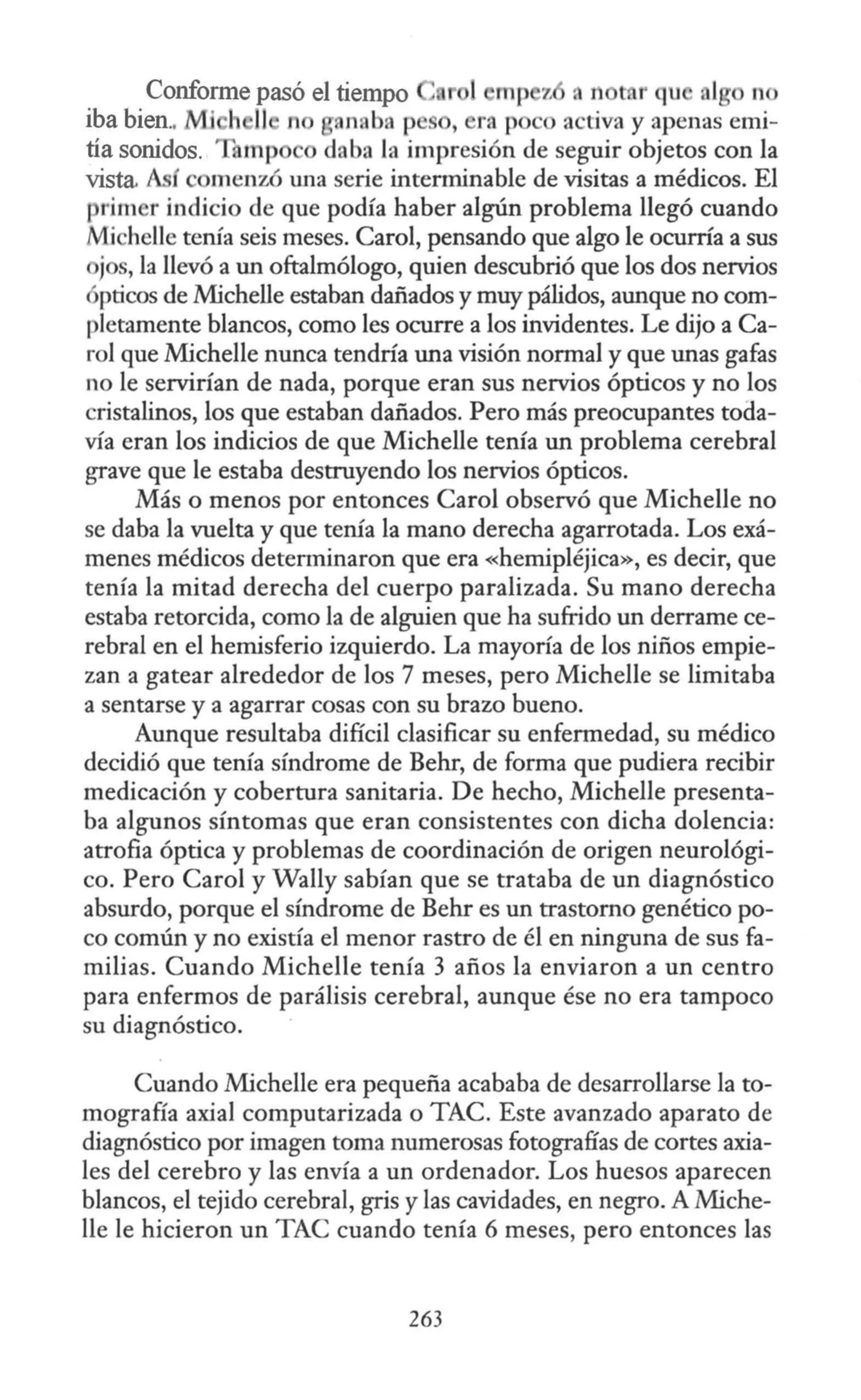 Conforme pasó el tiempo ,, n r qu n
iba bien.. Mi h 11 n an ba p , ra p o a tiva y apenas emi-
tía sonidos. mp dnba Ja impresión de seguir objetos con la
vista. í menzó wia serie interminable de visitas a médicos. El
prim r indicio de que podía haber algún problema llegó cuando
Mi helle tenía seis meses. Carol, pensando que algo le ocurría a sus
jos, la llevó a un oftalmólogo, quien descubrió que los dos nervios
pticos de Michelle estaban dañados y muy pálidos, aunque no com-
pletamente blancos, como les ocurre a los invidentes. Le dijo a Ca-
ro! que Michelle nunca tendría una visión normal y que unas gafas
no le servirían de nada, porque eran sus nervios ópticos y no los
cristalinos, los que estaban dañados. Pero más preocupantes toda-
vía eran los indicios de que Michelle tenía un problema cerebral
grave que le estaba destruyendo los nervios ópticos.
Más o menos por entonces Carol observó que Michelle no
se daba la vuelta y que tenía la mano derecha agarrotada. Los exá-
menes médicos detenninaron que era «hemipléjica», es decir, que
tenía la mitad derecha del cuerpo paralizada. Su mano derecha
estaba retorcida, como la de alguien que ha sufrido un derrame ce-
rebral en el hemisferio izquierdo. La mayoría de los niños empie-
zan a gatear alrededor de los 7 meses, pero Michelle se limitaba
a sentarse y a agarrar cosas con su brazo bueno.
Aunque resultaba difícil clasificar su enfermedad, su médico
decidió que tenía síndrome de Behr, de forma que pudiera recibir
medicación y cobertura sanitaria. De hecho, Michelle presenta-
ba algunos síntomas que eran consistentes con dicha dolencia:
atrofia óptica y problemas de coordinación de origen neurológi-
co. Pero Carol y Wally sabían que se trataba de un diagnóstico
absurdo, porque el síndrome de Behr es un trastorno genético po-
co común y no existía el menor rastro de él en ninguna de sus fa-
milias. Cuando Michelle tenía 3 años la enviaron a un centro
para enfermos de parálisis cerebral, aunque ése no era tampoco
su diagnóstico.
Cuando Michelle era pequeña acababa de desarrollarse la to-
mografía axial computarizada o TAC. Este avanzado aparato de
diagnóstico por imagen toma numerosas fotografías de cortes axia-
les del cerebro y las envía a un ordenador. Los huesos aparecen
blancos, el tejido cerebral, gris y las cavidades, en negro. AMiche-
lle le hicieron un TAC cuando tenía 6 meses, pero entonces las
263
 