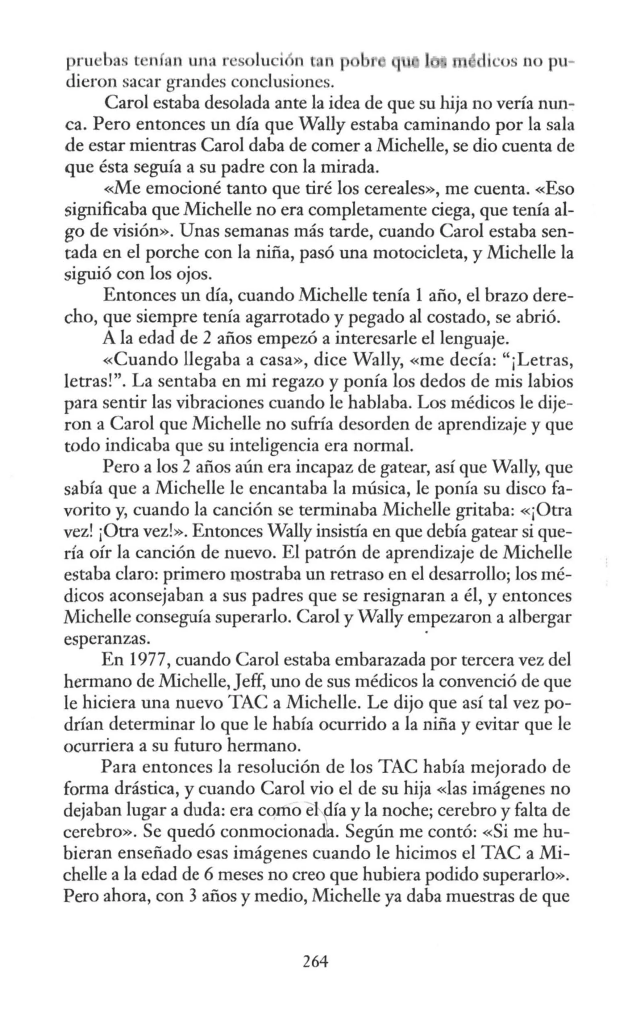 pruebas l n fi n wia r solu i n tan p di ·os no pu-
dieron sacar grandes conclusiones.
Caro! estaba desolada ante la idea de que su hija no vería mm-
ca. Pero entonces un día que Wally estaba caminando por la sala
de estar mientras Caro! daba de comer a Michelle, se dio cuenta de
que ésta seguía a su padre con la mirada.
<~e emocioné tanto que tiré los cereales», me cuenta. «Eso
significaba que Michelle no era completamente ciega, que tenía al-
go de visión». Unas semanas más tarde, cuando Caro! estaba sen-
tada en el porche con la niña, pasó una motocicleta, y Michelle la
siguió con los ojos.
Entonces un día, cuando Michelle tenía 1 año, el brazo dere-
cho, que siempre tenía agarrotado y pegado al costado, se abrió.
A la edad de 2 años empezó a interesarle el lenguaje.
«Cuando llegaba a casa», dice Wally, «me decía: "¡Letras,
letras!". La sentaba en mi regazo y ponía los dedos de mis labios
para sentir las vibraciones cuando le hablaba. Los médicos le dije-
ron a Caro! que Michelle no sufría desorden de aprendizaje y que
todo indicaba que su inteligencia era normal.
Pero a los 2 años aún era incapaz de gatear, así que Wally, que
sabía que a Michelle le encantaba la música, le ponía su disco fa-
vorito y, cuando la canción se terminaba Michelle gritaba: «¡Otra
vez! ¡Otra vez!». Entonces Wally insistía en que debía gatear si que-
ría oír la canción de nuevo. El patrón de aprendizaje de Michelle
estaba claro: primero rp.ostraba un retraso en el desarrollo; los mé-
dicos aconsejaban a sus padres que se resignaran a él, y entonces
.Michelle conseguía superarlo. Caro) y Wally empezaron a albergar
esperanzas.
En 1977, cuando Caro! estaba embarazada por tercera vez del
hermano de Michelle, Jeff, uno de sus médicos la convenció de que
le hiciera una nuevo TAC a Michelle. Le dijo que así tal vez po-
drían determinar lo que le había ocurrido a la niña y evitar que le
ocurriera a su futuro hermano.
Para entonces la resolución de los TAC había mejorado de
forma drástica, y cuando Carol vio el de su hija «las imágenes no
dejaban lugar a duda: era como elfa y la noche; cerebro y falta de
cerebro». Se quedó conmocionadia. Según me contó: «Si me hu-
bieran enseñado esas imágenes cuando le hicimos el TAC a Mi-
chelle a la edad de 6 meses no creo que hubiera podido superarlo».
Pero ahora, con 3 años y medio, Michelle ya daba muestras de que
264
 