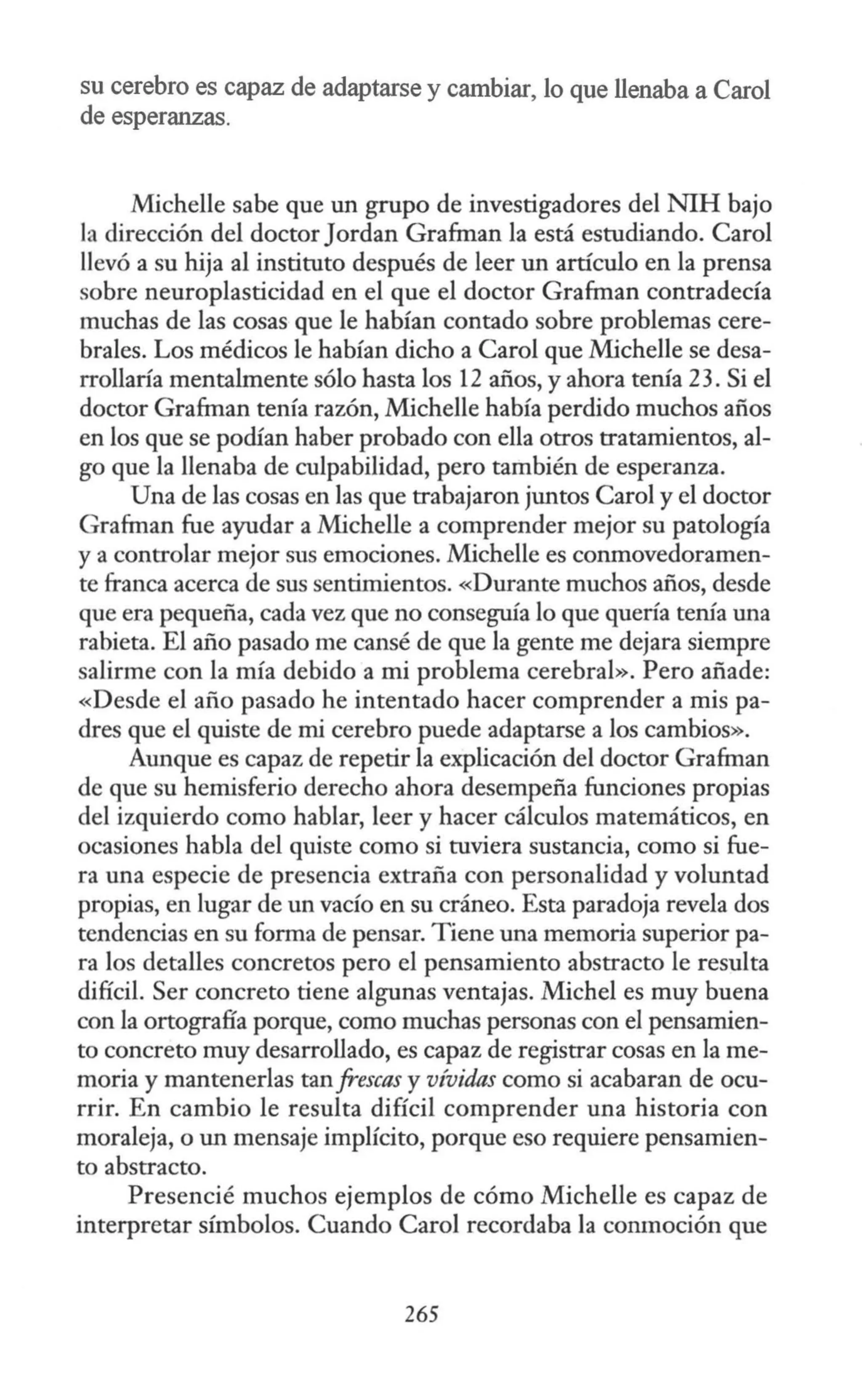 su cerebro es capaz de adaptarse y cambiar, lo que llenaba a Carol
de esperanzas.
Michelle sabe que un grupo de investigadores del NIH bajo
la dirección del doctor Jardan Grafman la está estudiando. Carol
llevó a su hija al instituto después de leer un artículo en la prensa
sobre neuroplasticidad en el que el doctor Grafman contradecía
muchas de las cosas que le habían contado sobre problemas cere-
brales. Los médicos le habían dicho a Carol que Michelle se desa-
rrollaría mentalmente sólo hasta los 12 años, y ahora tenía 23. Si el
doctor Grafman tenía razón, Michelle había perdido muchos años
en los que se podían haber probado con ella otros tratamientos, al-
go que la llenaba de culpabilidad, pero también de esperanza.
Una de las cosas en las que trabajaron juntos Caro] y el doctor
Grafman fue ayudar a Michelle a comprender mejor su patología
y a controlar mejor sus emociones. Michelle es conmovedoramen-
te franca acerca de sus sentimientos. «Durante muchos años, desde
que era pequeña, cada vez que no conseguía lo que quería tenía una
rabieta. El año pasado me cansé de que la gente me dejara siempre
salirme con la mía debido a mi problema cerebral». Pero añade:
«Desde el año pasado he intentado hacer comprender a mis pa-
dres que el quiste de mi cerebro puede adaptarse a los cambios».
Aunque es capaz de repetir la explicación del doctor Grafman
de que su hemisferio derecho ahora desempeña funciones propias
del izquierdo como hablar, leer y hacer cálculos matemáticos, en
ocasiones habla del quiste como si tuviera sustancia, como si fue-
ra una especie de presencia extraña con personalidad y voluntad
propias, en lugar de un vacío en su cráneo. Esta paradoja revela dos
tendencias en su forma de pensar. Tiene una memoria superior pa-
ra los detalles concretos pero el pensamiento abstracto le resulta
difícil. Ser concreto tiene algunas ventajas. Michel es muy buena
con la ortografía porque, como muchas personas con el pensamien-
to concreto muy desarrollado, es capaz de registrar cosas en la me-
moria y mantenerlas tan frescas y vívidas como si acabaran de ocu-
rrir. En cambio le resulta difícil comprender una historia con
moraleja, o un mensaje implícito, porque eso requiere pensamien-
to abstracto.
Presencié muchos ejemplos de cómo Michelle es capaz de
interpretar símbolos. Cuando Caro] recordaba la conmoción que
265
 