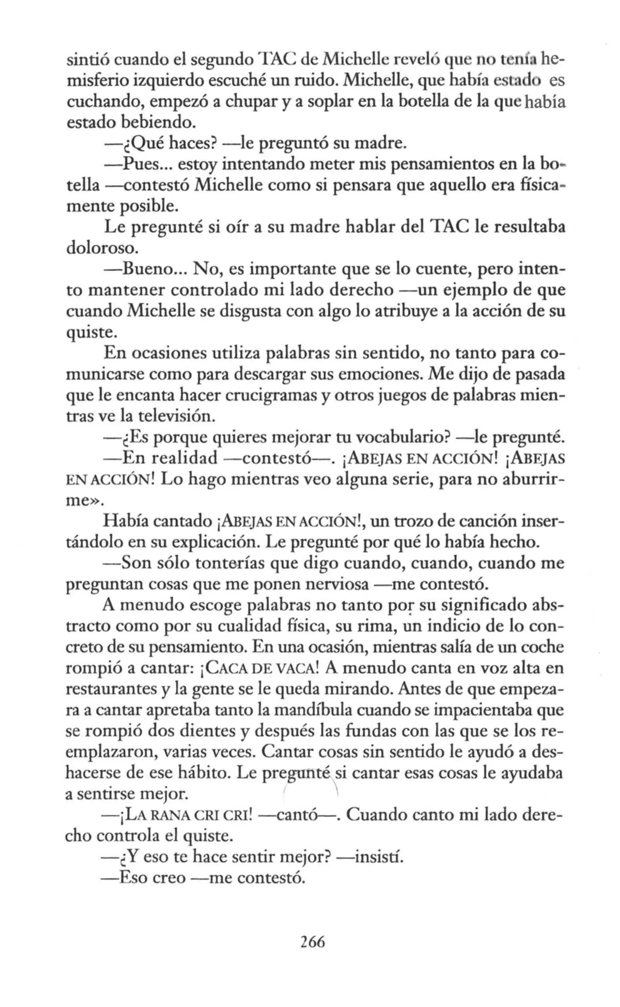 sintió cuando el segundo TAC de Michelle reveló que n t n nhe-
misferio izquierdo escuché un ruido. Michelle, que había estad es
cuchando, empezó a chupar y a soplar en la botella de la que había
estado bebiendo.
-¿Qué haces? -le preguntó su madre.
-Pues... estoy intentando meter mis pensamientos en la bo-
tella -contestó Michelle como si pensara que aquello era física-
mente posible.
Le pregunté si oír a su madre hablar del TAC le resultaba
doloroso.
-Bueno... No, es importante que se lo cuente, pero inten-
to mantener controlado mi lado derecho -un ejemplo de que
cuando Michelle se disgusta con algo lo atribuye a la acción de su
quiste.
En ocasiones utiliza palabras sin sentido, no tanto para co-
municarse corno para descargar sus emociones. Me dijo de pasada
que le encanta hacer crucigramas y otros juegos de palabras mien-
tras ve la televisión.
-¿Es porque quieres mejorar tu vocabulario? -le pregunté.
-En realidad -contestó-. ¡ABEJAS EN ACCIÓN! ¡ABEJAS
EN ACCIÓN! Lo hago mientras veo alguna serie, para no aburrir-
me».
Había cantado ¡ABEJAS ENACCIÓN!, un trozo de canción inser-
tándolo en su explicación. Le pregunté por qué lo había hecho.
-Son sólo tonta.rías que digo cuando, cuando, cuando me
preguntan cosas que me ponen nerviosa -me contestó.
A menudo escoge palabras no tanto por su significado abs-
tracto como por su cualidad física, su rima, un indicio de lo con-
creto de su pensamiento. En una ocasión, mientras salía de un coche
rompió a cantar: ¡CACA DE VACA! A menudo canta en voz alta en
restaurantes y la gente se le queda mirando. Antes de que empeza-
ra a cantar apretaba tanto la rnandfüula cuando se impacientaba que
se rompió dos dientes y después las fundas con las que se los re-
emplazaron, varias veces. Cantar cosas sin sentido le ayudó a des-
hacerse de ese hábito. Le pregunté si cantar esas cosas le ayudaba
a sentirse mejor. 
-¡LA RANA CRI cru! -cantó-. Cuando canto mi lado dere-
cho controla el quiste.
-¿Y eso te hace sentir mejor? -insistí.
-Eso creo -me contestó.
266
 