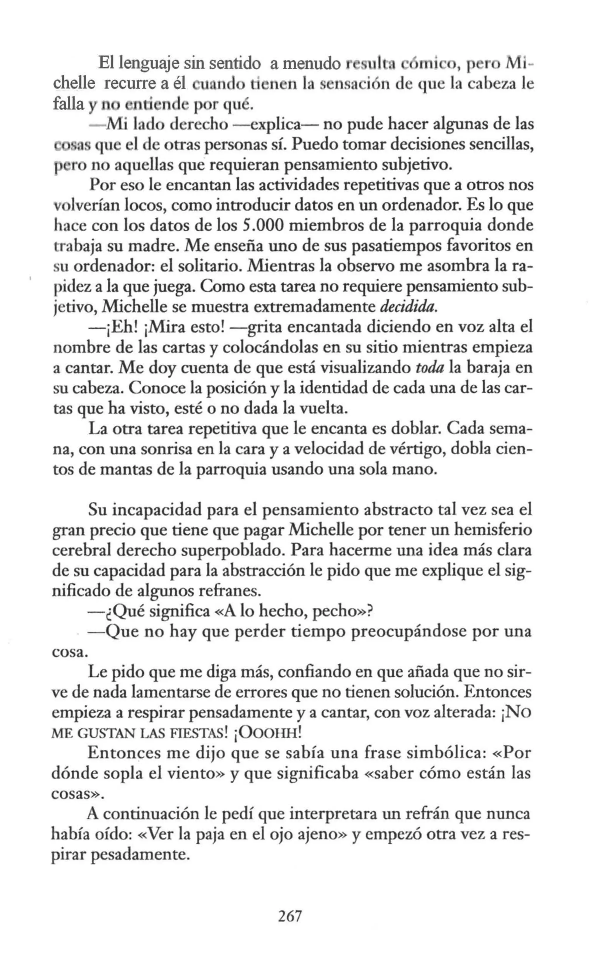 El lenguaje sin sentido a menudo ul mi , p r Ml-
chelle recurre a él 1 nd ti n n la sensa i n de que la cabeza le
falla y n nti nd p r qué.
- Mi lado derecho -explica- no pude hacer algunas de las
a que el de otras personas sí. Puedo tomar decisiones sencillas,
r no aquellas que requieran pensamiento subjetivo.
Por eso le encantan las actividades repetitivas que a otros nos
volverían locos, como introducir datos en un ordenador. Es lo que
hace con los datos de los 5.000 miembros de la parroquia donde
trabaja su madre. Me enseña uno de sus pasatiempos favoritos en
su ordenador: el solitario. Mientras la observo me asombra la ra-
pidez a la que juega. Como esta tarea no requiere pensamiento sub-
jetivo, Michelle se muestra extremadamente decidida.
-¡Eh! ¡Mira esto! -grita encantada diciendo en voz alta el
nombre de las cartas y colocándolas en su sitio mientras empieza
a cantar. Me doy cuenta de que está visualizando toda la baraja en
su cabeza. Conoce la posición y la identidad de cada una de las car-
tas que ha visto, esté o no dada la vuelta.
La otra tarea repetitiva que le encanta es doblar. Cada sema-
na, con una sonrisa en la cara y a velocidad de vértigo, dobla cien-
tos de mantas de la parroquia usando una sola mano.
Su incapacidad para el pensamiento abstracto tal vez sea el
gran precio que tiene que pagar Michelle por tener un hemisferio
cerebral derecho superpoblado. Para hacerme una idea más clara
de su capacidad para la abstracción le pido que me explique el sig-
nificado de algunos refranes.
-¿Qué significa «A lo hecho, pecho»?
-Que no hay que perder tiempo preocupándose por una
cosa.
Le pido que me diga más, confiando en que añada que no sir-
ve de nada lamentarse de errores que no tienen solución. Entonces
empieza a respirar pensadamente y a cantar, con voz alterada: ¡No
ME GUSTAN LAS FIESTAS! ¡ÜOOl-IB!
Entonces me dijo que se sabía una frase simbólica: «Por
dónde sopla el viento» y que significaba «saber cómo están las
cosas».
A continuación le pedí que interpretara un refrán que nunca
había oído: «Ver la paja en el ojo ajeno» y empezó otra vez a res-
pirar pesadamente.
267
 