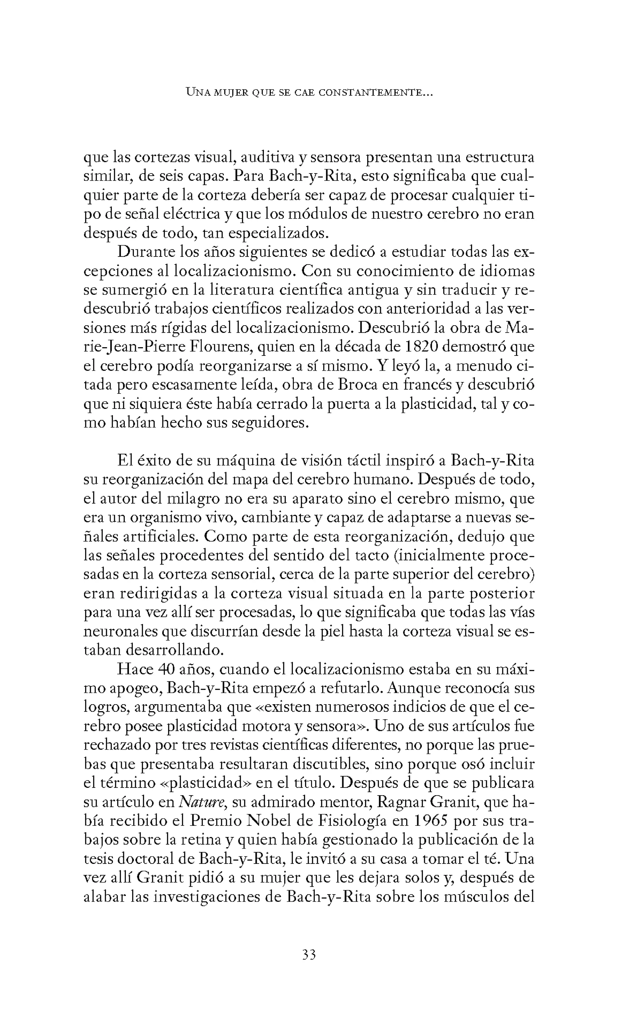 UNA MUJER QUE SE CAE CONSTANTEMENTE...
que las cortezas visual, auditiva y sensora presentan una estructura
similar, de seis capas. Para Bach-y-Rita, esto significaba que cual-
quier parte de la corteza debería ser capaz de procesar cualquier ti-
po de señal eléctrica y que los módulos de nuestro cerebro no eran
después de todo, tan especializados.
Durante los años siguientes se dedicó a estudiar todas las ex-
cepciones al localizacionismo. Con su conocimiento de idiomas
se sumergió en la literatura científica antigua y sin traducir y re-
descubrió trabajos científicos realizados con anterioridad a las ver-
siones más rígidas del localizacionismo. Descubrió la obra de Ma-
rie-Jean-Pierre Flourens, quien en la década de 1820 demostró que
el cerebro podía reorganizarse a sí mismo. Y leyó la, a menudo ci-
tada pero escasamente leída, obra de Broca en francés y descubrió
que ni siquiera éste había cerrado la puerta a la plasticidad, tal y co-
mo habían hecho sus seguidores.
El éxito de su máquina de visión táctil inspiró a Bach-y-Rita
su reorganización del mapa del cerebro humano. Después de todo,
el autor del milagro no era su aparato sino el cerebro mismo, que
era un organismo vivo, cambiante y capaz de adaptarse a nuevas se-
ñales artificiales. Como parte de esta reorganización, dedujo que
las señales procedentes del sentido del tacto (inicialmente proce-
sadas en la corteza sensorial, cerca de la parte superior del cerebro)
eran redirigidas a la corteza visual situada en la parte posterior
para una vez allí ser procesadas, lo que significaba que todas las vías
neuronales que discurrían desde la piel hasta la corteza visual se es-
taban desarrollando.
Hace 40 años, cuando el localizacionismo estaba en su máxi-
mo apogeo, Bach-y-Rita empezó a refutarlo. Aunque reconocía sus
logros, argumentaba que «existen numerosos indicios de que el ce-
rebro posee plasticidad motora y sensora». Uno de sus artículos fue
rechazado por tres revistas científicas diferentes, no porque las prue-
bas que presentaba resultaran discutibles, sino porque osó incluir
el término «plasticidad» en el título. Después de que se publicara
su artículo en Nature, su admirado mentor, Ragnar Granit, que ha-
bía recibido el Premio Nobel de Fisiología en 1965 por sus tra-
bajos sobre la retina y quien había gestionado la publicación de la
tesis doctoral de Bach-y-Rita, le invitó a su casa a tomar el té. Una
vez allí Granit pidió a su mujer que les dejara solos y, después de
alabar las investigaciones de Bach-y-Rita sobre los músculos del
33
 