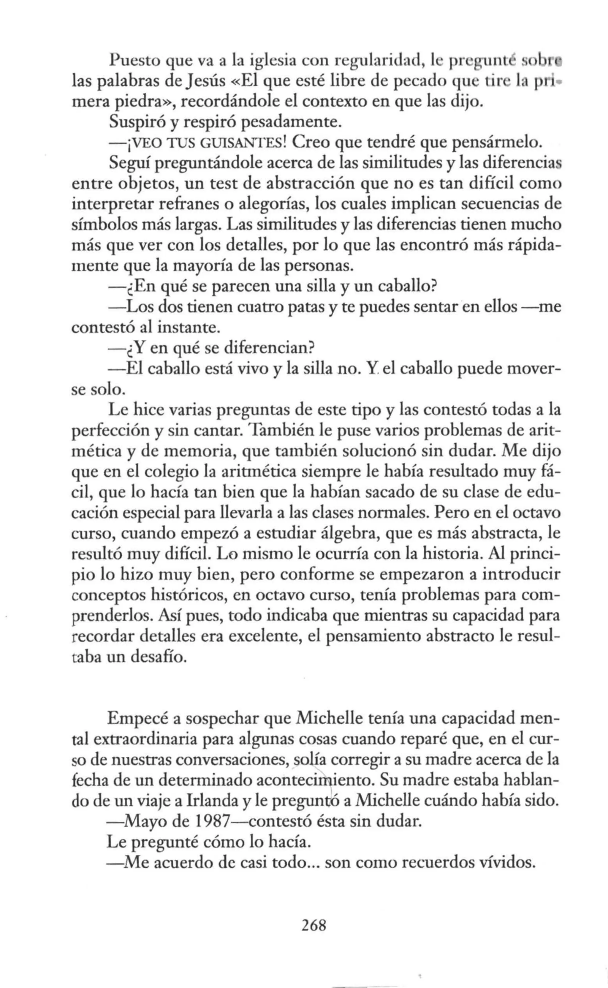Puesto que va a la iglesia con regularidad, le pr gunt s
las palabras de Jesús «El que esté libre de pecado que tir la p ·•
mera piedra», recordándole el contexto en que las dijo.
Suspiró y respiró pesadamente.
-¡VEO TUS GUISANTES! Creo que tendré que pensármelo.
Seguí preguntándole acerca de las similitudes y las diferencias
entre objetos, un test de abstracción que no es tan difícil como
interpretar refranes o alegorías, los cuales implican secuencias de
símbolos más largas. Las similitudes y las diferencias tienen mucho
más que ver con los detalles, por lo que las encontró más rápida-
mente que la mayoría de las personas.
-¿En qué se parecen una silla y un caballo?
- Los dos tienen cuatro patas y te puedes sentar en ellos -me
contestó al instante.
- ¿Y en qué se diferencian?
-El caballo está vivo y la silla no. Y el caballo puede mover-
se solo.
Le hice varias preguntas de este tipo y las contestó todas a la
perfección y sin cantar. También le puse varios problemas de arit-
mética y de memoria, que también solucionó sin dudar. Me dijo
que en el colegio la aritmética siempre le había resultado muy fá-
cil, que lo hacía tan bien que la habían sacado de su clase de edu-
cación especial para llevarla a las clases normales. Pero en el octavo
curso, cuando empezó a estudiar álgebra, que es más abstracta, le
resultó muy difícil. Lo mismo le ocurría con la historia. Al princi-
pio lo hizo muy bien, pero conforme se empezaron a introducir
conceptos históricos, en octavo curso, tenía problemas para com-
prenderlos. Así pues, todo indicaba que mientras su capacidad para
recordar detalles era excelente, el pensamiento abstracto le resul-
taba un desafío.
Empecé a sospechar que Michelle tenía una capacidad men-
tal extraordinaria para algunas cosas cuando reparé que, en el cur-
so de nuestras conversaciones, solía corregir a su madre acerca de la
fecha de un determinado acontecifuiento. Su madre estaba hablan-
do de un viaje a Irlanda y le pregunJó a Michelle cuándo había sido.
-Mayo de 1987-contestó ésta sin dudar.
Le pregunté cómo lo hacía.
-Me acuerdo de casi todo... son como recuerdos vívidos.
268
 