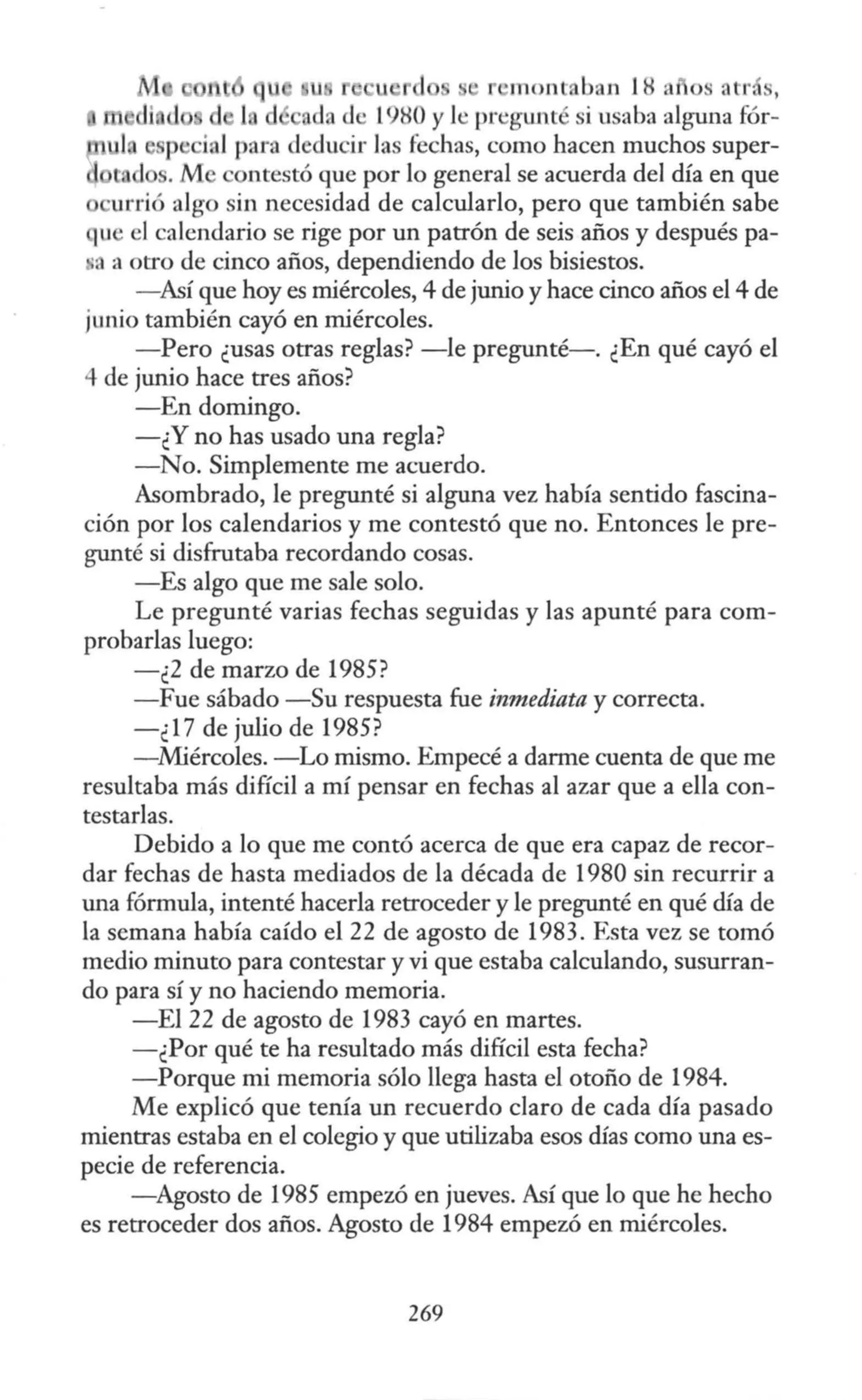 u u ,, •
" inont b <11 18 a s atr s,
nda d · l980 y le pregunté si u aba alguna fór-
sp , inl para deducir las fechas, como hacen muchos super-
ln . M ntestó que por lo general se acuerda del día en que
urrió algo sin necesidad de calcularlo, pero que también sabe
u el calendario se rige por un patrón de seis años y después pa-
·a a otro de cinco años, dependiendo de los bisiestos.
- Así que hoy es miércoles, 4 de junio y hace cinco años el 4 de
junio también cayó en miércoles.
-Pero ¿usas otras reglas? -le pregunté-. ¿En qué cayó el
..¡. de junio hace tres años?
-En domingo.
-¿Y no has usado una regla?
-No. Simplemente me acuerdo.
Asombrado, le pregunté si alguna vez había sentido fascina-
ción por los calendarios y me contestó que no. Entonces le pre-
gunté si disfrutaba recordando cosas.
-Es algo que me sale solo.
Le pregunté varias fechas seguidas y las apunté para com-
probarlas luego:
- ¿2 de marzo de 1985?
- Fue sábado -Su respuesta fue inmediata y correcta.
-¿17 de julio de 1985?
- Miércoles. -Lo mismo. Empecé a darme cuenta de que me
resultaba más difícil a mí pensar en fechas al azar que a ella con-
testarlas.
Debido a lo que me contó acerca de que era capaz de recor-
dar fechas de hasta mediados de la década de 1980 sin recurrir a
una fórmula, intenté hacerla retroceder y le pregunté en qué día de
la semana había caído el 22 de agosto de 1983. Esta vez se tomó
medio minuto para contestar y vi que estaba calculando, susurran-
do para sí y no haciendo memoria.
-El 22 de agosto de 1983 cayó en martes.
-¿Por qué te ha resultado más difícil esta fecha?
-Porque mi memoria sólo llega hasta el otoño de 1984.
Me explicó que tenía un recuerdo claro de cada día pasado
mientras estaba en el colegio y que utilizaba esos días como una es-
pecie de referencia.
- Agosto de 1985 empezó en jueves. Así que lo que he hecho
es retroceder dos años. Agosto de 1984 empezó en miércoles.
269
 