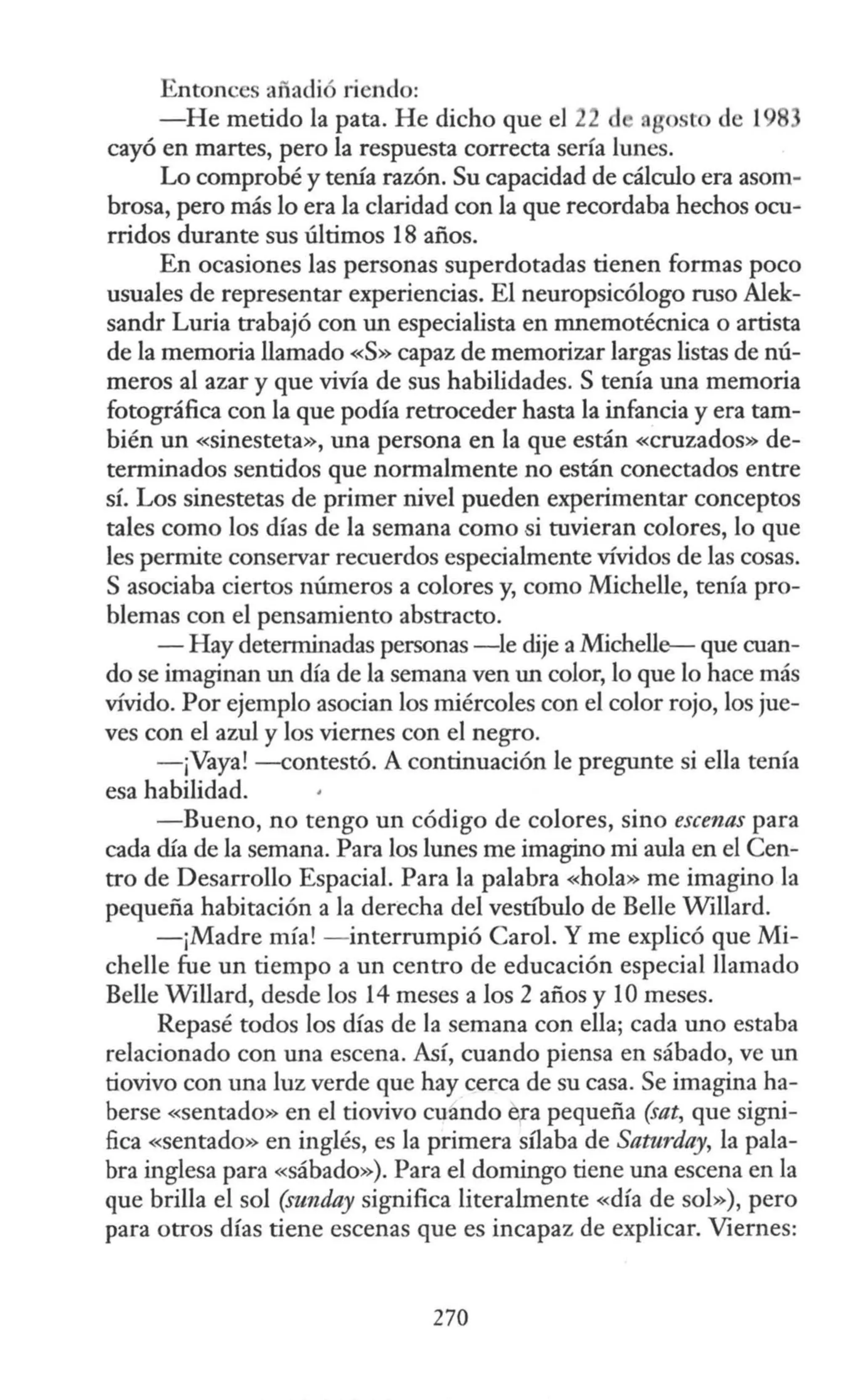 Entonces añadió riendo:
-He metido la pata. He dicho que el 22 d gosto de 19
cayó en martes, pero la respuesta correcta sería lunes.
Lo comprobé y tenía razón. Su capacidad de cálculo era asom-
brosa, pero más lo era la claridad con la que recordaba hechos ocu-
rridos durante sus últimos 18 años.
En ocasiones las personas superdotadas tienen formas poco
usuales de representar experiencias. El neuropsicólogo ruso Alek-
sandr Luria trabajó con un especialista en mnemotécnica o artista
de la memoria llamado «S» capaz de memorizar largas listas de nú-
meros al azar y que vivía de sus habilidades. S tenía una memoria
fotográfica con la que podía retroceder hasta la infancia y era tam-
bién un «sinesteta», una persona en la que están «cruzados» de-
terminados sentidos que normalmente no están conectados entre
sí. Los sinestetas de primer nivel pueden experimentar conceptos
tales como los días de la semana como si tuvieran colores, lo que
les permite conservar recuerdos especialmente vívidos de las cosas.
S asociaba ciertos números a colores y, como Michelle, tenía pro-
blemas con el pensamiento abstracto.
- Hay determinadas personas -le dije aMichelle- que cuan-
do se imaginan un día de la semana ven un color, lo que lo hace más
vívido. Por ejemplo asocian los miércoles con el color rojo, los jue-
ves con el azul y los viernes con el negro.
- ¡Vaya! -contestó. A continuación le pregunte si ella tenía
esa habilidad.
-Bueno, no tengo un código de colores, sino escenas para
cada día de la semana. Para los lunes me imagino mi aula en el Cen-
tro de Desarrollo Espacial. Para la palabra «hola» me imagino la
pequeña habitación a la derecha del vestfbulo de Belle Willard.
-¡Madre mía! - interrumpió Carol. Y me explicó que Mi-
chelle fue un tiempo a un centro de educación especial llamado
Belle Willard, desde los 14 meses a los 2 años y 1Omeses.
Repasé todos los días de la semana con ella; cada uno estaba
relacionado con una escena. Así, cuando piensa en sábado, ve un
tiovivo con una luz verde que hay cerca de su casa. Se imagina ha-
berse «sentado» en el tiovivo cuando e,ra pequeña (sat, que signi-
fica «sentado» en inglés, es la primera sílaba de Saturday, la pala-
bra inglesa para «sábado»). Para el domingo tiene una escena en la
que brilla el sol (sunday significa literalmente «día de sol»), pero
para otros días tiene escenas que es incapaz de explicar. Viernes:
270
 