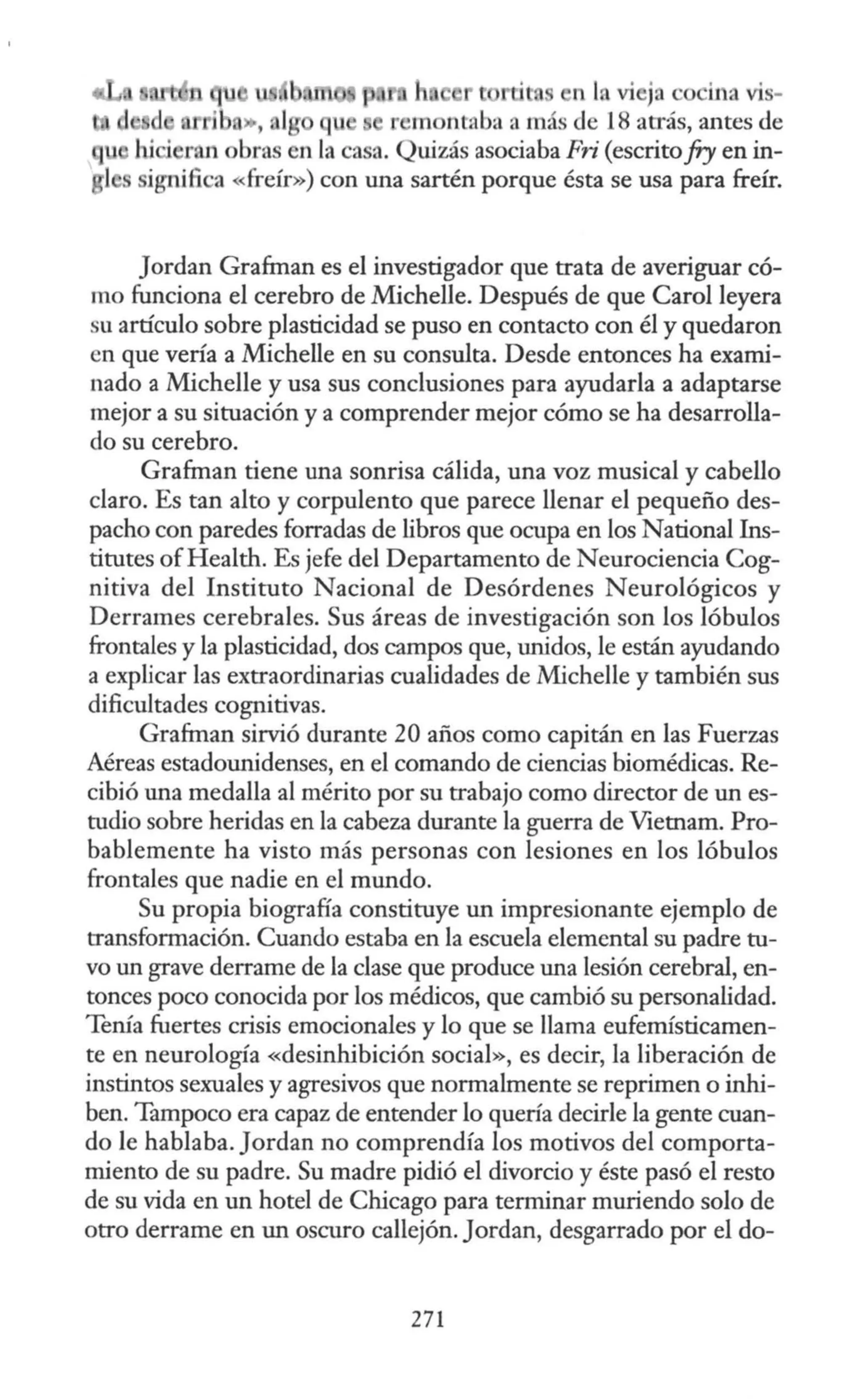 ·ti n n In vi ja c ira vis-
j ,.., 1r u r •m ntaba a más de 18 atrás, antes de
ran obra en la casa. Quizás asociaba Fri (escritofry en in-
ignifica «freír») con una sartén porque ésta se usa para freír.
Jordan Grafman es el investigador que trata de averiguar có-
mo funciona el cerebro de Michelle. Después de que Carol leyera
su artículo sobre plasticidad se puso en contacto con él y quedaron
en que vería a Michelle en su consulta. Desde entonces ha exami-
nado a Michelle y usa sus conclusiones para ayudarla a adaptarse
mejor a su situación y a comprender mejor cómo se ha desarrolla-
do su cerebro.
Grafman tiene una sonrisa cálida, una voz musical y cabello
claro. Es tan alto y corpulento que parece llenar el pequeño des-
pacho con paredes forradas de libros que ocupa en los Nacional Ins-
titutes ofHealth. Es jefe del Departamento de Neurociencia Cog-
nitiva del Instituto Nacional de Desórdenes Neurológicos y
Derrames cerebrales. Sus áreas de investigación son los lóbulos
frontales y la plasticidad, dos campos que, unidos, le están ayudando
a explicar las extraordinarias cualidades de Michelle y también sus
dificultades cognitivas.
Grafman sirvió durante 20 años como capitán en las Fuerzas
Aéreas estadounidenses, en el comando de ciencias biomédicas. Re-
cibió una medalla al mérito por su trabajo como director de un es-
tudio sobre heridas en la cabeza durante la guerra de Vietnam. Pro-
bablemente ha visto más personas con lesiones en los lóbulos
frontales que nadie en el mundo.
Su propia biografía constituye un impresionante ejemplo de
transformación. Cuando estaba en la escuela elemental su padre tu-
vo un grave derrame de la clase que produce una lesión cerebral, en-
tonces poco conocida por los médicos, que cambió su personalidad.
Tenía fuertes crisis emocionales y lo que se llama eufemísticamen-
te en neurología «desinhibición social», es decir, la liberación de
instintos sexuales y agresivos que normalmente se reprimen o inhi-
ben. Tampoco era capaz de entender lo quería decirle la gente cuan-
do le hablaba. Jordan no comprendía los motivos del comporta-
miento de su padre. Su madre pidió el divorcio y éste pasó el resto
de su vida en un hotel de Chicago para terminar muriendo solo de
otro derrame en un oscuro callejón. Jordan, desgarrado por el do-
271
 