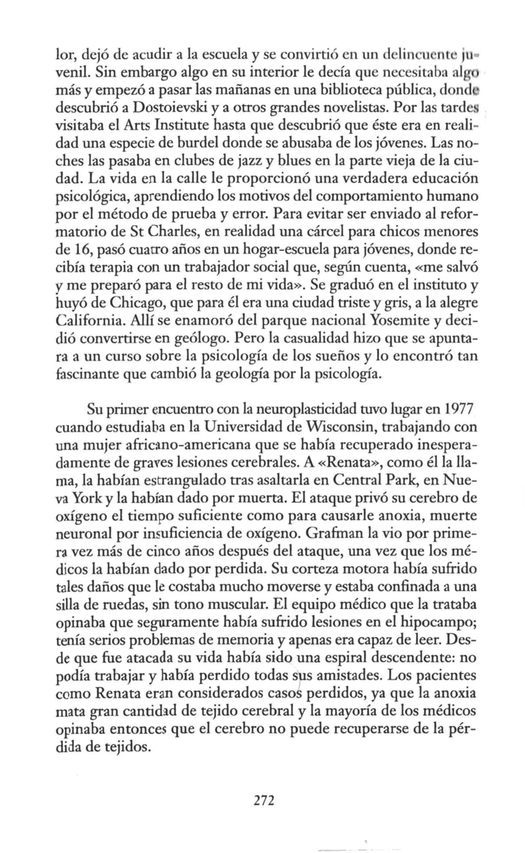 lor, dejó de acudir a la escuela y se convirtió en un delin nt ju•
venil. Sin embargo algo en su interior le decía que necesitaba al
más y empezó a pasar las mañanas en una biblioteca pública, dond
descubrió a Dostoievski y a otros grandes novelistas. Por las tarde:
visitaba el Arts Institute hasta que descubrió que éste era en reali-
dad una especie de burdel donde se abusaba de los jóvenes. Las no-
ches las pasaba en clubes de jazz y blues en la parte vieja de la ciu-
dad. La vida en la calle le proporcionó una verdadera educación
psicológica, aprendiendo los motivos del comportamiento humano
por el método de prueba y error. Para evitar ser enviado al refor-
matorio de St Charles, en realidad una cárcel para chicos menores
de 16, pasó cuarro años en un hogar-escuela para jóvenes, donde re-
cibía terapia con un trabajador social que, según cuenta, «me salvó
y me preparó para el resto de mi vida». Se graduó en el instituto y
huyó de Chicago, que para él era una ciudad triste y gris, a la alegre
California. Allí se enamoró del parque nacional Yosemite y deci-
dió convertirse en geólogo. Pero la casualidad hizo que se apunta-
ra a un curso sobre la psicología de los sueños y lo encontró tan
fascinante que cambió la geología por la psicología.
Su primer encuentro con la neuroplasticidad tuvo lugar en 1977
cuando estudiaba en la Universidad de Wisconsin, trabajando con
una mujer afric:tno-americana que se había recuperado inespera-
damente de graves lesiones cerebrales. A «Renata», como él la lla-
ma, la habían estrangulado tras asaltarla en Central Park, en Nue-
va York y la habían dado por muerta. El ataque privó su cerebro de
oxígeno el tiempo suficiente como para causarle anoxia, muerte
neuronal por insuficiencia de oxígeno. Grafman la vio por prime-
ra vez más de cinco años después del ataque, una vez que los mé-
dicos la habían dado por perdida. Su corteza motora había sufrido
tales daños que le costaba mucho moverse y estaba confinada a una
silla de ruedas, sin tono muscular. El equipo médico que la trataba
opinaba que seguramente había sufrido lesiones en el hipocampo;
tenía serios problemas de memoria y apenas era capaz de leer. Des-
de que fue atacada su vida había sido una espiral descendente: no
podía trabajar y había perdido todas sp s amistades. Los pacientes
como Renata eran considerados casos perdidos, ya que la anoxia
mata gran cantidad de tejido cerebral y la mayoría de los médicos
opinaba entonces que el cerebro no puede recuperarse de la pér-
dida de tejidos.
272
 