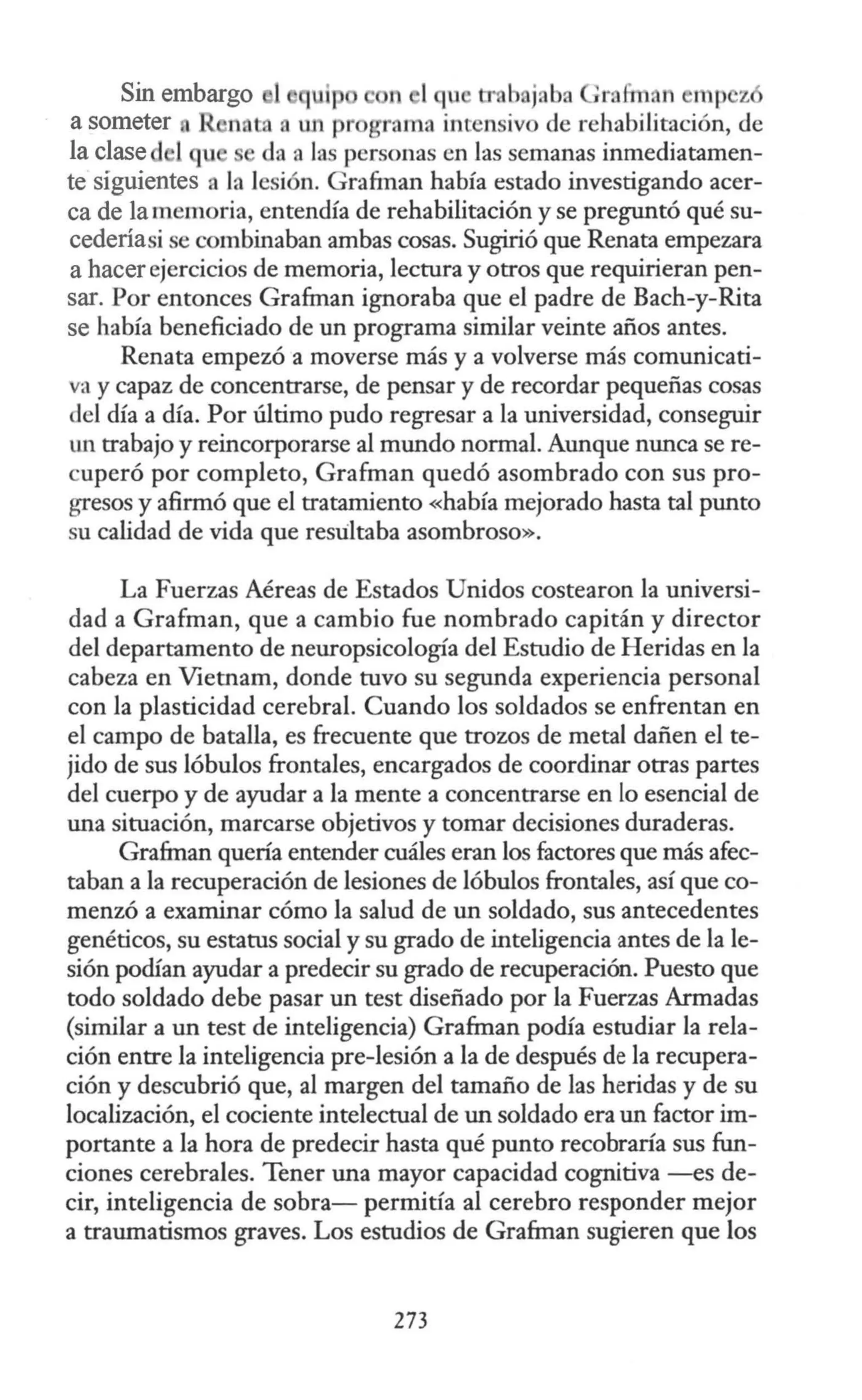 Sin embargo 1 q ip , b jaba ;rnfrn, n mp z
a someter n ta un pr grama intensivo de rehabilitación, de
la clase 1qu da a las personas en las semanas inmediatamen-
te siguientes a la lesión. Grafrnan había estado investigando acer-
ca de la memoria, entendía de rehabilitación y se preguntó qué su-
cederiasi se combinaban ambas cosas. Sugirió que Renata empezara
a hacer ejercicios de memoria, lectura y otros que requirieran pen-
sar. Por entonces Grafman ignoraba que el padre de Bach-y-Rita
se había beneficiado de un programa similar veinte años antes.
Renata empezó a moverse más y a volverse más comunicati-
va y capaz de concentrarse, de pensar y de recordar pequeñas cosas
del día a día. Por último pudo regresar a la universidad, conseguir
un trabajo y reincorporarse al mundo normal. Aunque nunca se re-
cuperó por completo, Grafman quedó asombrado con sus pro-
gresos y afirmó que el tratamiento «había mejorado hasta tal punto
su calidad de vida que resultaba asombroso».
La Fuerzas Aéreas de Estados Unidos costearon la universi-
dad a Grafman, que a cambio fue nombrado capitán y director
del departamento de neuropsicología del Estudio de Heridas en la
cabeza en Vietnam, donde tuvo su segunda experiencia personal
con la plasticidad cerebral. Cuando los soldados se enfrentan en
el campo de batalla, es frecuente que trozos de metal dañen el te-
jido de sus lóbulos frontales, encargados de coordinar otras partes
del cuerpo y de ayudar a la mente a concentrarse en lo esencial de
una situación, marcarse objetivos y tomar decisiones duraderas.
Grafman quería entender cuáles eran los factores que más afec-
taban a la recuperación de lesiones de lóbulos frontales, así que co-
menzó a examinar cómo la salud de un soldado, sus antecedentes
genéticos, su estatus social y su grado de inteligencia antes de la le-
sión podían ayudar a predecir su grado de recuperación. Puesto que
todo soldado debe pasar un test diseñado por la Fuerzas Armadas
(similar a un test de inteligencia) Grafman podía estudiar la rela-
ción entre la inteligencia pre-lesión a la de después de la recupera-
ción y descubrió que, al margen del tamaño de las heridas y de su
localización, el cociente intelectual de un soldado era un factor im-
portante a la hora de predecir hasta qué punto recobraría sus fun-
ciones cerebrales. Tener una mayor capacidad cognitiva -es de-
cir, inteligencia de sobra- permitía al cerebro responder mejor
a traumatismos graves. Los estudios de Grafrnan sugieren que los
273
 