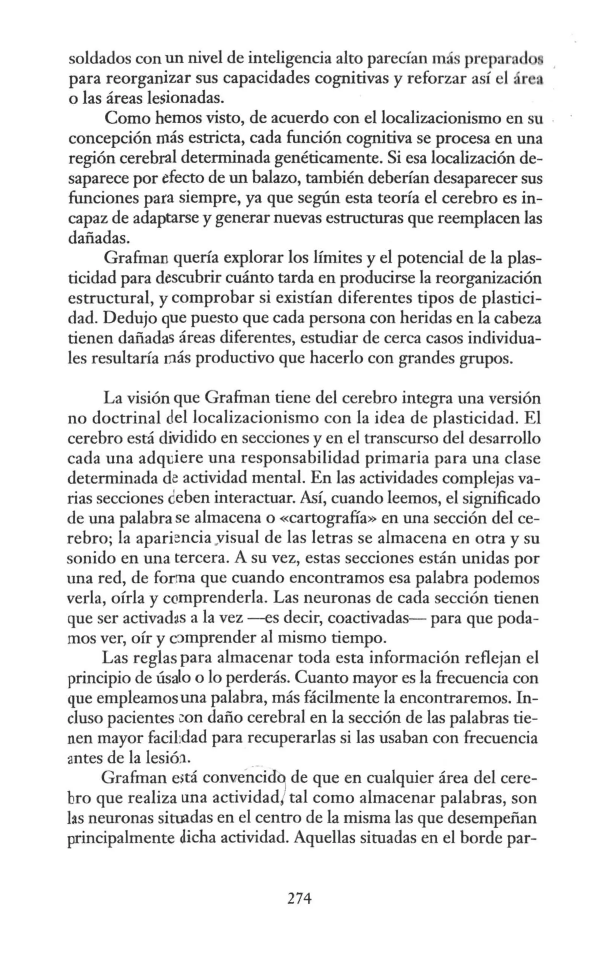 soldados con un nivel de inteligencia alto parecían más preparad
para reorganizar sus capacidades cognitivas y reforzar así el ár a
o las áreas lesionadas.
Como hemos visto, de acuerdo con el localizacionismo en su
concepción rnás estricta, cada función cognitiva se procesa en una
región cerebral determinada genéticamente. Si esa localización de-
saparece por efecto de un balazo, también deberían desaparecer sus
funciones para siempre, ya que según esta teoría el cerebro es in-
capaz de adaptarse y generar nuevas estructuras que reemplacen las
dañadas.
Gra&nan quería explorar los límites y el potencial de la plas-
ticidad para descubrir cuánto tarda en producirse la reorganización
estructural, y comprobar si existían diferentes tipos de plastici-
dad. Dedujo que puesto que cada persona con heridas en la cabeza
tienen dañadas áreas diferentes, estudiar de cerca casos individua-
les resultaría rnás productivo que hacerlo con grandes grupos.
La visión que Gra&nan tiene del cerebro integra una versión
no doctrinal del localizacionismo con la idea de plasticidad. El
cerebro está dividido en secciones y en el transcurso del desarrollo
cada una adqdere una responsabilidad primaria para una clase
determinada de actividad mental. En las actividades complejas va-
rias secciones ceben interactuar. Así, cuando leemos, el significado
de una palabra se almacena o «cartografía» en una sección del ce-
rebro; la apariencia yisual de las letras se almacena en otra y su
sonido en una tercera. A su vez, estas secciones están unidas por
una red, de forma que cuando encontramos esa palabra podemos
verla, oírla y ccmprenderla. Las neuronas de cada sección tienen
que ser activad~s a la vez --es decir, coactivadas- para que poda-
mos ver, oír y c::>mprender al mismo tiempo.
Las reglas para almacenar toda esta información reflejan el
principio de úsalo o lo perderás. Cuanto mayor es la frecuencia con
que empleamosuna palabra, más fácilmente la encontraremos. In-
cluso pacientes con daño cerebral en la sección de las palabras tie-
nen mayor facil:dad para recuperarlas si las usaban con frecuencia
antes de la lesió:i.
Gra&nan e>tá convencid9 de que en cualquier área del cere-
bro que realiza una actividad/ tal como almacenar palabras, son
las neuronas situadas en el centro de la misma las que desempeñan
principalmente dicha actividad. Aquellas situadas en el borde par-
274
 