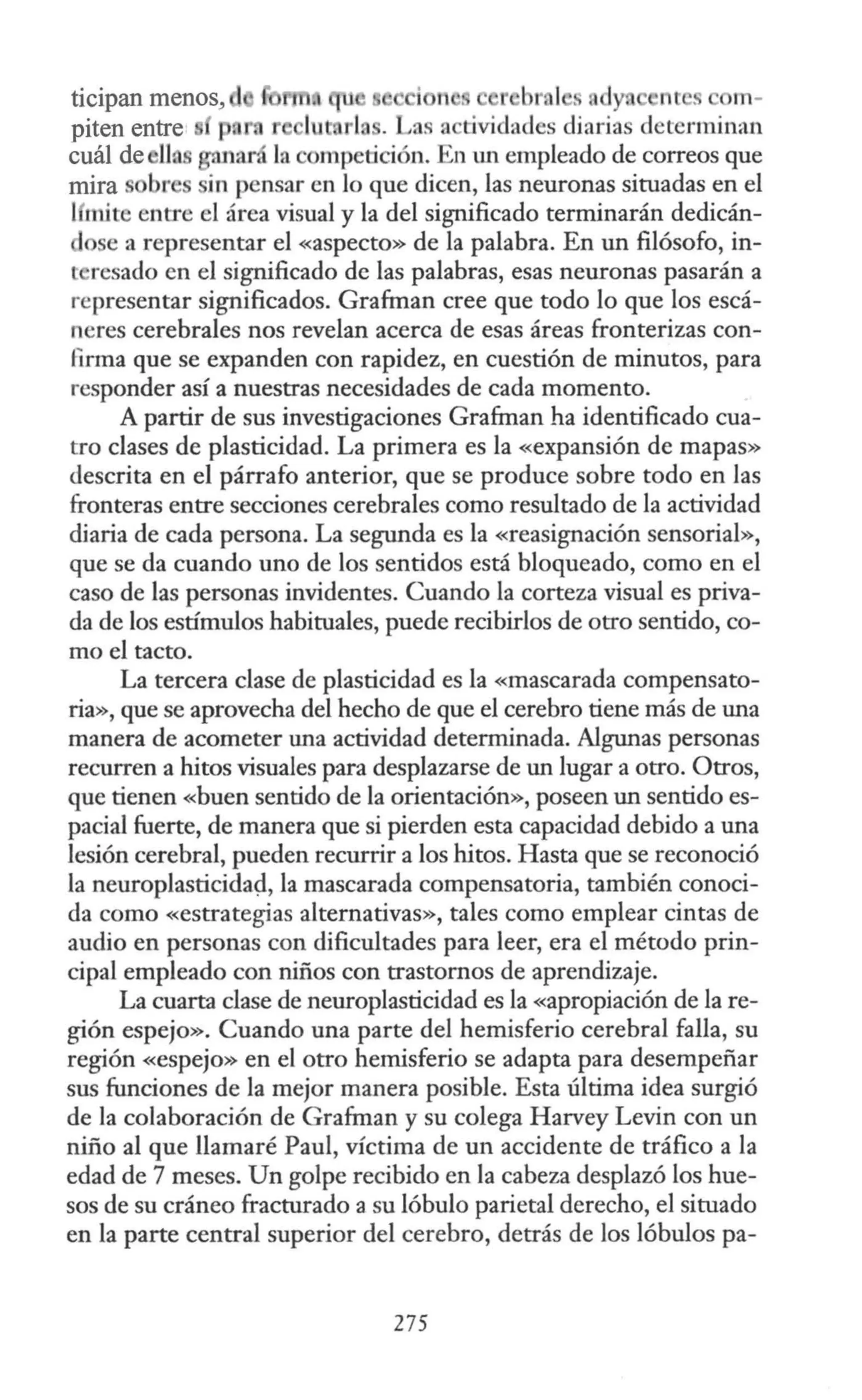 ticipan menos, i r b al . dyn n s m-
piten entre' pa . Las a tividades diarias determinan
cuál de ll. ,11ará la e mpetición. En un empleado de correos que
mira br in pensar en lo que dicen, las neuronas situadas en el
1111ite entre el área visual y la del significado terminarán dedicán-
ose a representar el «aspecto» de la palabra. En un filósofo, in-
l resado en el significado de las palabras, esas neuronas pasarán a
representar significados. Grafman cree que todo lo que los escá-
neres cerebrales nos revelan acerca de esas áreas fronterizas con-
firma que se expanden con rapidez, en cuestión de minutos, para
responder así a nuestras necesidades de cada momento.
A partir de sus investigaciones Grafman ha identificado cua-
tro clases de plasticidad. La primera es la «expansión de mapas»
descrita en el párrafo anterior, que se produce sobre todo en las
fronteras entre secciones cerebrales como resultado de la actividad
diaria de cada persona. La segunda es la «reasignación sensorial»,
que se da cuando uno de los sentidos está bloqueado, como en el
caso de las personas invidentes. Cuando la corteza visual es priva-
da de los estímulos habituales, puede recibirlos de otro sentido, co-
mo el tacto.
La tercera clase de plasticidad es la «mascarada compensato-
ria», que se aprovecha del hecho de que el cerebro tiene más de una
manera de acometer una actividad determinada. Algunas personas
recurren a hitos visuales para desplazarse de un lugar a otro. Otros,
que tienen «buen sentido de la orientación», poseen un sentido es-
pacial fuerte, de manera que si pierden esta capacidad debido a una
lesión cerebral, pueden recurrir a los hitos. Hasta que se reconoció
la neuroplasticida9, la mascarada compensatoria, también conoci-
da como «estrategias alternativas», tales como emplear cintas de
audio en personas con dificultades para leer, era el método prin-
cipal empleado con niños con trastornos de aprendizaje.
La cuarta clase de neuroplasticidad es la «apropiación de la re-
gión espejo». Cuando una parte del hemisferio cerebral falla, su
región «espejo» en el otro hemisferio se adapta para desempeñar
sus funciones de la mejor manera posible. Esta última idea surgió
de la colaboración de Grafman y su colega Harvey Levin con un
niño al que llamaré Paul, víctima de un accidente de tráfico a la
edad de 7 meses. Un golpe recibido en la cabeza desplazó los hue-
sos de su cráneo fracturado a su lóbulo parietal derecho, el situado
en la parte central superior del cerebro, detrás de los lóbulos pa-
275
 