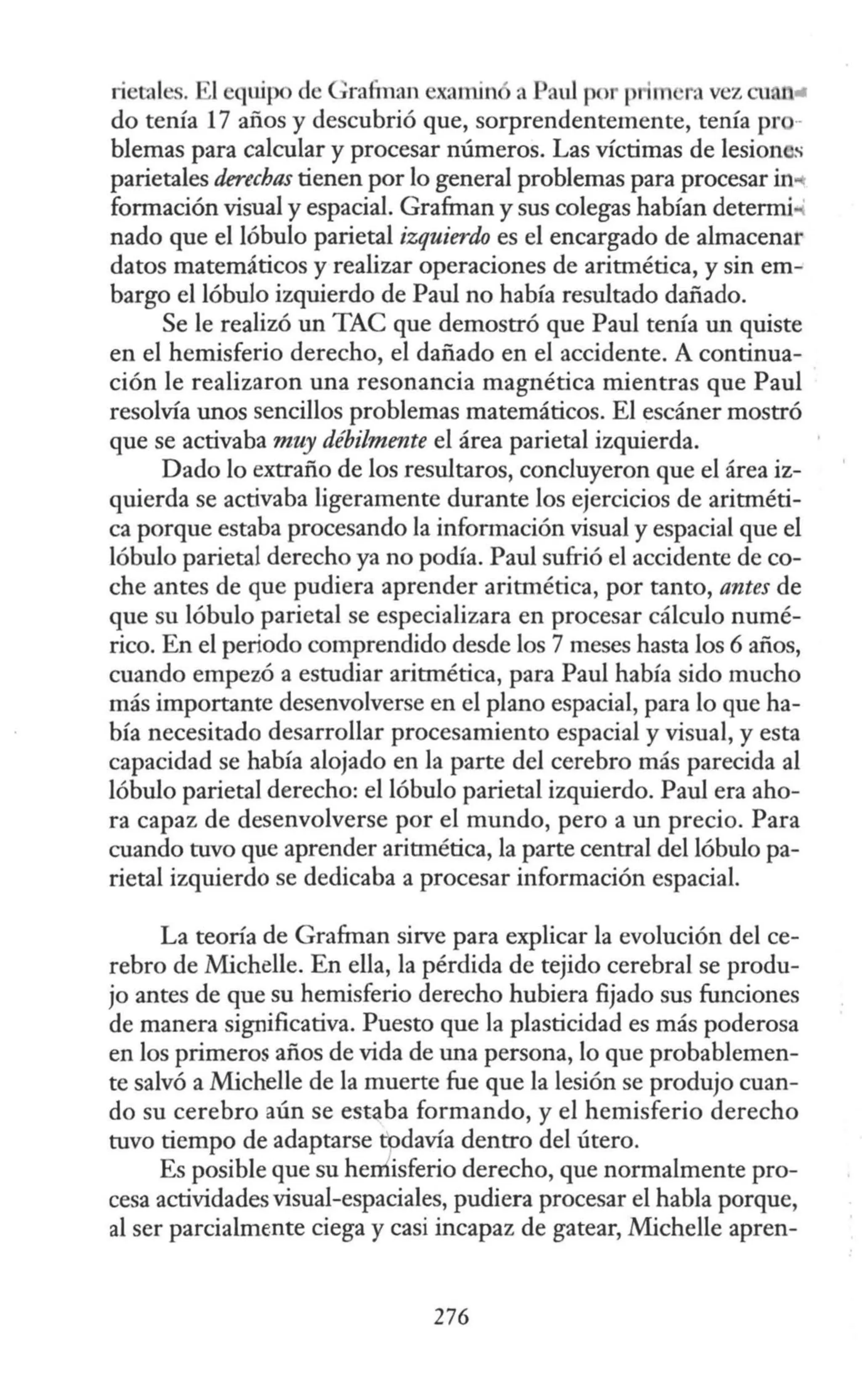 rietales. El equipo de Grafman examin a Paul por primera vez cuan..
do tenía 17 años y descubrió que, sorprendentemente, tenía pro-
blemas para calcular y procesar números. Las víctimas de lesion s
parietales derechas tienen por lo general problemas para procesar in..
formación visual y espacial. Grafman y sus colegas habían determi ·
nado que el lóbulo parietal izquierdo es el encargado de almacenar
datos matemáticos y realizar operaciones de aritmética, y sin em-
bargo el lóbulo izquierdo de Paul no había resultado dañado.
Se le realizó un TAC que demostró que Paul tenía un quiste
en el hemisferio derecho, el dañado en el accidente. A continua-
ción le realizaron una resonancia magnética mientras que Paul
resolvía unos sencillos problemas matemáticos. El escáner mostró
que se activaba muy débilmente el área parietal izquierda.
Dado lo extraño de los resultaros, concluyeron que el área iz-
quierda se activaba ligeramente durante los ejercicios de aritméti-
ca porque estaba procesando la información visual y espacial que el
lóbulo parietal derecho ya no podía. Paul sufrió el accidente de co-
che antes de que pudiera aprender aritmética, por tanto, antes de
que su lóbulo parietal se especializara en procesar cálculo numé-
rico. En el periodo comprendido desde los 7 meses hasta los 6 años,
cuando empezó a estudiar aritmética, para Paul había sido mucho
más importante desenvolverse en el plano espacial, para lo que ha-
bía necesitado desarrollar procesamiento espacial y visual, y esta
capacidad se había alojado en la parte del cerebro más parecida al
lóbulo parietal derecho: el lóbulo parietal izquierdo. Paul era aho-
ra capaz de desenvolverse por el mundo, pero a un precio. Para
cuando tuvo que aprender aritmética, la parte central del lóbulo pa-
rietal izquierdo se dedicaba a procesar información espacial.
La teoría de Grafman sirve para explicar la evolución del ce-
rebro de Michelle. En ella, la pérdida de tejido cerebral se produ-
jo antes de que su hemisferio derecho hubiera fijado sus funciones
de manera significativa. Puesto que la plasticidad es más poderosa
en los primeros años de vida de una persona, lo que probablemen-
te salvó a Michelle de la muerte fue que la lesión se produjo cuan-
do su cerebro aún se est~ba formando, y el hemisferio derecho
tuvo tiempo de adaptarse todavía dentro del útero.
Es posible que su herrÍisferio derecho, que normalmente pro-
cesa actividades visual-espaciales, pudiera procesar el habla porque,
al ser parcialmente ciega y casi incapaz de gatear, Michelle apren-
276
 