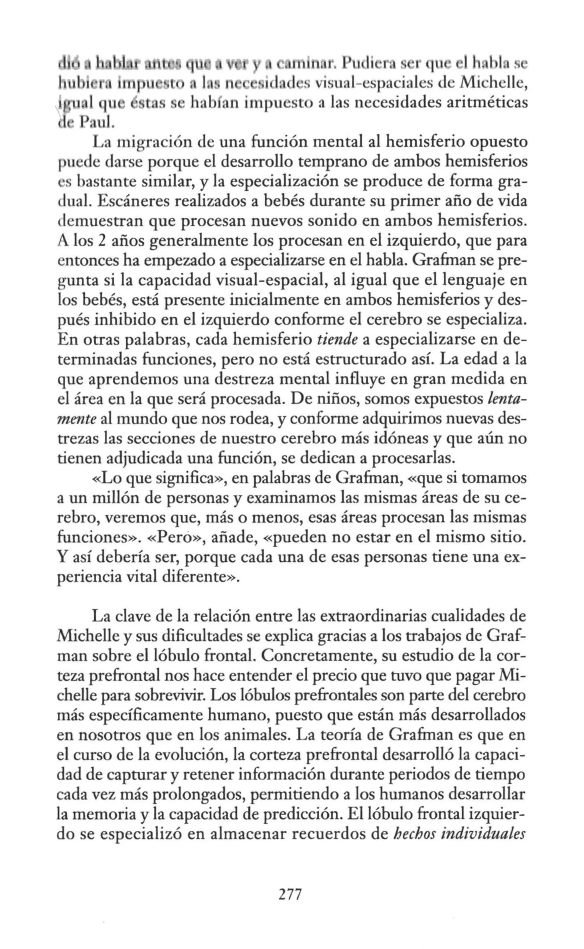 1h bl '
La migración de una función mental al hemisferio opuesto
¡ uede darse porque el desarrollo temprano de ambos hemisferios
s bastante similar, y la especialización se produce de forma gra-
dual. Escáneres realizados a bebés durante su primer año de vida
demuestran que procesan nuevos sonido en ambos hemisferios.
A los 2 años generalmente los procesan en el izquierdo, que para
entonces ha empezado a especializarse en el habla. Grafman se pre-
gunta si la capacidad visual-espacial, al igual que el lenguaje en
los bebés, está presente inicialmente en ambos hemisferios y des-
pués inhibido en el izquierdo conforme el cerebro se especializa.
En otras palabras, cada hemisferio tiende a especializarse en de-
terminadas funciones, pero no está estructurado así. La edad a la
que aprendemos una destreza mental influye en gran medida en
el área en la que será procesada. De niños, somos expuestos lenta-
mente al mundo que nos rodea, y conforme adquirimos nuevas des-
trezas las secciones de nuestro cerebro más idóneas y que aún no
tienen adjudicada una función, se dedican a procesarlas.
«Lo que significa», en palabras de Grafman, «que si tomamos
a un millón de personas y examinamos las mismas áreas de su ce-
rebro, veremos que, más o menos, esas áreas procesan las mismas
funciones». «Peró», añade, «pueden no estar en el mismo sitio.
Y así debería ser, porque cada una de esas personas tiene una ex-
periencia vital diferente».
La clave de la relación entre las extraordinarias cualidades de
Michelle y sus dificultades se explica gracias a los trabajos de Graf-
man sobre el lóbulo frontal. Concretamente, su estudio de la cor-
teza prefrontal nos hace entender el precio que tuvo que pagar Mi-
chelle para sobrevivir. Los lóbulos prefrontales son parte del cerebro
más específicamente humano, puesto que están más desarrollados
en nosotros que en los animales. La teoría de Grafman es que en
el curso de la evolución, la corteza prefrontal desarrolló la capaci-
dad de capturar y retener información durante periodos de tiempo
cada vez más prolongados, permitiendo a los humanos desarrollar
la memoria y la capacidad de predicción. El lóbulo frontal izquier-
do se especializó en almacenar recuerdos de hechos individuales
277
 