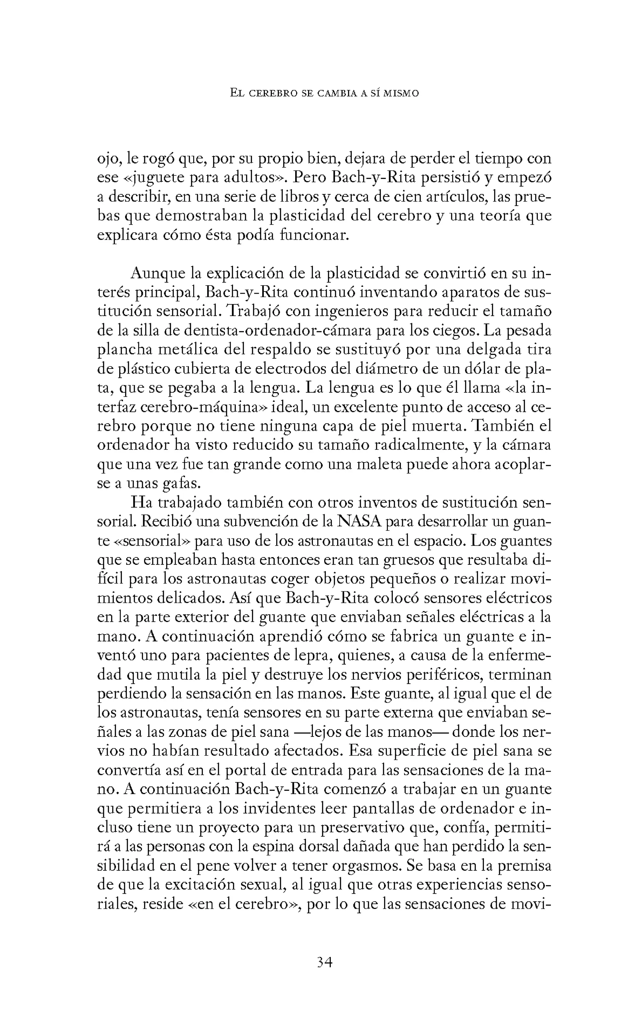 EL CEREBRO SE CANIBIA A SÍ MISMO
ojo, le rogó que, por su propio bien, dejara de perder el tiempo con
ese «juguete para adultos». Pero Bach-y-Rita persistió y empezó
a describir, en una serie de libros y cerca de cien artículos, las prue-
bas que demostraban la plasticidad del cerebro y una teoría que
explicara cómo ésta podía funcionar.
Aunque la explicación de la plasticidad se convirtió en su in-
terés principal, Bach-y-Rita continuó inventando aparatos de sus-
titución sensorial. Trabajó con ingenieros para reducir el tamaño
de la silla de dentista-ordenador-cámara para los ciegos. La pesada
plancha metálica del respaldo se sustituyó por una delgada tira
de plástico cubierta de electrodos del diámetro de un dólar de pla-
ta, que se pegaba a la lengua. La lengua es lo que él llama «la in-
terfaz cerebro-máquina» ideal, un excelente punto de acceso al ce-
rebro porque no tiene ninguna capa de piel muerta. También el
ordenador ha visto reducido su tamaño radicalmente, y la cámara
que una vez fue tan grande como una maleta puede ahora acoplar-
se a unas gafas.
Ha trabajado también con otros inventos de sustitución sen-
sorial. Recibió una subvención de la NASA para desarrollar un guan-
te «sensorial» para uso de los astronautas en el espacio. Los guantes
que se empleaban hasta entonces eran tan gruesos que resultaba di-
fícil para los astronautas coger objetos pequeños o realizar movi-
mientos delicados. Así que Bach-y-Rita colocó sensores eléctricos
en la parte exterior del guante que enviaban señales eléctricas a la
mano. A continuación aprendió cómo se fabrica un guante e in-
ventó uno para pacientes de lepra, quienes, a causa de la enferme-
dad que mutila la piel y destruye los nervios periféricos, terminan
perdiendo la sensación en las manos. Este guante, al igual que el de
los astronautas, tenía sensores en su parte externa que enviaban se-
ñales a las zonas de piel sana -lejos de las manos- donde los ner-
vios no habían resultado afectados. Esa superficie de piel sana se
convertía así en el portal de entrada para las sensaciones de la ma-
no. A continuación Bach-y-Rita comenzó a trabajar en un guante
que permitiera a los invidentes leer pantallas de ordenador e in-
cluso tiene un proyecto para un preservativo que, confía, permiti-
rá a las personas con la espina dorsal dañada que han perdido la sen-
sibilidad en el pene volver a tener orgasmos. Se basa en la premisa
de que la excitación sexual, al igual que otras experiencias senso-
riales, reside «en el cerebro», por lo que las sensaciones de movi-
34
 