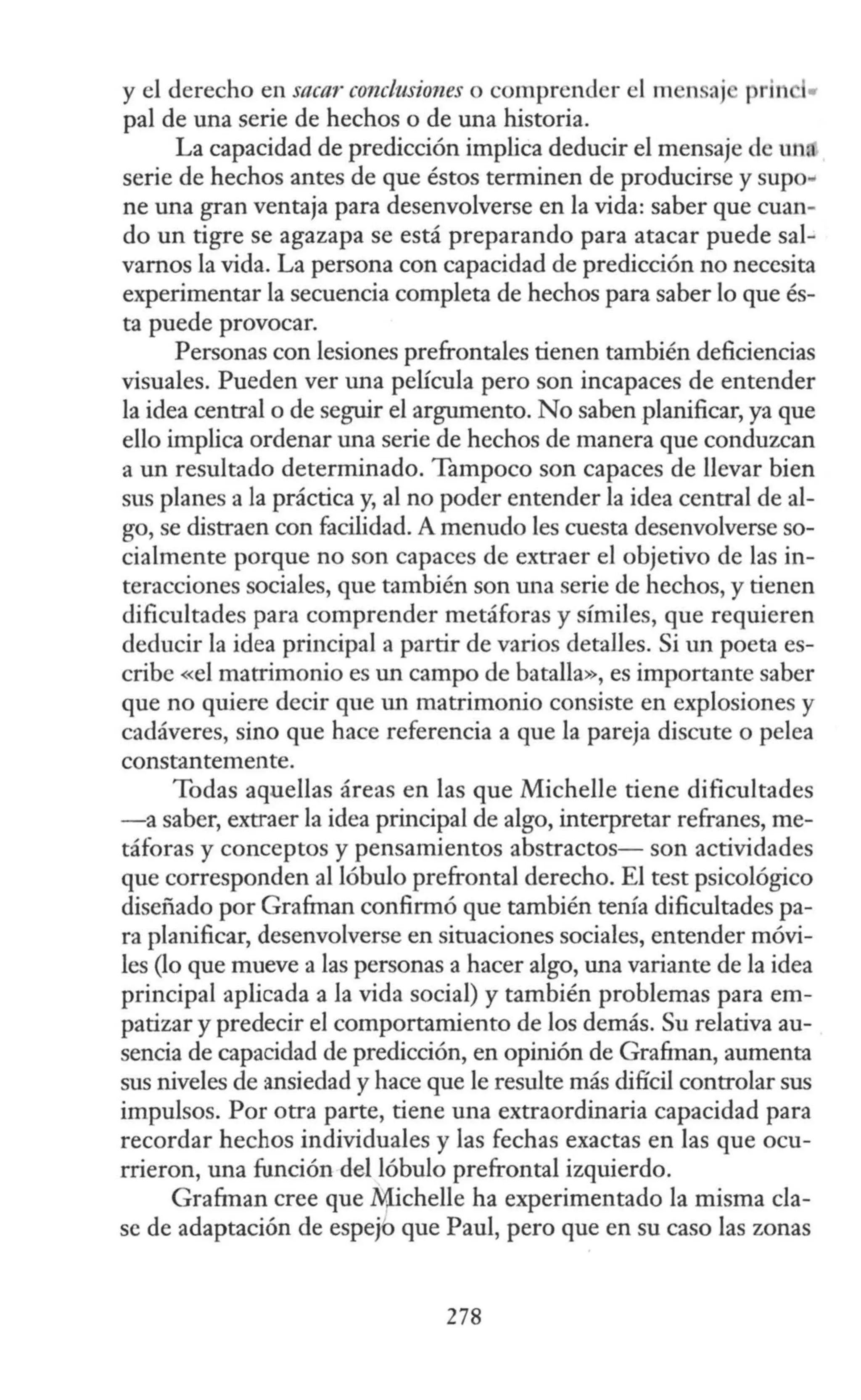 y el derecho en sacar· conclusiones o comprender el m n ªJ prin •
pal de una serie de hechos o de una historia.
La capacidad de predicción implica deducir el mensaje de un.
serie de hechos antes de que éstos terminen de producirse y supo•
ne una gran ventaja para desenvolverse en la vida: saber que cuan-
do un tigre se agazapa se está preparando para atacar puede sal-
vamos la vida. La persona con capacidad de predicción no necesita
experimentar la secuencia completa de hechos para saber lo que és-
ta puede provocar.
Personas con lesiones prefrontales tienen también deficiencias
visuales. Pueden ver una película pero son incapaces de entender
la idea central o de seguir el argumento. No saben planificar, ya que
ello implica ordenar una serie de hechos de manera que conduzcan
a un resultado determinado. Tampoco son capaces de llevar bien
sus planes a la práctica y, al no poder entender la idea central de al-
go, se distraen con facilidad. A menudo les cuesta desenvolverse so-
cialmente porque no son capaces de extraer el objetivo de las in-
teracciones sociales, que también son una serie de hechos, y tienen
dificultades para comprender metáforas y símiles, que requieren
deducir la idea principal a partir de varios deta1les. Si un poeta es-
cribe «el matrimonio es un campo de batalla», es importante saber
que no quiere decir que un matrimonio consiste en explosiones y
cadáveres, sino que hace referencia a que la pareja discute o pelea
constantemente.
Todas aquellas áreas en las que Michelle tiene dificultades
-a saber, extraer la idea principal de algo, interpretar refranes, me-
táforas y conceptos y pensamientos abstractos- son actividades
que corresponden al lóbulo prefrontaJ derecho. El test psicológico
diseñado por Gra&nan confirmó que también tenía dificultades pa-
ra planificar, desenvolverse en situaciones sociales, entender móvi-
les (lo que mueve a las personas a hacer algo, una variante de la idea
principal aplicada a la vida social) y también problemas para em-
patizar y predecir el comportamiento de los demás. Su relativa au-
sencia de capacidad de predicción, en opinión de Grafman, aumenta
sus niveles de ansiedad y hace que le resulte más difícil controlar sus
impulsos. Por otra parte, tiene una extraordinaria capacidad para
recordar hechos individuales y las fechas exactas en las que ocu-
rrieron, una función del lóbulo prefrontal izquierdo.
Grafman cree que ~chelle ha experimentado la misma cla-
se de adaptación de espejb que Paul, pero que en su caso las zonas
278
 