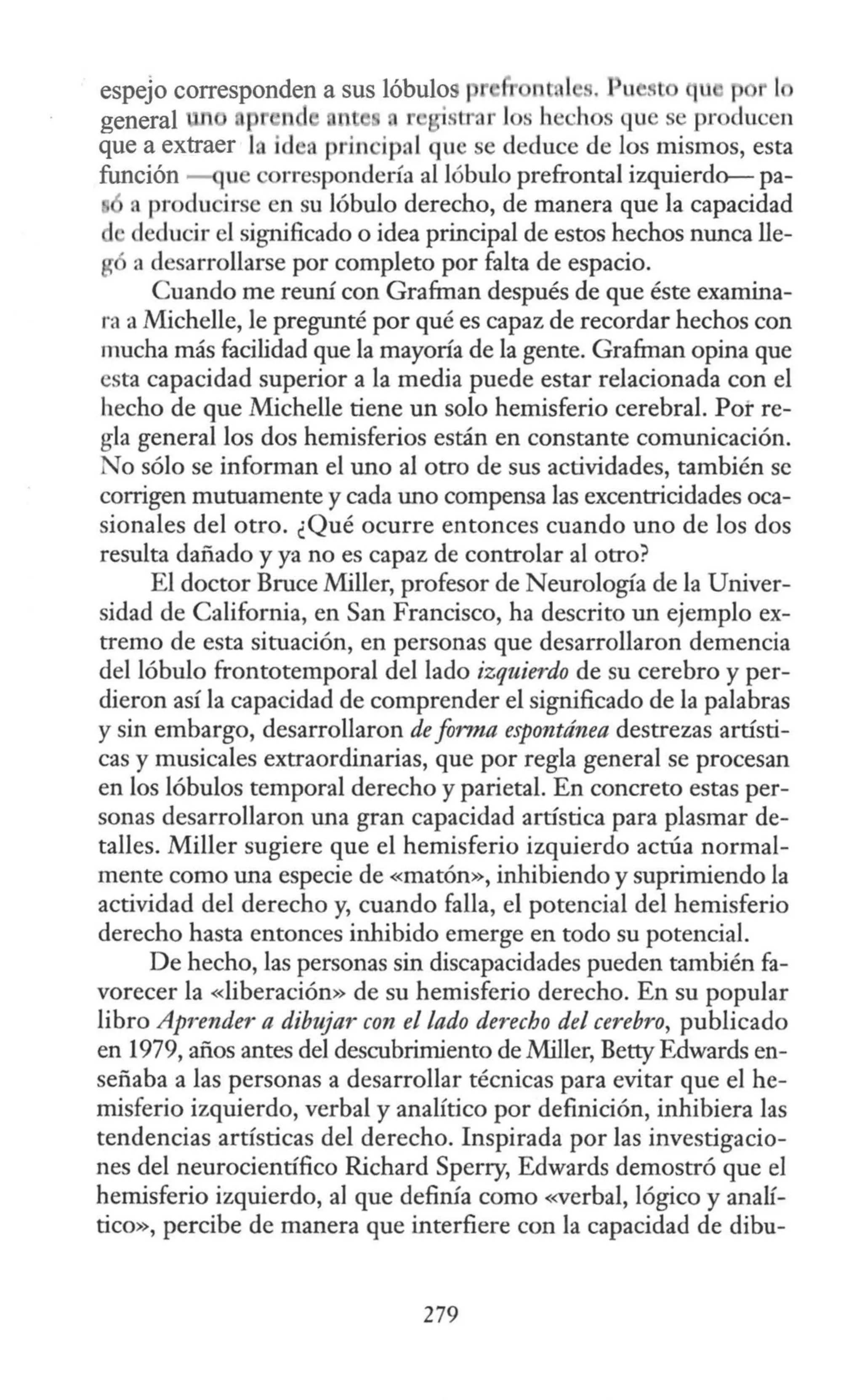 espejo corresponden a sus lóbulos r nt 1 s. u ~. t u p
general , pr ·1 r 'strar J s hechos que se pr ducen
que a extraer la ide. prin ipal que se deduce de Jos mismos, esta
función u correspondería al lóbulo prefrontal izquierdo- pa-
a producirse en su lóbulo derecho, de manera que la capacidad
deducir el significado o idea principal de estos hechos nunca lle-
ª desarrollarse por completo por falta de espacio.
Cuando me reuní con Grafrnan después de que éste examina-
ra a Michelle, le pregunté por qué es capaz de recordar hechos con
mucha más facilidad que la mayoría de la gente. Grafrnan opina que
esta capacidad superior a la media puede estar relacionada con el
hecho de que Michelle tiene un solo hemisferio cerebral. Pot re-
gla general los dos hemisferios están en constante comunicación.
No sólo se informan el uno al otro de sus actividades, también se
corrigen mutuamente y cada uno compensa las excentricidades oca-
sionales del otro. ¿Qué ocurre entonces cuando uno de los dos
resulta dañado y ya no es capaz de controlar al otro?
El doctor Bruce Miller, profesor de Neurología de la Univer-
sidad de California, en San Francisco, ha descrito un ejemplo ex-
tremo de esta situación, en personas que desarrollaron demencia
del lóbulo frontotemporal del lado izquierdo de su cerebro y per-
dieron así la capacidad de comprender el significado de la palabras
y sin embargo, desarrollaron de forma espontánea destrezas artísti-
cas y musicales extraordinarias, que por regla general se procesan
en los lóbulos temporal derecho y parietal. En concreto estas per-
sonas desarrollaron una gran capacidad artística para plasmar de-
talles. Miller sugiere que el hemisferio izquierdo actúa normal-
mente como una especie de «matón», inhibiendo y suprimiendo la
actividad del derecho y, cuando falla, el potencial del hemisferio
derecho hasta entonces inhibido emerge en todo su potencial.
De hecho, las personas sin discapacidades pueden también fa-
vorecer la «liberación» de su hemisferio derecho. En su popular
libro Aprender a dibujar con el lado derecho del cerebro, publicado
en 1979, años antes del descubrimiento de Miller, Betty Edwards en-
señaba a las personas a desarrollar técnicas para evitar que el he-
misferio izquierdo, verbal y analítico por definición, inhibiera las
tendencias artísticas del derecho. Inspirada por las investigacio-
nes del neurocientífico Richard Sperry, Edwards demostró que el
hemisferio izquierdo, al que definía como «verbal, lógico y analí-
tico», percibe de manera que interfiere con la capacidad de dibu-
279
 