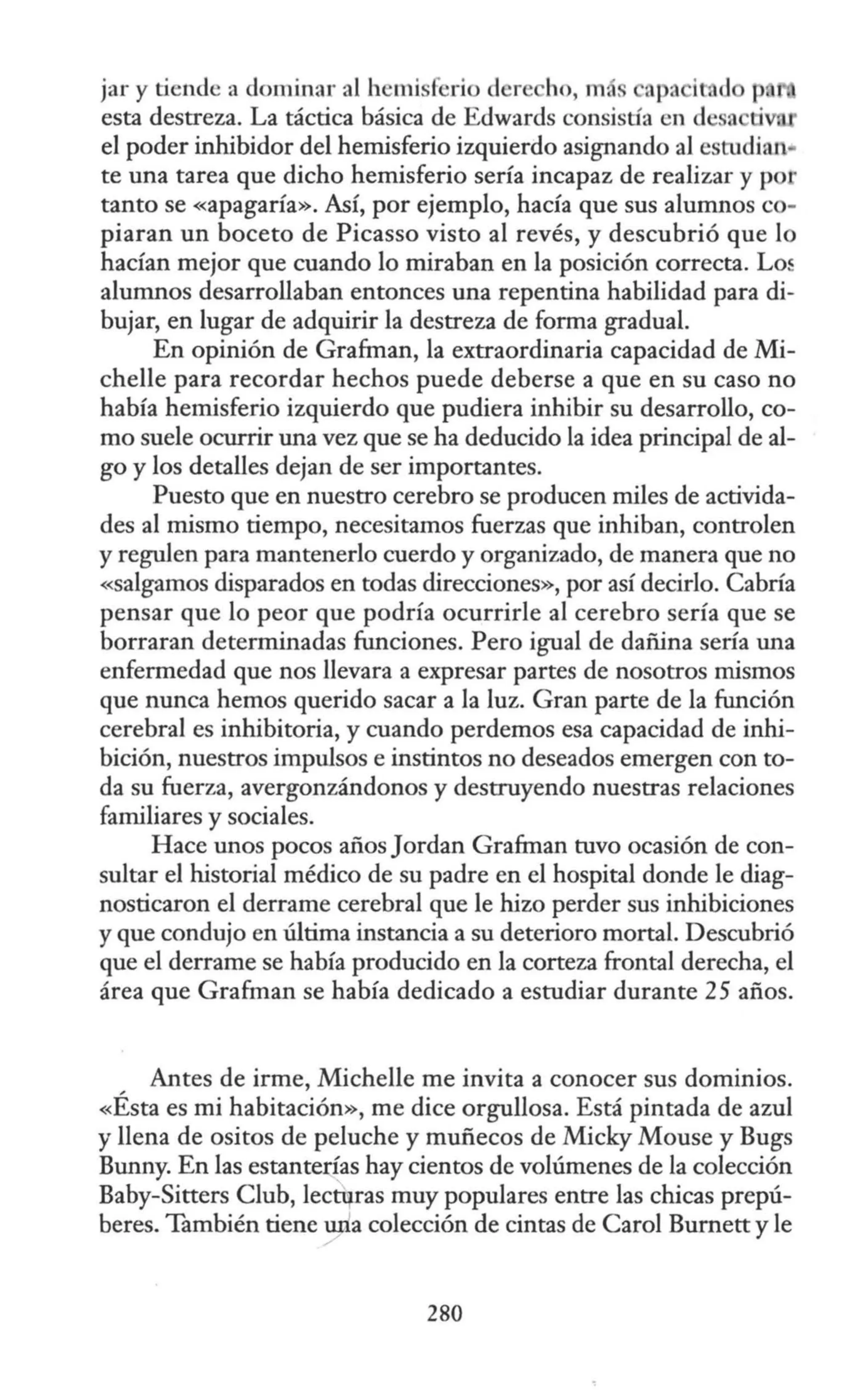 jar y tiende a dominar al hemisferio dere ho, m npa i d p.
esta destreza. La táctica básica de Edwards consistía en desn ti
el poder inhibidor del hemisferio izquierdo asignando al estudian•
te una tarea que dicho hemisferio sería incapaz de realizar y po ·
tanto se «apagaría». Así, por ejemplo, hacía que sus alumnos co-
piaran un boceto de Picasso visto al revés, y descubrió que lo
hacían mejor que cuando lo miraban en la posición correcta. Lo~
alumnos desarrollaban entonces una repentina habilidad para di-
bujar, en lugar de adquirir la destreza de forma gradual.
En opinión de Grafman, la extraordinaria capacidad de Mi-
chelle para recordar hechos puede deberse a que en su caso no
había hemisferio izquierdo que pudiera inhibir su desarrollo, co-
mo suele ocurrir una vez que se ha deducido la idea principal de al-
go y los detalles dejan de ser importantes.
Puesto que en nuestro cerebro se producen miles de activida-
des al mismo tiempo, necesitamos fuerzas que inhiban, controlen
y regulen para mantenerlo cuerdo y organizado, de manera que no
«salgamos disparados en todas direcciones», por así decirlo. Cabría
pensar que lo peor que podría ocurrirle al cerebro sería que se
borraran determinadas funciones. Pero igual de dañina sería una
enfermedad que nos llevara a expresar partes de nosotros mismos
que nunca hemos querido sacar a la luz. Gran parte de la función
cerebral es inhibitoria, y cuando perdemos esa capacidad de inhi-
bición, nuestros impulsos e instintos no deseados emergen con to-
da su fuerza, avergonzándonos y destruyendo nuestras relaciones
familiares y sociales.
Hace unos pocos añosJordan Grafman tuvo ocasión de con-
sultar el historial médico de su padre en el hospital donde le diag-
nosticaron el derrame cerebral que le hizo perder sus inhibiciones
y que condujo en última instancia a su deterioro mortal. Descubrió
que el derrame se había producido en la corteza frontal derecha, el
área que Grafman se había dedicado a estudiar durante 25 años.
Antes de irme, Michelle me invita a conocer sus dominios.
«Ésta es mi habitación», me dice orgullosa. Está pintada de azul
y llena de ositos de peluche y muñecos de Micky Mouse y Bugs
Bunny. En las estanterías hay cientos de volúmenes de la colección
Baby-Sitters Club, Iectqras muy populares entre las chicas prepú-
beres. También tiene una colección de cintas de Carol Burnett y le
280
 
