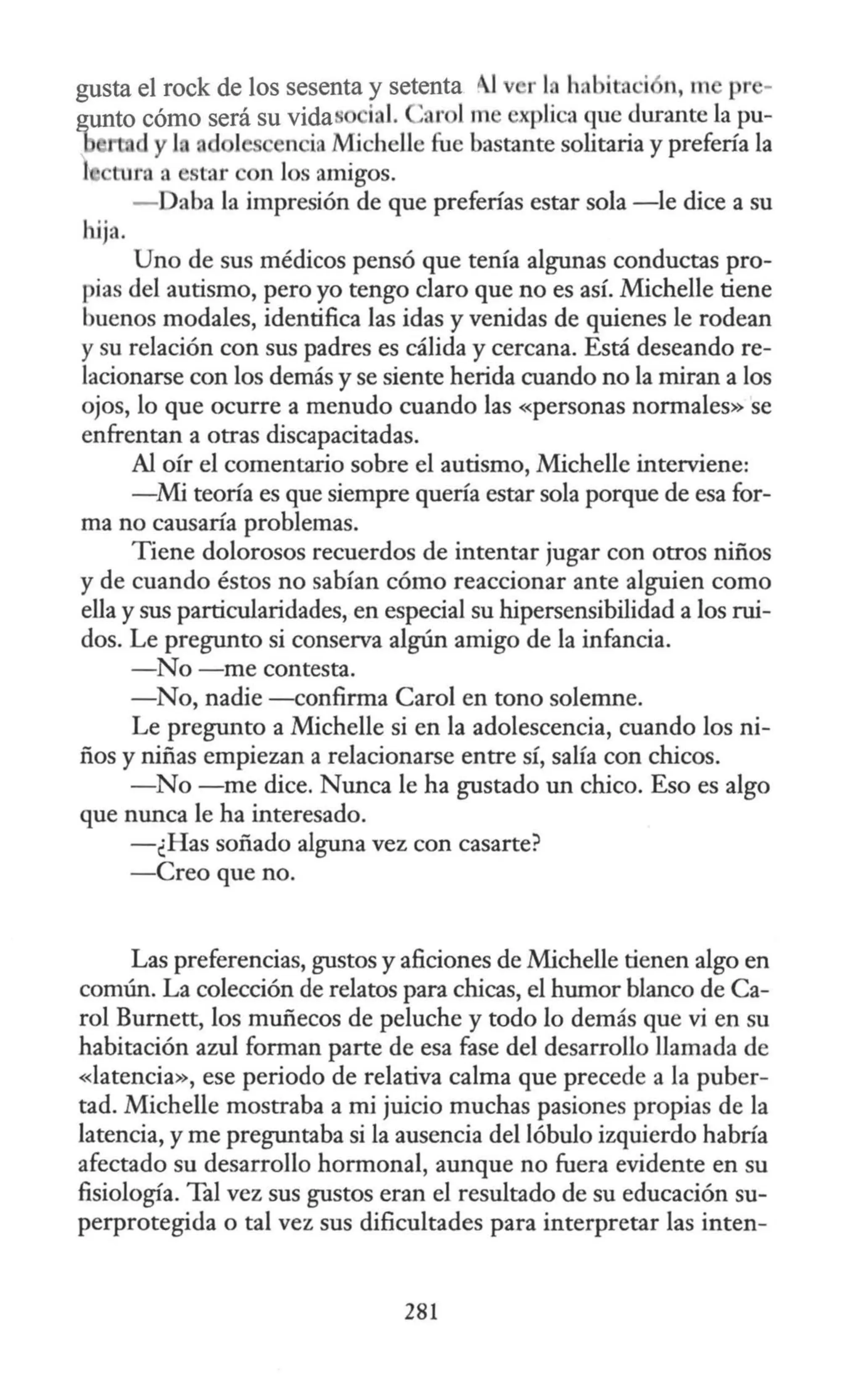 gusta el rock de los sesenta y setenta 11v r 1 habitn ·i n, m pr -
gunto cómo será su vidaso ial. 'ar l m explica que durante la pu-
b rt. d y }, ad 1 nciaMichelle fue bastante solitaria y prefería la
l 1ra a estar con los amigos.
- aba la impresión de que preferías estar sola -le dice a su
hija.
Uno de sus médicos pensó que tenía algunas conductas pro-
pias del autismo, pero yo tengo claro que no es así. Michelle tiene
buenos modales, identifica las idas y venidas de quienes le rodean
y su relación con sus padres es cálida y cercana. Está deseando re-
lacionarse con los demás y se siente herida cuando no la miran a los
ojos, lo que ocurre a menudo cuando las «personas normales» se
enfrentan a otras discapacitadas.
Al oír el comentario sobre el autismo, Michelle interviene:
-Mi teoría es que siempre quería estar sola porque de esa for-
ma no causaría problemas.
Tiene dolorosos recuerdos de intentar jugar con otros niños
y de cuando éstos no sabían cómo reaccionar ante alguien como
ella y sus particularidades, en especial su hipersensibilidad a los rui-
dos. Le pregunto si conserva algún amigo de la infancia.
-No -me contesta.
-No, nadie -confirma Carol en tono solemne.
Le pregunto a Michelle si en la adolescencia, cuando los ni-
ños y niñas empiezan a relacionarse entre sí, salía con chicos.
- No -me dice. Nunca le ha gustado un chico. Eso es algo
que nunca le ha interesado.
-¿Has soñado alguna vez con casarte?
-Creo que no.
Las preferencias, gustos y aficiones de Michelle tienen algo en
común. La colección de relatos para chicas, el humor blanco de Ca-
rol Bumett, los muñecos de peluche y todo lo demás que vi en su
habitación azul forman parte de esa fase del desarrollo llamada de
«latencia», ese periodo de relativa calma que precede a la puber-
tad. Michelle mostraba a mi juicio muchas pasiones propias de la
latencia, y me preguntaba si la ausencia del lóbulo izquierdo habría
afectado su desarrollo hormonal, aunque no fuera evidente en su
fisiología. Tal vez sus gustos eran el resultado de su educación su-
perprotegida o tal vez sus dificultades para interpretar las inten-
281
 