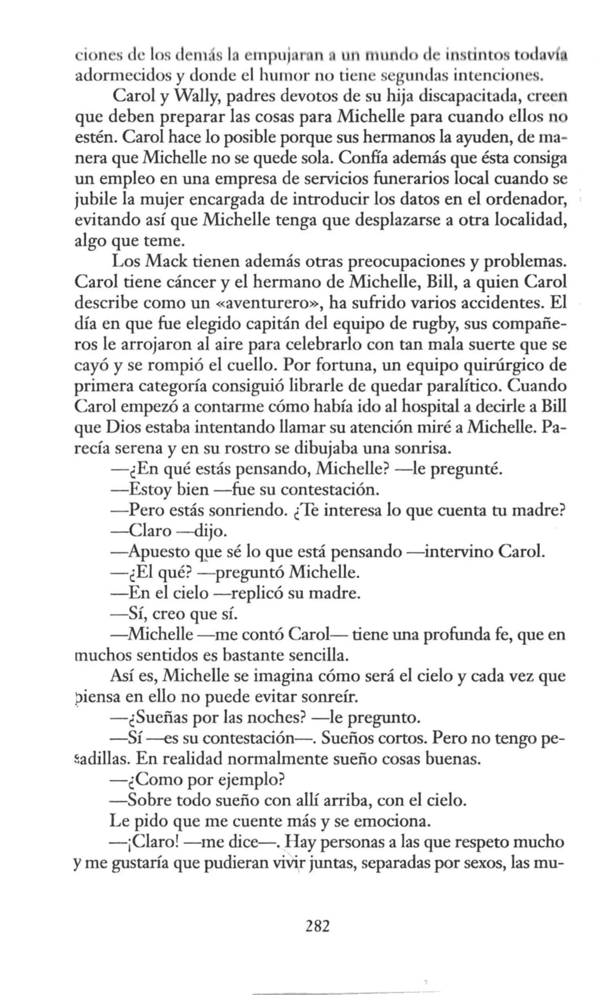 ·io 11 'S le 1 s d m · 1 ~mpuj 11 tl1ll•
adonnecidos y donde el humor no tiene gun<las inten ion .
Carol y Wally, padres devotos de su hija discapacitada, creen
que deben preparar las cosas para Michelle para cuando ellos n
estén. Carol hace lo posible porque sus hermanos la ayuden, de ma-
nera que Michelle no se quede sola. Confía además que ésta consiga
un empleo en una empresa de servicios funerarios local cuando se
jubile la mujer encargada de introducir los datos en el ordenador,
evitando así que Michelle tenga que desplazarse a otra localidad,
algo que teme.
Los Mack tienen además otras preocupaciones y problemas.
Carol tiene cáncer y el hermano de Michelle, Bill, a quien Carol
describe como un «aventurero», ha sufrido varios accidentes. El
día en que fue elegido capitán del equipo de rugby, sus compañe-
ros le arrojaron al aire para celebrarlo con tan mala suerte que se
cayó y se rompió el cuello. Por fortuna, un equipo quirúrgico de
primera categoría consiguió librarle de quedar paralítico. Cuando
Caro) empezó a contam1e cómo había ido al hospital a decirle a Bill
que Dios estaba intentando llamar su atención miré a Michelle. Pa-
recía serena y en su rostro se dibujaba una sonrisa.
- ¿En qué estás pensando, Michelle? -le pregunté.
-Estoy bien -fue su contestación.
- Pero estás sonriendo. ¿Te interesa lo que cuenta tu madre?
-Claro -dijo.
-Apuesto q,µe sé lo que está pensando -intervino Carol.
-¿El qué? - preguntó Michelle.
-En el cielo -replicó su madre.
- Sí, creo que sí.
-Michelle -me contó Carol- tiene una profunda fe, que en
muchos sentidos es bastante sencilla.
Así es, Michelle se imagina cómo será el cielo y cada vez que
piensa en ello no puede evitar sonreír.
-¿Sueñas por las noches? -le pregunto.
-Sí --es su contestación-. Sueños cortos. Pero no tengo pe-
~adillas. En realidad normalmente sueño cosas buenas.
-¿Como por ejemplo?
-Sobre todo sueño con allí arriba, con el cielo.
Le pido que me cuente más y se emociona.
-¡Claro! -me dice-. Hay personas a las que respeto mucho
yme gustaría que pudieran vivir juntas, separadas por sexos, las mu-
282
 