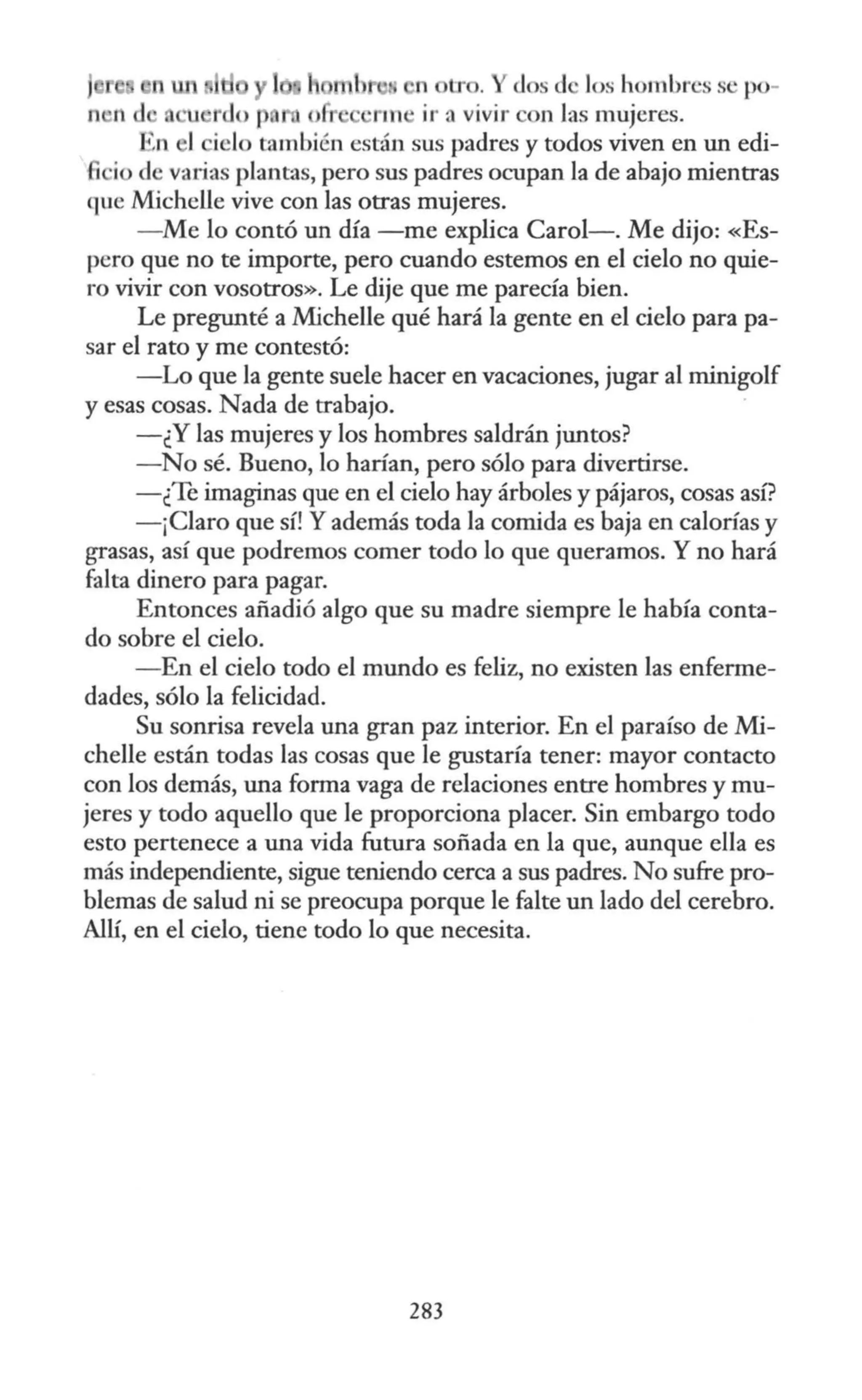 n tr . dos d los hombres se po-
n 11 d u u rdo p ·rm ir a vivir con las mujeres.
'n 1 iclo también están sus padres y todos viven en un edi-
1 io de varias plantas, pero sus padres ocupan la de abajo mientras
que Michelle vive con las otras mujeres.
- Me lo contó un día -me explica Carol-. Me dijo: «Es-
pero que no te importe, pero cuando estemos en el cielo no quie-
ro vivir con vosotros». Le dije que me parecía bien.
Le pregunté a Michelle qué hará la gente en el cielo para pa-
sar el rato y me contestó:
-Lo que Ja gente suele hacer en vacaciones, jugar al minigolf
y esas cosas. Nada de trabajo.
-¿Y las mujeres y los hombres saldrán juntos?
- No sé. Bueno, lo harían, pero sólo para divertirse.
-¿Te imaginas que en el cielo hay árboles y pájaros, cosas así?
- ¡Claro que sí! Yademás toda la comida es baja en calorías y
grasas, así que podremos comer todo lo que queramos. Y no hará
falta dinero para pagar.
Entonces añadió algo que su madre siempre le había conta-
do sobre el cielo.
- En el cielo todo el mundo es feliz, no existen las enferme-
dades, sólo la felicidad.
Su sonrisa revela una gran paz interior. En el paraíso de Mi-
chelle están todas las cosas que le gustaría tener: mayor contacto
con los demás, una forma vaga de relaciones entre hombres y mu-
jeres y todo aquello que le proporciona placer. Sin embargo todo
esto pertenece a una vida futura soñada en la que, aunque ella es
más independiente, sigue teniendo cerca a sus padres. No sufre pro-
blemas de salud ni se preocupa porque le falte un lado del cerebro.
Allí, en el cielo, tiene todo lo que necesita.
283
 