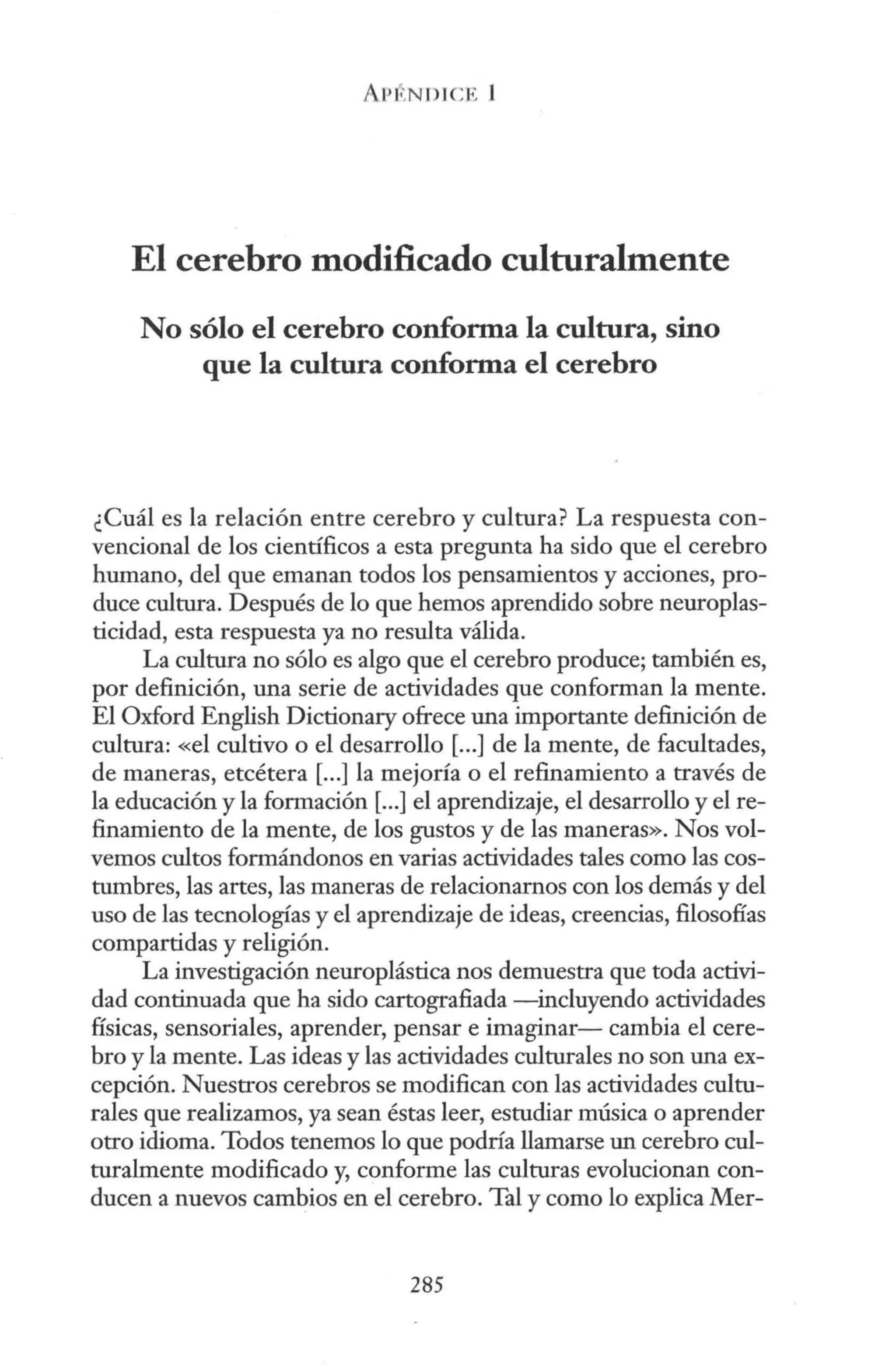 El cerebro modificado culturalmente
No sólo el cerebro conforma la cultura, sino
que la cultura conforma el cerebro
¿Cuál es la relación entre cerebro y cultura? La respuesta con-
vencional de los científicos a esta pregunta ha sido que el cerebro
humano, del que emanan todos los pensamientos y acciones, pro-
duce cultura. Después de lo que hemos aprendido sobre neuroplas-
ticidad, esta respuesta ya no resulta válida.
La cultura no sólo es algo que el cerebro produce; también es,
por definición, una serie de actividades que conforman la mente.
El Oxford English Dictionary ofrece una importante definición de
cultura: «el cultivo o el desarrollo [...] de la mente, de facultades,
de maneras, etcétera[...] la mejoría o el refinamiento a través de
la educación y la formación[...] el aprendizaje, el desarrollo y el re-
finamiento de la mente, de los gustos y de las maneras». Nos vol-
vemos cultos formándonos en varias actividades tales como las cos-
tumbres, las artes, las maneras de relacionarnos con los demás y del
uso de las tecnologías y el aprendizaje de ideas, creencias, filosofías
compartidas y religión.
La investigación neuroplástica nos demuestra que toda activi-
dad continuada que ha sido cartografiada -incluyendo actividades
físicas, sensoriales, aprender, pensar e imaginar- cambia el cere-
bro y la mente. Las ideas y las actividades culturales no son una ex-
cepción. Nuestros cerebros se modifican con las actividades cultu-
rales que realizamos, ya sean éstas leer, estudiar música o aprender
otro idioma. Todos tenemos lo que podría llamarse un cerebro cul-
turalmente modificado y, conforme las culturas evolucionan con-
ducen a nuevos cambios en el cerebro. Tal y como lo explica Mer-
285
 