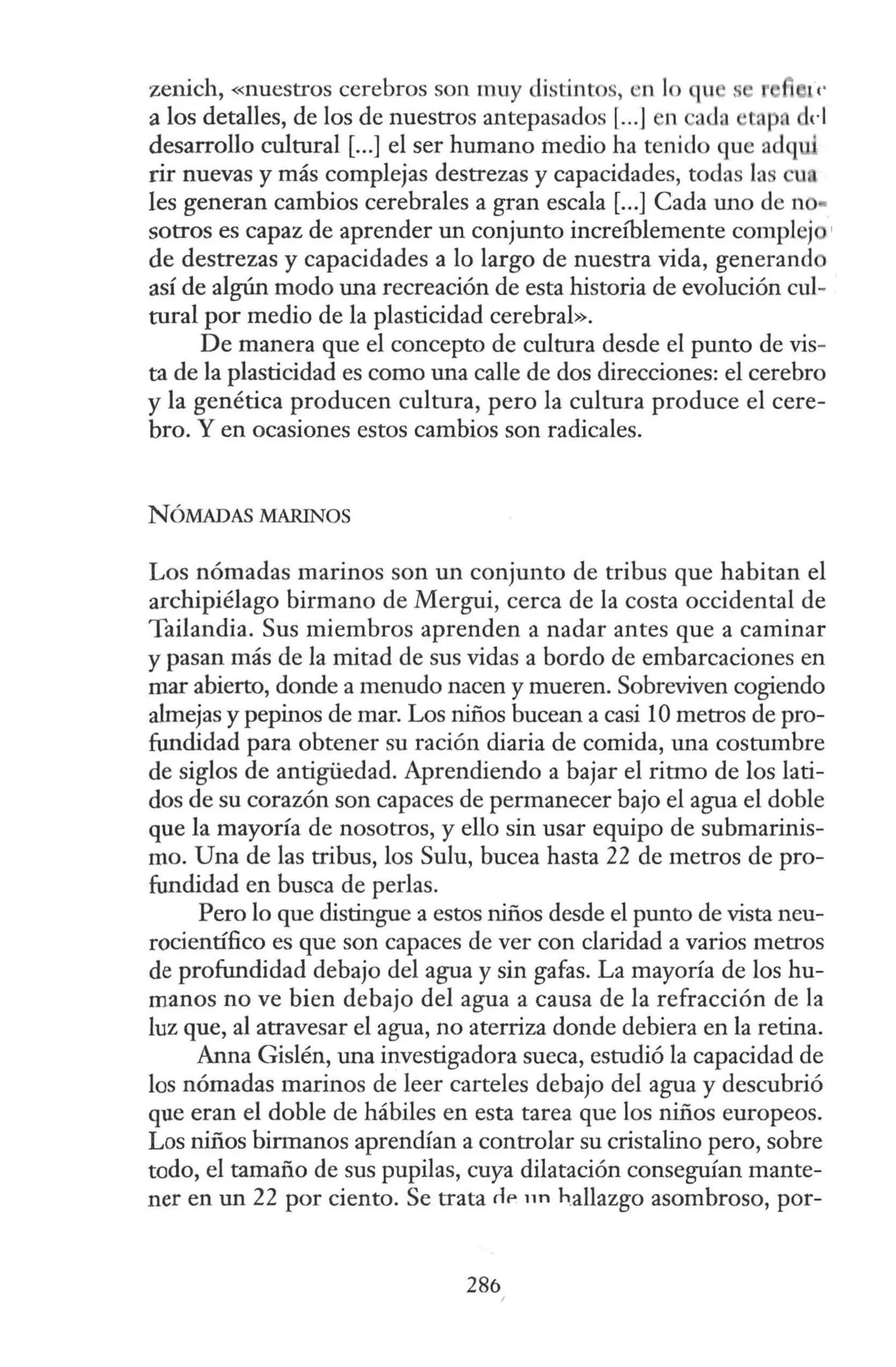 zenich, «nuestros cerebros son muy distintos, n lo qu
a los detalles, de los de nuestros antepasados [...] n ada tA 0 del
desarrollo cultural [...] el ser humano medio ha tenido que adq
rir nuevas y más complejas destrezas y capacidades, todas las u
les generan cambios cerebrales a gran escala [...] Cada uno de no•
sotros es capaz de aprender un conjunto increíblemente complej '
de destrezas y capacidades a lo largo de nuestra vida, generand
así de algún modo una recreación de esta historia de evolución cul-
tural por medio de la plasticidad cerebral».
De manera que el concepto de cultura desde el punto de vis-
ta de la plasticidad es como una calle de dos direcciones: el cerebro
y la genética producen cultura, pero la cultura produce el cere-
bro. Y en ocasiones estos cambios son radicales.
NÓMADAS MARINOS
Los nómadas marinos son un conjunto de tribus que habitan el
archipiélago birmano de Mergui, cerca de la costa occidental de
Tailandia. Sus miembros aprenden a nadar antes que a caminar
y pasan más de la mitad de sus vidas a bordo de embarcaciones en
mar abierto, donde a menudo nacen y mueren. Sobreviven cogiendo
almejas y pepinos de mar. Los niños bucean a casi 1Ometros de pro-
fundidad para obtener su ración diaria de comida, una costumbre
de siglos de antigüedad. Aprendiendo a bajar el ritmo de los lati-
dos de su corazón son capaces de permanecer bajo el agua el doble
que la mayoría de nosotros, y ello sin usar equipo de submarinis-
mo. Una de las tribus, los Sulu, bucea hasta 22 de metros de pro-
fundidad en busca de perlas.
Pero lo que distingue a estos niños desde el punto de vista neu-
rocientífico es que son capaces de ver con claridad a varios metros
de profundidad debajo del agua y sin gafas. La mayoría de los hu-
manos no ve bien debajo del agua a causa de la refracción de la
luz que, al atravesar el agua, no aterriza donde debiera en la retina.
Anna Gislén, una investigadora sueca, estudió la capacidad de
los nómadas marinos de leer carteles debajo del agua y descubrió
que eran el doble de hábiles en esta tarea que los niños europeos.
Los niños birmanos aprendían a controlar su cristalino pero, sobre
todo, el tamaño de sus pupilas, cuya dilatación conseguían mante-
ner en un 22 por ciento. Se trata rlP nn h.allazgo asombroso, por-
286
 