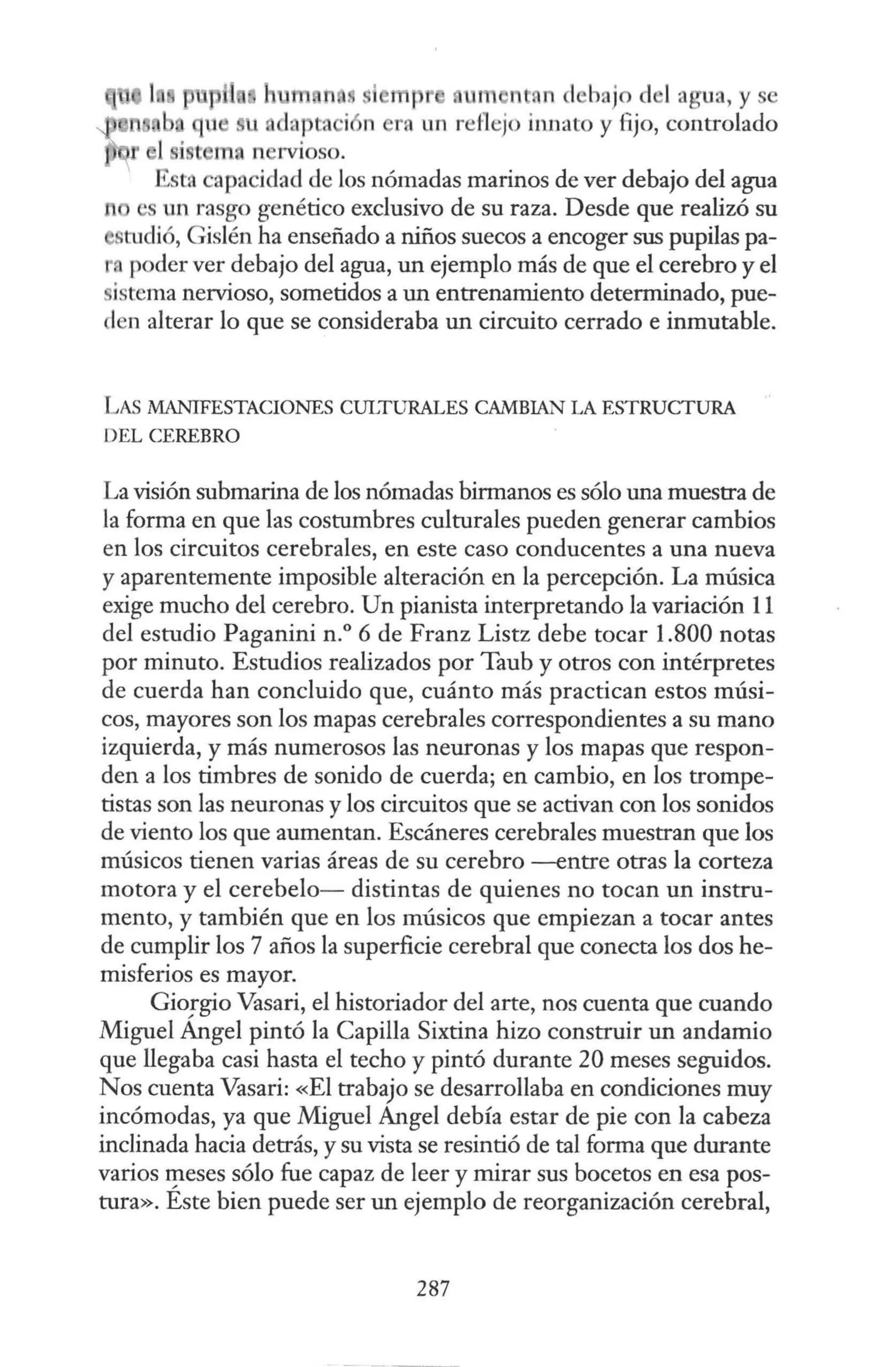 1 t , 11 1 hajo d 1agua, y se
ra un reflejo innato y fijo, controlado
i ma n rvioso.
i t:l capacidad de los nómadas marinos de ver debajo del agua
·s un rasgo genético exclusivo de su raza. Desde que realizó su
tudió, Gislén ha enseñado a niños suecos a encoger sus pupilas pa-
poder ver debajo del agua, un ejemplo más de que el cerebro y el
istema nervioso, sometidos a un entrenamiento determinado, pue-
len alterar lo que se consideraba un circuito cerrado e inmutable.
LAS MANIFESTACIONES CULTURALES CAMBIAN LA ESTRUCTURA
DEL CEREBRO
La visión submarina de los nómadas birmanos es sólo una muestra de
la forma en que las costumbres culturales pueden generar cambios
en los circuitos cerebrales, en este caso conducentes a una nueva
y aparentemente imposible alteración en la percepción. La música
exige mucho del cerebro. Un pianista interpretando la variación 11
del estudio Paganini n.º 6 de Franz Listz debe tocar 1.800 notas
por minuto. Estudios realizados por Taub y otros con intérpretes
de cuerda han concluido que, cuánto más practican estos músi-
cos, mayores son los mapas cerebrales correspondientes a su mano
izquierda, y más numerosos las neuronas y los mapas que respon-
den a los timbres de sonido de cuerda; en cambio, en los trompe-
tistas son las neuronas y los circuitos que se activan con los sonidos
de viento los que aumentan. Escáneres cerebrales muestran que los
músicos tienen varias áreas de su cerebro -entre otras la corteza
motora y el cerebelo- distintas de quienes no tocan un instru-
mento, y también que en los músicos que empiezan a tocar antes
de cumplir los 7 años la superficie cerebral que conecta los dos he-
misferios es mayor.
Gio:gio Vasari, el historiador del arte, nos cuenta que cuando
Miguel Angel pintó la Capilla Sixtina hizo construir un andamio
que llegaba casi hasta el techo y pintó durante 20 meses seguidos.
Nos cuenta Vasari: «El trabajo se desarrollaba en condiciones muy
incómodas, ya que Miguel Angel debía estar de pie con la cabeza
inclinada hacia detrás, y su vista se resintió de tal forma que durante
varios f!leses sólo fue capaz de leer y mirar sus bocetos en esa pos-
tura». Este bien puede ser un ejemplo de reorganización cerebral,
287
 