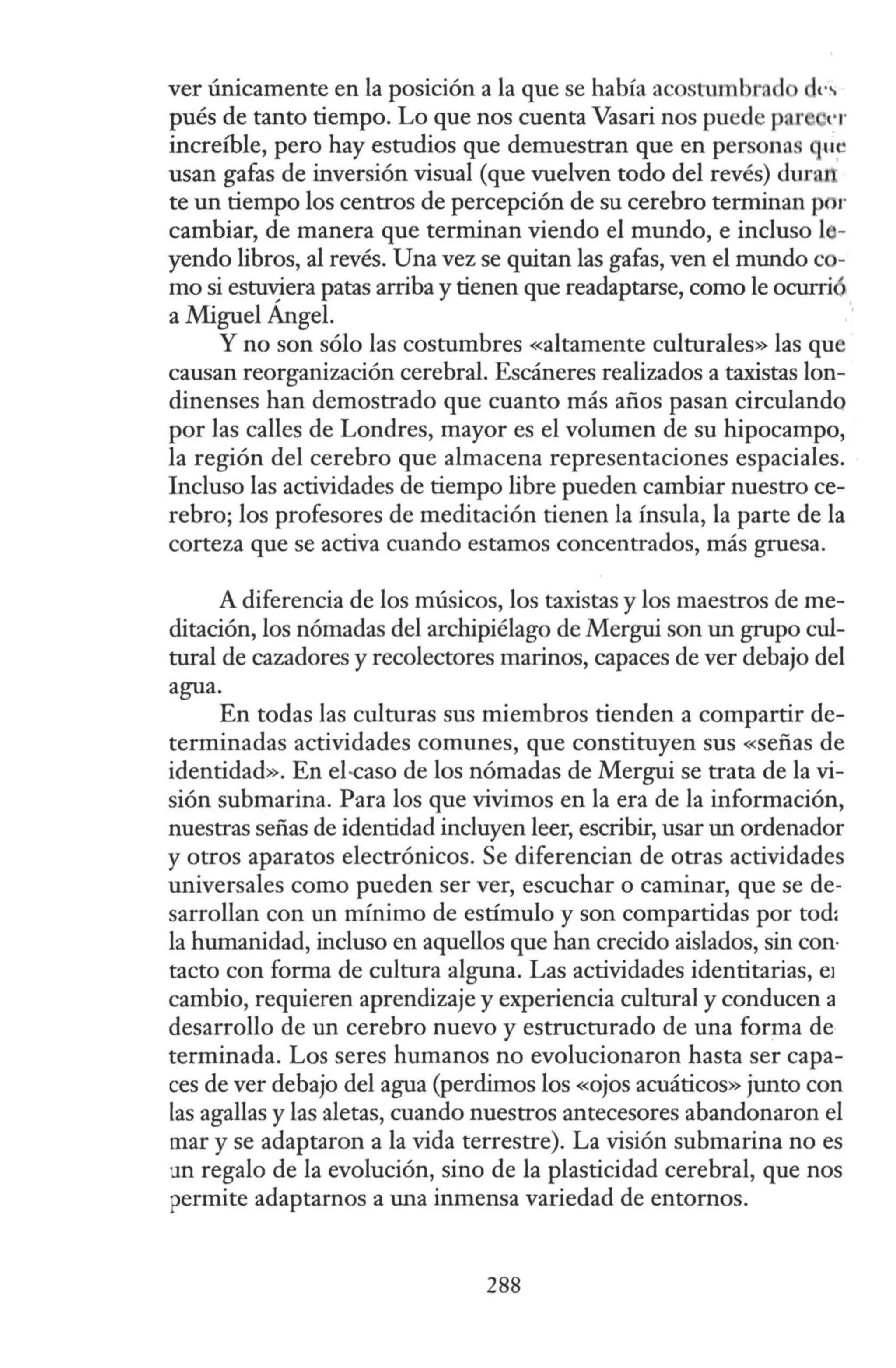 ver únicamente en la posición a la que se había acostumbrad dl'~
pués de tanto tiempo. Lo que nos cuenta Vasari nos puede par t'I'
increíble, pero hay estudios que demuestran que en personas q1;~
usan gafas de inversión visual (que vuelven todo del revés) dura
te un tiempo los centros de percepción de su cerebro terminan por
cambiar, de manera que terminan viendo el mundo, e incluso l -
yendo libros, al revés. Una vez se quitan las gafas, ven el mundo c -
mo si estuviera patas arriba y tienen que readaptarse, como le ocurrió
a Miguel Ángel.
Y no son sólo las costumbres «altamente culturales» las que
causan reorganización cerebral. Escáneres realizados a taxistas lon-
dinenses han demostrado que cuanto más años pasan circulando
por las calles de Londres, mayor es el volumen de su hipocampo,
la región del cerebro que almacena representaciones espaciales.
Incluso las actividades de tiempo libre pueden cambiar nuestro ce-
rebro; los profesores de meditación tienen la ínsula, la parte de la
corteza que se activa cuando estamos concentrados, más gruesa.
A diferencia de los músicos, los taxistas y los maestros de me-
ditación, los nómadas del archipiélago de Mergui son un grupo cul-
tural de cazadores y recolectores marinos, capaces de ver debajo del
agua.
En todas las culturas sus miembros tienden a compartir de-
terminadas actividades comunes, que constituyen sus «señas de
identidad». En el-caso de los nómadas de Mergui se trata de la vi-
sión submarina. Para los que vivimos en la era de la información,
nuestras señas de identidad incluyen leer, escribir, usar un ordenador
y otros aparatos electrónicos. Se diferencian de otras actividades
universales como pueden ser ver, escuchar o caminar, que se de-
sarrollan con un mínimo de estímulo y son compartidas por tod:
la humanidad, incluso en aquellos que han crecido aislados, sin con·
tacto con forma de cultura alguna. Las actividades identitarias, e1
cambio, requieren aprendizaje y experiencia cultural y conducen a
desarrollo de un cerebro nuevo y estructurado de una forma de
terminada. Los seres humanos no evolucionaron hasta ser capa-
ces de ver debajo del agua (perdimos los «ojos acuáticos» junto con
las agallas y las aletas, cuando nuestros antecesores abandonaron el
mar y se adaptaron a la vida terrestre). La visión submarina no es
un regalo de la evolución, sino de la plasticidad cerebral, que nos
permite adaptarnos a una inmensa variedad de entornos.
288
 