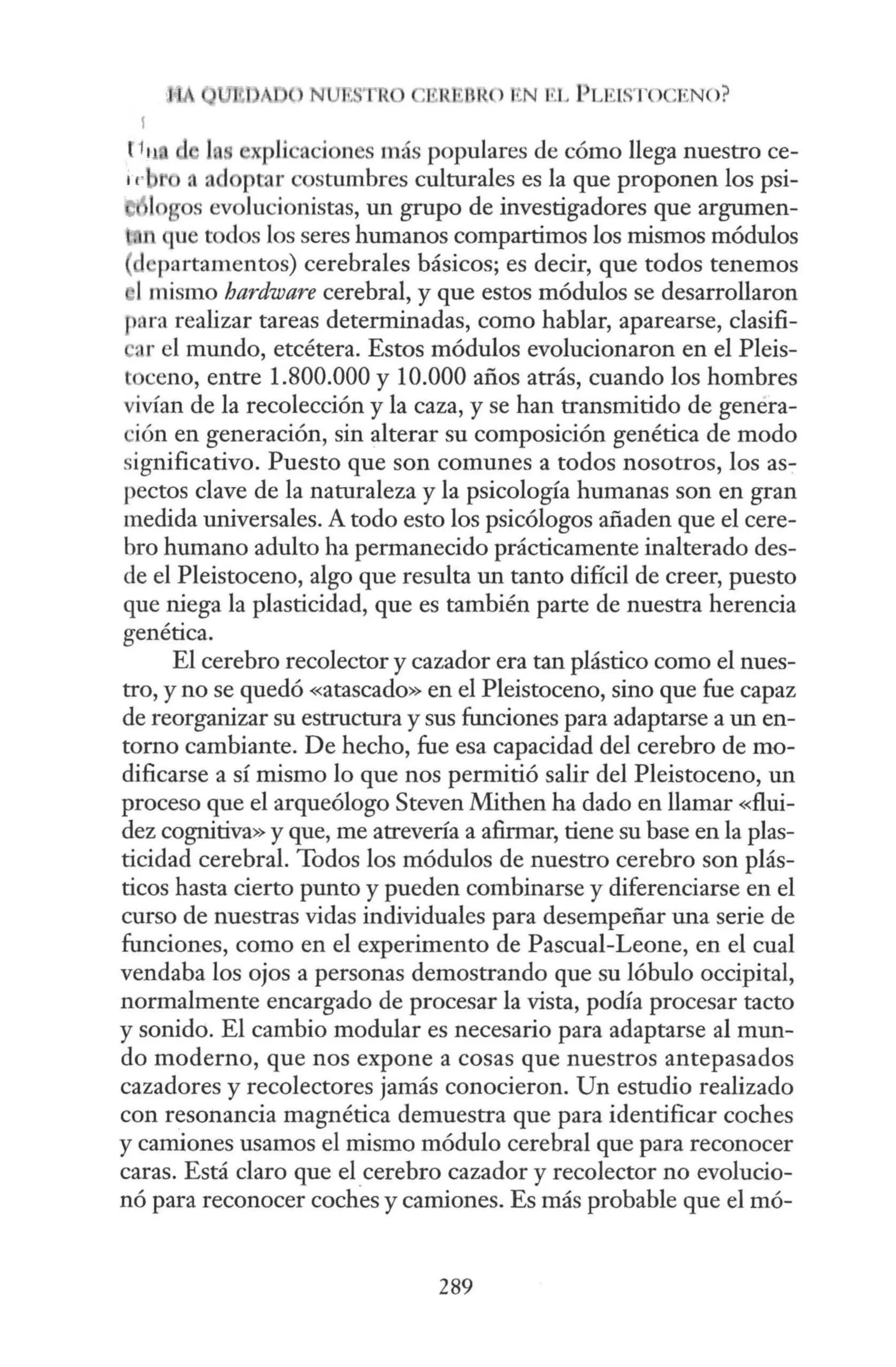 ,~RfWRO 1
tN EL PLEL
STO ENO?
f1 11 plkaciones más populares de cómo llega nuestro ce-
1rb o , adoptar costumbres culturales es la que proponen los psi-
logos evolucionistas, un grupo de investigadores que argumen-
{.n que todos los seres humanos compartimos los mismos módulos
partamentos) cerebrales básicos; es decir, que todos tenemos
1mismo hardware cerebral, y que estos módulos se desarrollaron
para realizar tareas determinadas, como hablar, aparearse, clasifi-
ar el mundo, etcétera. Estos módulos evolucionaron en el Pleis-
toceno, entre 1.800.000 y 10.000 años atrás, cuando los hombres
vivían de la recolección y la caza, y se han transmitido de genera-
·ión en generación, sin alterar su composición genética de modo
significativo. Puesto que son comunes a todos nosotros, los as-
pectos clave de la naturaleza y la psicología humanas son en gran
medida universales. A todo esto los psicólogos añaden que el cere-
bro humano adulto ha permanecido prácticamente inalterado des-
de el Pleistoceno, algo que resulta un tanto difícil de creer, puesto
que niega la plasticidad, que es también parte de nuestra herencia
genética.
El cerebro recolector y cazador era tan plástico como el nues-
tro, y no se quedó «atascado» en el Pleistoceno, sino que fue capaz
de reorganizar su estructura y sus funciones para adaptarse a un en-
torno cambiante. De hecho, fue esa capacidad del cerebro de mo-
dificarse a sí mismo lo que nos permitió salir del Pleistoceno, un
proceso que el arqueólogo Steven Mithen ha dado en llamar «flui-
dez cognitiva» y que, me atrevería a afirmar, tiene su base en la plas-
ticidad cerebral. Todos los módulos de nuestro cerebro son plás-
ticos hasta cierto punto y pueden combinarse y diferenciarse en el
curso de nuestras vidas individuales para desempeñar una serie de
funciones, como en el experimento de Pascual-Leone, en el cual
vendaba los ojos a personas demostrando que su lóbulo occipital,
normalmente encargado de procesar la vista, podía procesar tacto
y sonido. El cambio modular es necesario para adaptarse al mun-
do moderno, que nos expone a cosas que nuestros antepasados
cazadores y recolectores jamás conocieron. Un estudio realizado
con resonancia magnética demuestra que para identificar coches
y camiones usamos el mismo módulo cerebral que para reconocer
caras. Está claro que el_
cerebro cazador y recolector no evolucio-
nó para reconocer coches y camiones. Es más probable que el mó-
289
 