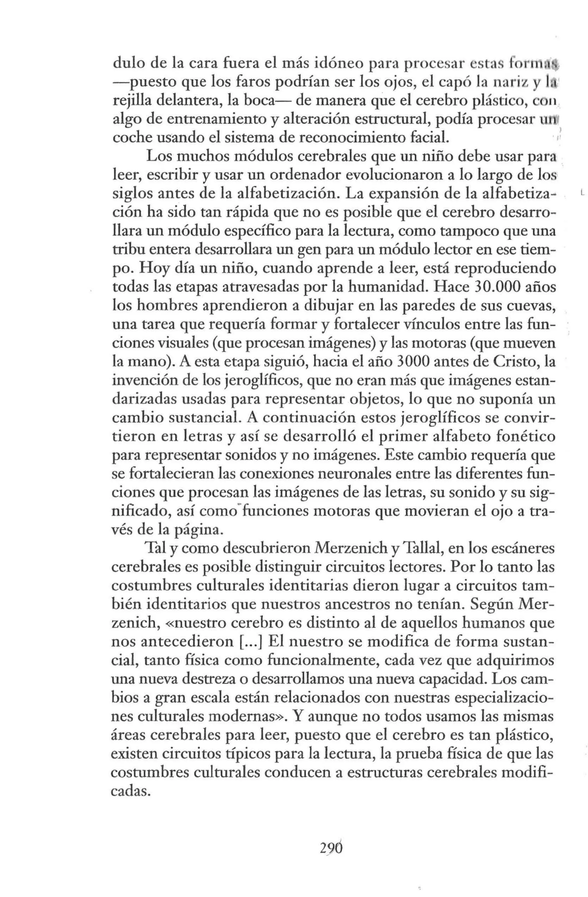 <lulo de la cara fuera el más idóneo para procesar esta for111
-puesto que los faros podrían ser los ojos, el capó Ja nariz y l •
rejilla delantera, la boca- de manera que el cerebro plástico, con
algo de entrenamiento y alteración estructural, podía procesar
coche usando el sistema de reconocimiento facial. ,!
Los muchos módulos cerebrales que un niño debe usar para
leer, escribir y usar un ordenador evolucionaron a lo largo de los
siglos antes de la alfabetización. La expansión de la alfabetiza~
ción ha sido tan rápida que no es posible que el cerebro desarro-
llara un módulo específico para la lectura, como tampoco que una
tribu entera desarrollara un gen para un módulo lector en ese tiem-
po. Hoy día un niño, cuando aprende a leer, está reproduciendo
todas las etapas atravesadas por la humanidad. Hace 30.000 años
los hombres aprendieron a dibujar en las paredes de sus cuevas,
una tarea que requería formar y fortalecer vínculos entre las fun-
ciones visuales (que procesan imágenes) y las motoras (que mueven
la mano). A esta etapa siguió, hacia el año 3000 antes de Cristo, la
invención de los jeroglíficos, que no eran más que imágenes estan-
darizadas usadas para representar objetos, lo que no suponía un
cambio sustancial. A continuación estos jeroglíficos se convir-
tieron en letras y así se desarrolló el primer alfabeto fonético
para representar sonidos y no imágenes. Este cambio requería que
se fortalecieran las conexiones neuronales entre las diferentes fun-
ciones que procesan las imágenes de las letras, su sonido y su sig-
nificado, así como-funciones motoras que movieran el ojo a tra-
vés de la página.
Tal y como descubrieron Merzenich y Talla!, en los escáneres
cerebrales es posible distinguir circuitos lectores. Por lo tanto las
costumbres culturales identitarias dieron lugar a circuitos tam-
bién identitarios que nuestros ancestros no tenían. Según Mer-
zenich, «nuestro cerebro es distinto al de aquellos humanos que
nos antecedieron [...] El nuestro se modifica de forma sustan-
cial, tanto física como funcionalmente, cada vez que adquirimos
una nueva destreza o desarrollamos una nueva capacidad. Los cam-
bios a gran escala están relacionados con nuestras especializacio-
nes culturales modernas». Y aunque no todos usamos las mismas
áreas cerebrales para leer, puesto que el cerebro es tan plástico,
existen circuitos típicos para la lectura, la prueba física de que las
costumbres culturales conducen a estructuras cerebrales modifi-
cadas.
29ó
 