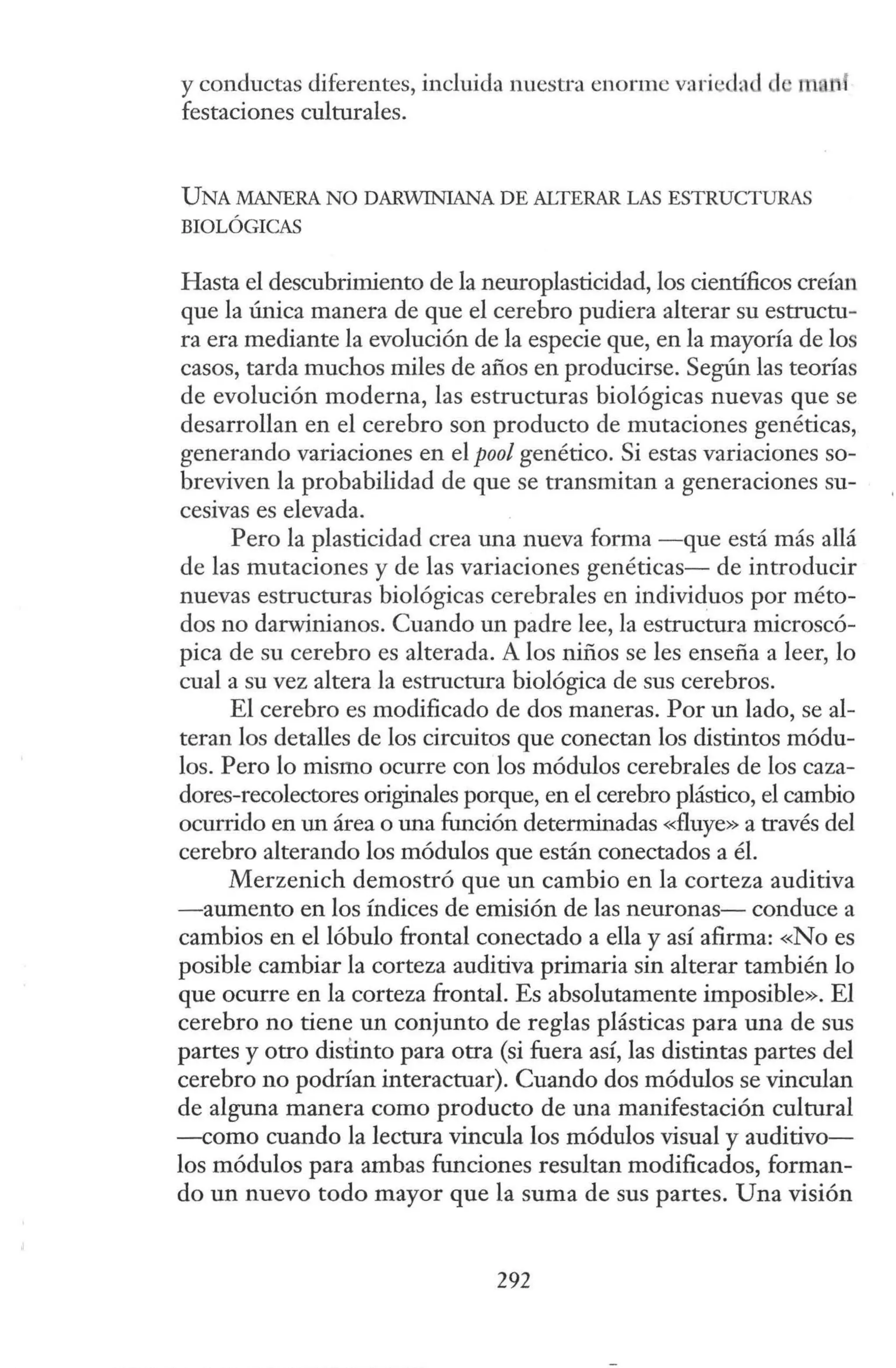 y conductas diferentes, incluida nuestra enorme variedad 1· 1101"1
festaciones culturales.
UNA MANERA NO DARWINIANA DE ALTERAR LAS ESTRUCTURAS
BIOLÓGICAS
Hasta el descubrimiento de la neuroplasticidad, los científicos creían
que la única manera de que el cerebro pudiera alterar su estructu-
ra era mediante la evolución de la especie que, en la mayoría de los
casos, tarda muchos miles de años en producirse. Según las teorías
de evolución moderna, las estructuras biológicas nuevas que se
desarrollan en el cerebro son producto de mutaciones genéticas,
generando variaciones en el pool genético. Si estas variaciones so-
breviven la probabilidad de que se transmitan a generaciones su-
cesivas es elevada.
Pero la plasticidad crea una nueva forma -que está más allá
de las mutaciones y de las variaciones genéticas- de introducir
nuevas estructuras biológicas cerebrales en individuos por méto-
dos no darwinianos. Cuando un padre lee, la estructura microscó-
pica de su cerebro es alterada. A los niños se les enseña a leer, lo
cual a su vez altera la estructura biológica de sus cerebros.
El cerebro es modificado de dos maneras. Por un lado, se al-
teran los detalles de los circuitos que conectan los distintos módu-
los. Pero lo mismo ocurre con los módulos cerebrales de los caza-
dores-recolectores originales porque, en el cerebro plástico, el cambio
ocurrido en un área o una función determinadas «fluye» a través del
cerebro alterando los módulos que están conectados a él.
Merzenich demostró que un cambio en la corteza auditiva
-aumento en los índices de emisión de las neuronas- conduce a
cambios en el lóbulo frontal conectado a ella y así afirma: «No es
posible cambiar la corteza auditiva primaria sin alterar también lo
que ocurre en la corteza frontal. Es absolutamente imposible». El
cerebro no tiene un conjunto de reglas plásticas para una de sus
partes y otro distinto para otra (si fuera así, las distintas partes del
cerebro no podrían interactuar). Cuando dos módulos se vinculan
de alguna manera como producto de una manifestación cultural
--como cuando la lectura vincula los módulos visual y auditivo-
los módulos para ambas funciones resultan modificados, forman-
do un nuevo todo mayor que la suma de sus partes. Una visión
292
 