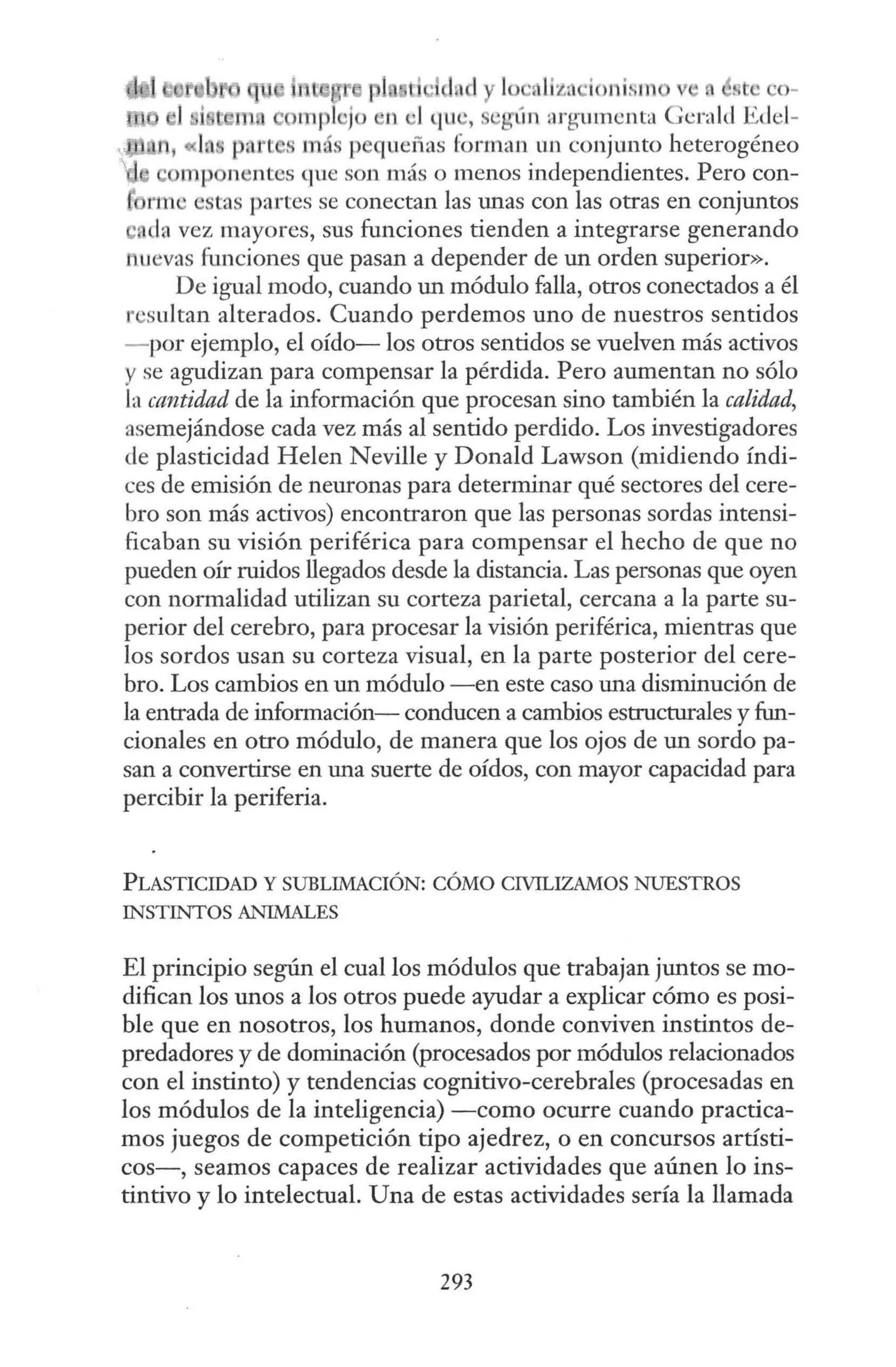 •
¡¡r 1 • lizo·io1 ism
rnpl ·jo 11 •l qu , eglin rlrgumcnta
P<l l más p queñas forman un conjunto heterogéneo
e m1 n ' ntcs que son más o menos independientes. Pero con-
rme estas partes se conectan las unas con las otras en conjuntos
e, la vez mayores, sus funciones tienden a integrarse generando
nuevas funciones que pasan a depender de un orden superior».
De igual modo, cuando un módulo falla, otros conectados a él
r sultan alterados. Cuando perdemos uno de nuestros sentidos
- por ejemplo, el oído- los otros sentidos se vuelven más activos
y se agudizan para compensar la pérdida. Pero aumentan no sólo
la cantidad de la información que procesan sino también la calidad,
asemejándose cada vez más al sentido perdido. Los investigadores
de plasticidad Helen Neville y Donald Lawson (midiendo índi-
ces de emisión de neuronas para determinar qué sectores del cere-
bro son más activos) encontraron que las personas sordas intensi-
ficaban su visión periférica para compensar el hecho de que no
pueden oír ruidos llegados desde la distancia. Las personas que oyen
con normalidad utilizan su corteza parietal, cercana a la parte su-
perior del cerebro, para procesar la visión periférica, mientras que
los sordos usan su corteza visual, en la parte posterior del cere-
bro. Los cambios en un módulo -en este caso una disminución de
la entrada de información- conducen a cambios estructurales y fun-
cionales en otro módulo, de manera que los ojos de un sordo pa-
san a convertirse en una suerte de oídos, con mayor capacidad para
percibir la periferia.
PLASTICIDAD Y SUBLIMACIÓN: CÓMO CIVILIZAMOS NUESTROS
INSTINTOS ANIMALES
El principio según el cual los módulos que trabajan juntos se mo-
difican los unos a los otros puede ayudar a explicar cómo es posi-
ble que en nosotros, los humanos, donde conviven instintos de-
predadores y de dominación (procesados por módulos relacionados
con el instinto) y tendencias cognitivo-cerebrales (procesadas en
los módulos de la inteligencia) -como ocurre cuando practica-
mos juegos de competición tipo ajedrez, o en concursos artísti-
cos-, seamos capaces de realizar actividades que aúnen lo ins-
tintivo y lo intelectual. Una de estas actividades sería la llamada
293
 