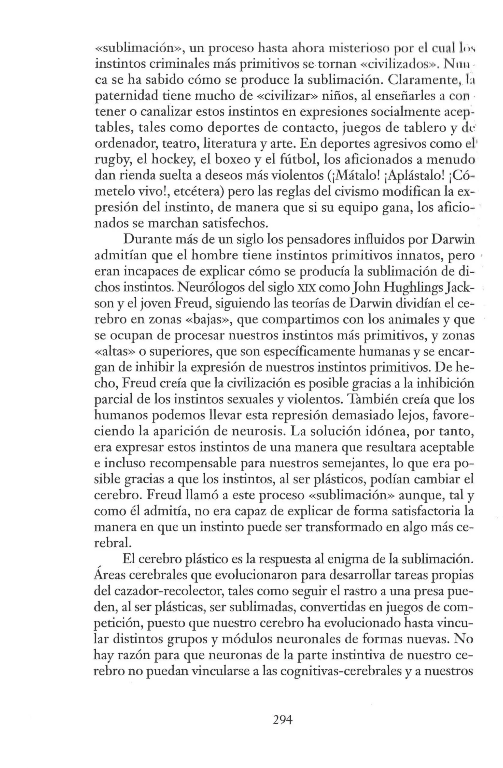«sublimación», un proceso hasta ahora misterioso por el 11 ) le,.,
instintos criminales más primitivos se tornan <<civilizados». N 11u ·
ca se ha sabido cómo se produce la sublimación. Claramente, la
paternidad tiene mucho de «civilizar» niños, al enseñarles a Ofl ·
tener o canalizar estos instintos en expresiones socialmente acep-
tables, tales como deportes de contacto, juegos de tablero y de
ordenador, teatro, literatura y arte. En deportes agresivos como I•
rugby, el hockey, el boxeo y el fútbol, los aficionados a menudo
dan rienda suelta a deseos más violentos (¡Mátalo! ¡Aplástalo! ¡Có-
metelo vivo!, etcétera) pero las reglas del civismo modifican la ex-
presión del instinto, de manera que si su equipo gana, los aficio- ·
nados se marchan satisfechos.
Durante más de un siglo los pensadores influidos por Darwin
admitían que el hombre tiene instintos primitivos innatos, pero ·
eran incapaces de explicar cómo se producía la sublimación de di-
chos instintos. Neurólogos del siglo XIX comoJohn HughlingsJack-
son y el joven Freud, siguiendo las teorías de Darwin dividían el ce-
rebro en zonas «bajas», que compartimos con los animales y que
se ocupan de procesar nuestros instintos más primitivos, y zonas
«altas» o superiores, que son específicamente humanas y se encar-
gan de inhibir la expresión de nuestros instintos primitivos. De he-
cho, Freud creía que la civilización es posible gracias a la inhibición
parcial de los instintos sexuales y violentos. También creía que los
humanos podemos llevar esta represión demasiado lejos, favore-
ciendo la aparición de neurosis. La solución idónea, por tanto,
era expresar estos instintos de una manera que resultara aceptable
e incluso recompensable para nuestros semejantes, lo que era po-
sible gracias a que los instintos, al ser plásticos, podían cambiar el
cerebro. Freud llamó a este proceso «sublimación» aunque, tal y
como él admitía, no era capaz de explicar de forma satisfactoria la
manera en que un instinto puede ser transformado en algo más ce-
rebral.
, El cerebro plástico es la respuesta al enigma de la sublimación.
Areas cerebrales que evolucionaron para desarrollar tareas propias
del cazador-recolector, tales como seguir el rastro a una presa pue-
den, al ser plásticas, ser sublimadas, convertidas en juegos de com-
petición, puesto que nuestro cerebro ha evolucionado hasta vincu-
lar distintos grupos y módulos neuronales de formas nuevas. No
hay razón para que neuronas de la parte instintiva de nuestro ce-
rebro no puedan vincularse a las cognitivas-cerebrales y a nuestros
294
 