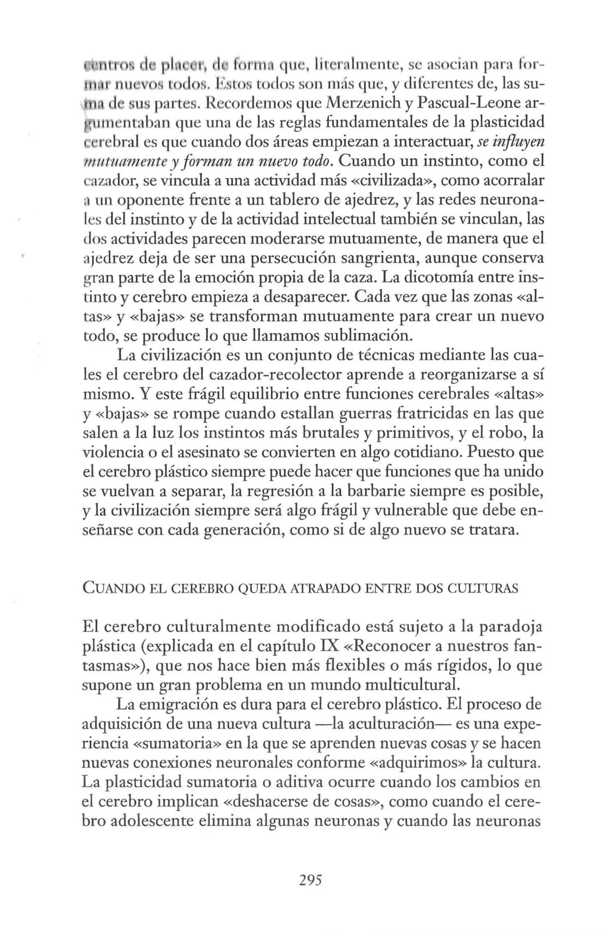 1 1 1 qu , líc•rnlm ntc, se asocian para for-
.. E tos tocios son más que, y diferentes de, las su-
partes. Recordemos que Merzenich y Pascual-Leone ar-
1m ·ntaban que una de las reglas fundamentales de la plasticidad
e rebral es que cuando dos áreas empiezan a interactuar, se influyen
'!ttutuarnente y forman un nuevo todo. Cuando un instinto, como el
azador, se vincula a una actividad más «civilizada», como acorralar
a un oponente frente a un tablero de ajedrez, y las redes neurona-
les del instinto y de la actividad intelectual también se vinculan, las
dos actividades parecen moderarse mutuamente, de manera que el
ajedrez deja de ser una persecución sangrienta, aunque conserva
gran parte de la emoción propia de la caza. La dicotomía entre ins-
tinto y cerebro empieza a desaparecer. Cada vez que las zonas «al-
tas» y «bajas» se transforman mutuamente para crear un nuevo
todo, se produce lo que llamamos sublimación.
La civilización es un conjunto de técnicas mediante las cua-
les el cerebro del cazador-recolector aprende a reorganizarse a sí
mismo. Y este frágil equilibrio entre funciones cerebrales «altas»
y «bajas» se rompe cuando estallan guerras fratricidas en las que
salen a la luz los instintos más brutales y primitivos, y el robo, la
violencia o el asesinato se convierten en algo cotidiano. Puesto que
el cerebro plástico siempre puede hacer que funciones que ha unido
se vuelvan a separar, la regresión a la barbarie siempre es posible,
y la civilización siempre será algo frágil y vulnerable que debe en-
señarse con cada generación, como si de algo nuevo se tratara.
CUANDO EL CEREBRO QUEDA ATRAPADO ENTRE DOS CULTURAS
El cerebro culturalmente modificado está sujeto a la paradoja
plástica (explicada en el capítulo IX «Reconocer a nuestros fan-
tasmas»), que nos hace bien más flexibles o más rígidos, lo que
supone un gran problema en un mundo multicultural.
La emigración es dura para el cerebro plástico. El proceso de
adquisición de una nueva cultura -la aculturación- es una expe-
riencia «sumatoria» en la que se aprenden nuevas cosas y se hacen
nuevas conexiones neuronales conforme «adquirimos» la cultura.
La plasticidad sumatoria o aditiva ocurre cuando los cambios en
el cerebro implican «deshacerse de cosas», como cuando el cere-
bro adolescente elimina algunas neuronas y cuando las neuronas
295
 