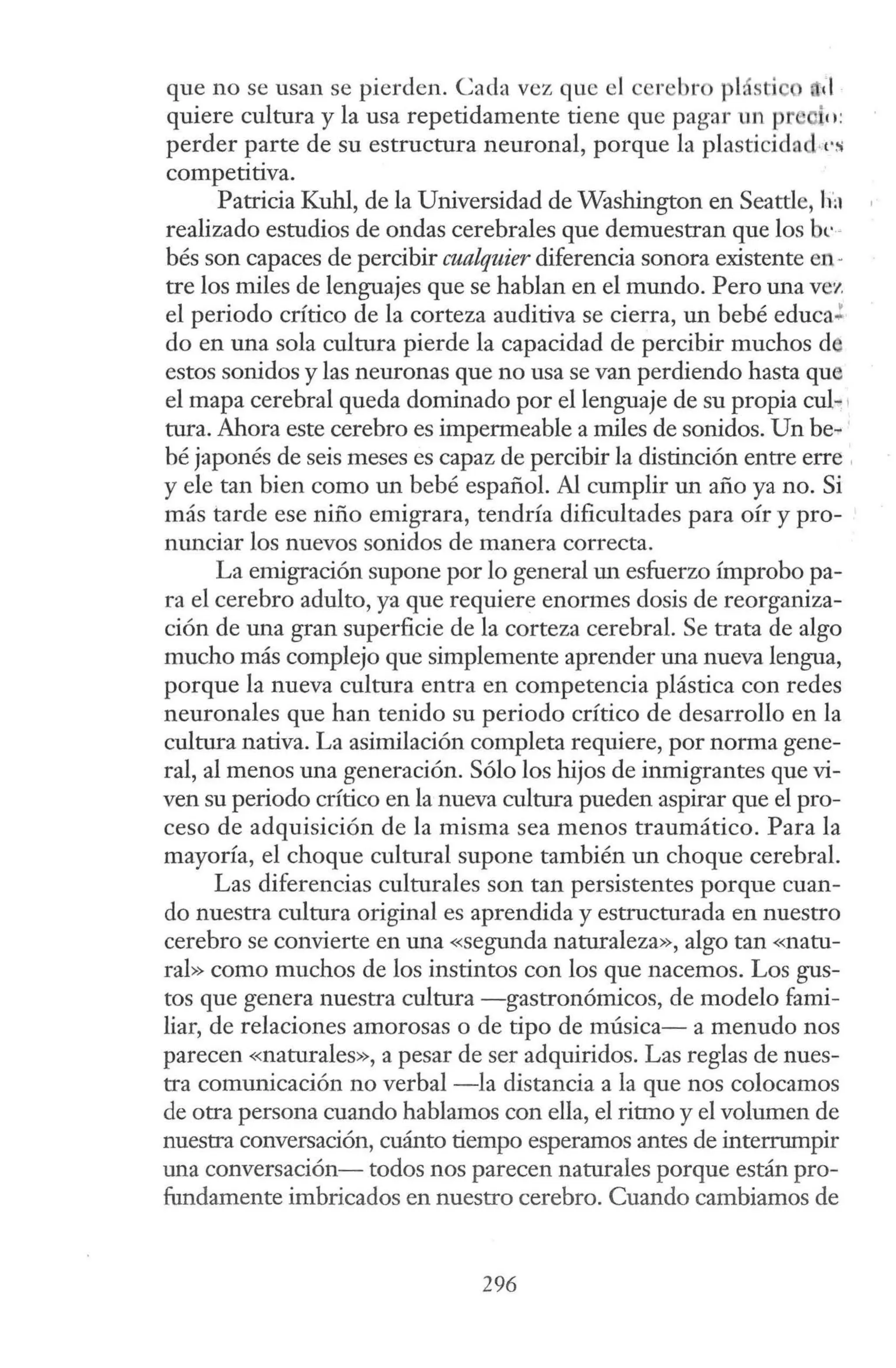 que no se usan se pierden. Cada vez que el cerebro plásti o d
quiere cultura y la usa repetidamente tiene que pagar un pr e 11:
perder parte de su estructura neuronal, porque la plasticidad·cs
competitiva.
Patricia Kuhl, de la Universidad de Washington en Seattle, ha
realizado estudios de ondas cerebrales que demuestran que los bt· º
bés son capaces de percibir cualquier diferencia sonora existente en-
tre los miles de lenguajes que se hablan en el mundo. Pero una vez
el periodo crítico de la corteza auditiva se cierra, un bebé educa.!
do en una sola cultura pierde la capacidad de percibir muchos de
estos sonidos y las neuronas que no usa se van perdiendo hasta que
el mapa cerebral queda dominado por el lenguaje de su propia cul~ 1
tura. Ahora este cerebro es impermeable a miles de sonidos. Un be-
bé japonés de seis meses es capaz de percibir la distinción entre erre ,
y ele tan bien como un bebé español. Al cumplir un año ya no. Si
más tarde ese niño emigrara, tendría dificultades para oír y pro-
nunciar los nuevos sonidos de manera correcta.
La emigración supone por lo general un esfuerzo ímprobo pa-
ra el cerebro adulto, ya que requiere enormes dosis de reorganiza-
ción de una gran superficie de la corteza cerebral. Se trata de algo
mucho más complejo que simplemente aprender una nueva lengua,
porque la nueva cultura entra en competencia plástica con redes
neuronales que han tenido su periodo crítico de desarrollo en la
cultura nativa. La asimilación completa requiere, por norma gene-
ral, al menos una generación. Sólo los hijos de inmigrantes que vi-
ven su periodo crítico en la nueva cultura pueden aspirar que el pro-
ceso de adquisición de la misma sea menos traumático. Para la
mayoría, el choque cultural supone también un choque cerebral.
Las diferencias culturales son tan persistentes porque cuan-
do nuestra cultura original es aprendida y estructurada en nuestro
cerebro se convierte en una «segunda naturaleza», algo tan «natu-
ral» como muchos de los instintos con los que nacemos. Los gus-
tos que genera nuestra cultura -gastronómicos, de modelo fami-
liar, de relaciones amorosas o de tipo de música- a menudo nos
parecen «naturales», a pesar de ser adquiridos. Las reglas de nues-
tra comunicación no verbal -la distancia a la que nos colocamos
de otra persona cuando hablamos con ella, el ritmo y el volumen de
nuestra conversación, cuánto tiempo esperamos antes de interrumpir
una conversación- todos nos parecen naturales porque están pro-
fundamente imbricados en nuestro cerebro. Cuando cambiamos de
296
 