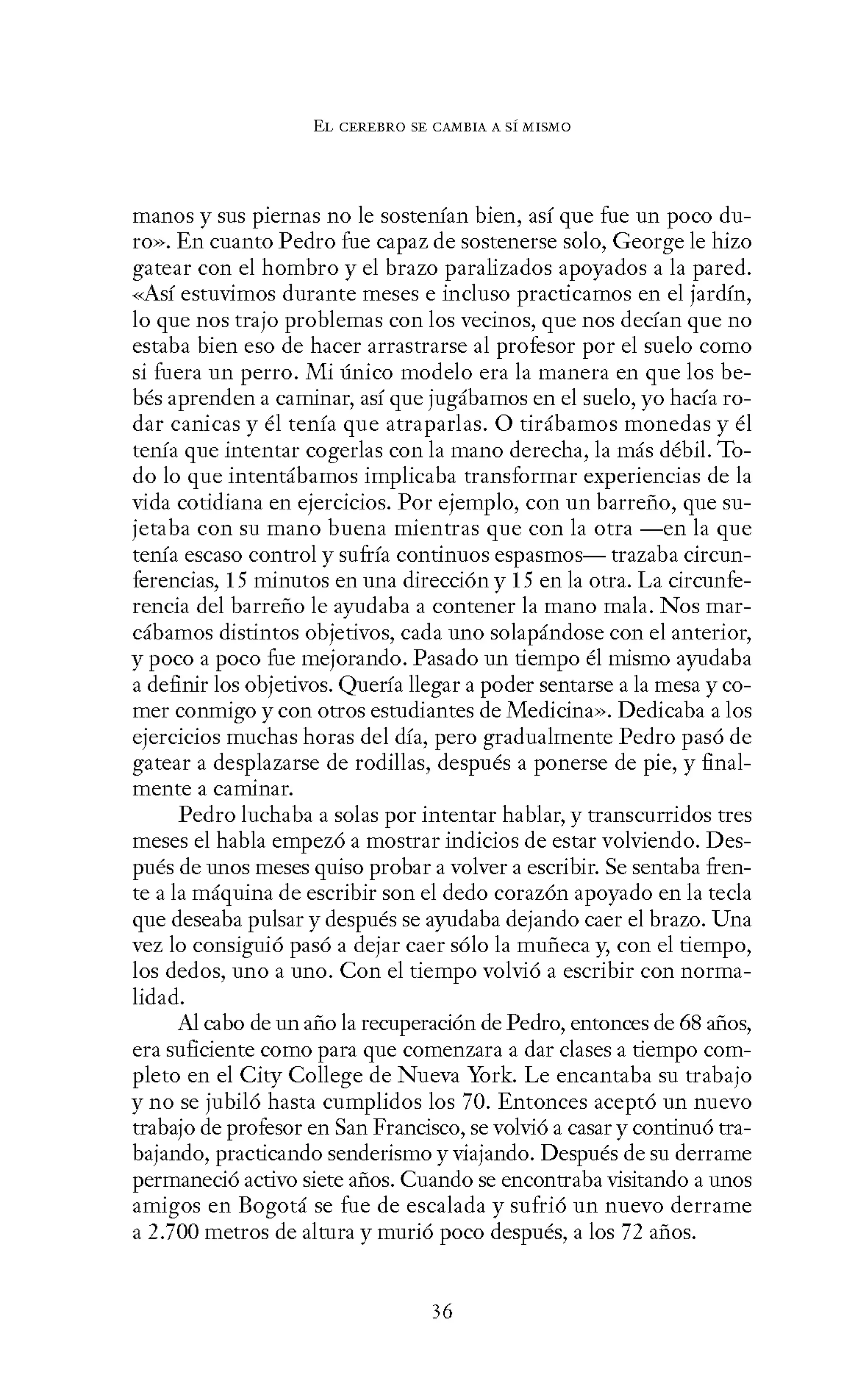 EL CEREBRO SE CANIBIA A SÍ MISMO
manos y sus piernas no le sostenían bien, así que fue un poco du-
ro». En cuanto Pedro fue capaz de sostenerse solo, George le hizo
gatear con el hombro y el brazo paralizados apoyados a la pared.
<<Así estuvimos durante meses e incluso practicamos en el jardín,
lo que nos trajo problemas con los vecinos, que nos decían que no
estaba bien eso de hacer arrastrarse al profesor por el suelo como
si fuera un perro. Mi único modelo era la manera en que los be-
bés aprenden a caminar, así que jugábamos en el suelo, yo hacía ro-
dar canicas y él tenía que atraparlas. O tirábamos monedas y él
tenía que intentar cogerlas con la mano derecha, la más débil. To-
do lo que intentábamos implicaba transformar experiencias de la
vida cotidiana en ejercicios. Por ejemplo, con un barreño, que su-
jetaba con su mano buena mientras que con la otra -en la que
tenía escaso control y sufría continuos espasmos- trazaba circun-
ferencias, 15 minutos en una dirección y 15 en la otra. La circunfe-
rencia del barreño le ayudaba a contener la mano mala. Nos mar-
cábamos distintos objetivos, cada uno solapándose con el anterior,
y poco a poco fue mejorando. Pasado un tiempo él mismo ayudaba
a definir los objetivos. Quería llegar a poder sentarse a la mesa y co-
mer conmigo y con otros estudiantes de Medicina». Dedicaba a los
ejercicios muchas horas del día, pero gradualmente Pedro pasó de
gatear a desplazarse de rodillas, después a ponerse de pie, y final-
mente a caminar.
Pedro luchaba a solas por intentar hablar, y transcurridos tres
meses el habla empezó a mostrar indicios de estar volviendo. Des-
pués de unos meses quiso probar a volver a escribir. Se sentaba fren-
te a la máquina de escribir son el dedo corazón apoyado en la tecla
que deseaba pulsar y después se ayudaba dejando caer el brazo. Una
vez lo consiguió pasó a dejar caer sólo la muñeca y, con el tiempo,
los dedos, uno a uno. Con el tiempo volvió a escribir con norma-
lidad.
Al cabo de un año la recuperación de Pedro, entonces de 68 años,
era suficiente como para que comenzara a dar clases a tiempo com-
pleto en el City College de Nueva York. Le encantaba su trabajo
y no se jubiló hasta cumplidos los 70. Entonces aceptó un nuevo
trabajo de profesor en San Francisco, se volvió a casar y continuó tra-
bajando, practicando senderismo y viajando. Después de su derrame
permaneció activo siete años. Cuando se encontraba visitando a unos
amigos en Bogotá se fue de escalada y sufrió un nuevo derrame
a 2.700 metros de altura y murió poco después, a los 72 años.
36
 