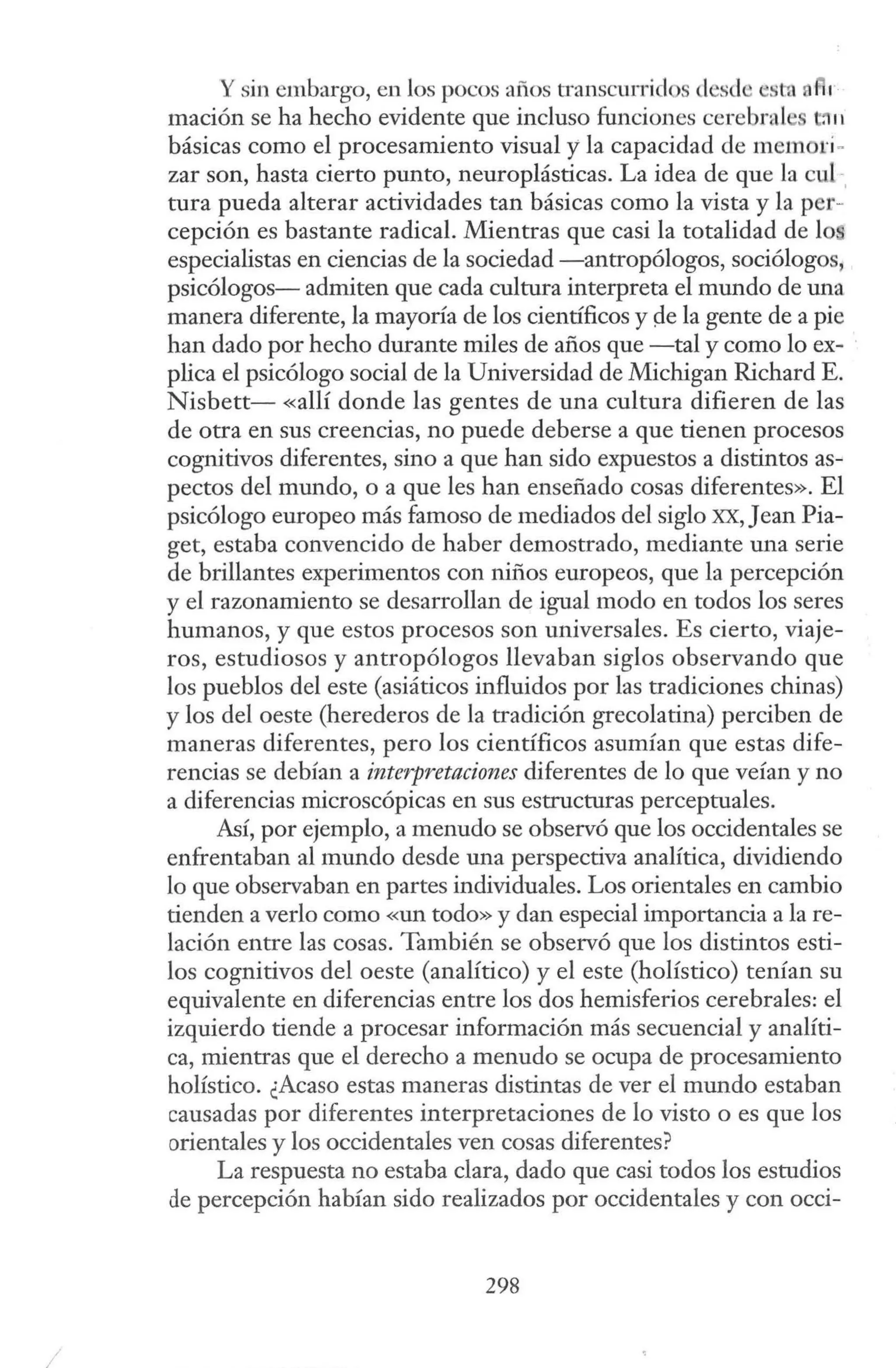 .1
Y sin embargo, en los pocos años transcurridos desde stn a r
mación se ha hecho evidente que incluso funciones cerebral c
.11
básicas como el procesamiento visual y la capacidad de mem ri ~
zar son, hasta cierto punto, neuroplásticas. La idea de que la cul -.
tura pueda alterar actividades tan básicas como la vista y la per-
cepción es bastante radical. Mientras que casi la totalidad de lo"
especialistas en ciencias de la sociedad -antropólogos, sociólogos,
psicólogos- admiten que cada cultura interpreta el mundo de una
manera diferente, la mayoría de los científicos y pe la gente de a pie
han dado por hecho durante miles de años que -tal y como lo ex- ·
plica el psicólogo social de la Universidad de Michigan Richard E.
Nisbett- «allí donde las gentes de una cultura difieren de las
de otra en sus creencias, no puede deberse a que tienen procesos
cognitivos diferentes, sino a que han sido expuestos a distintos as-
pectos del mundo, o a que les han enseñado cosas diferentes». El
psicólogo europeo más famoso de mediados del siglo x:x:,Jean Pia-
get, estaba convencido de haber demostrado, mediante una serie
de brillantes experimentos con nifíos europeos, que la percepción
y el razonamiento se desarrollan de igual modo en todos los seres
humanos, y que estos procesos son universales. Es cierto, viaje-
ros, estudiosos y antropólogos llevaban siglos observando que
los pueblos del este (asiáticos influidos por las tradiciones chinas)
y los del oeste (herederos de la tradición grecolatina) perciben de
maneras diferentes, pero los científicos asumían que estas dife-
rencias se debían a interpretaciones diferentes de lo que veían y no
a diferencias microscópicas en sus estructuras perceptuales.
Así, por ejemplo, a menudo se observó que los occidentales se
enfrentaban al mundo desde una perspectiva analítica, dividiendo
lo que observaban en partes individuales. Los orientales en cambio
tienden a verlo como «un todo» y dan especial importancia a la re-
lación entre las cosas. También se observó que los distintos esti-
los cognitivos del oeste (analítico) y el este (holístico) tenían su
equivalente en diferencias entre los dos hemisferios cerebrales: el
izquierdo tiende a procesar información más secuencial y analíti-
ca, mientras que el derecho a menudo se ocupa de procesamiento
holístico. ¿Acaso estas maneras distintas de ver el mundo estaban
causadas por diferentes interpretaciones de lo visto o es que los
orientales y los occidentales ven cosas diferentes?
La respuesta no estaba clara, dado que casi todos los estudios
de percepción habían sido realizados por occidentales y con occi-
298
 