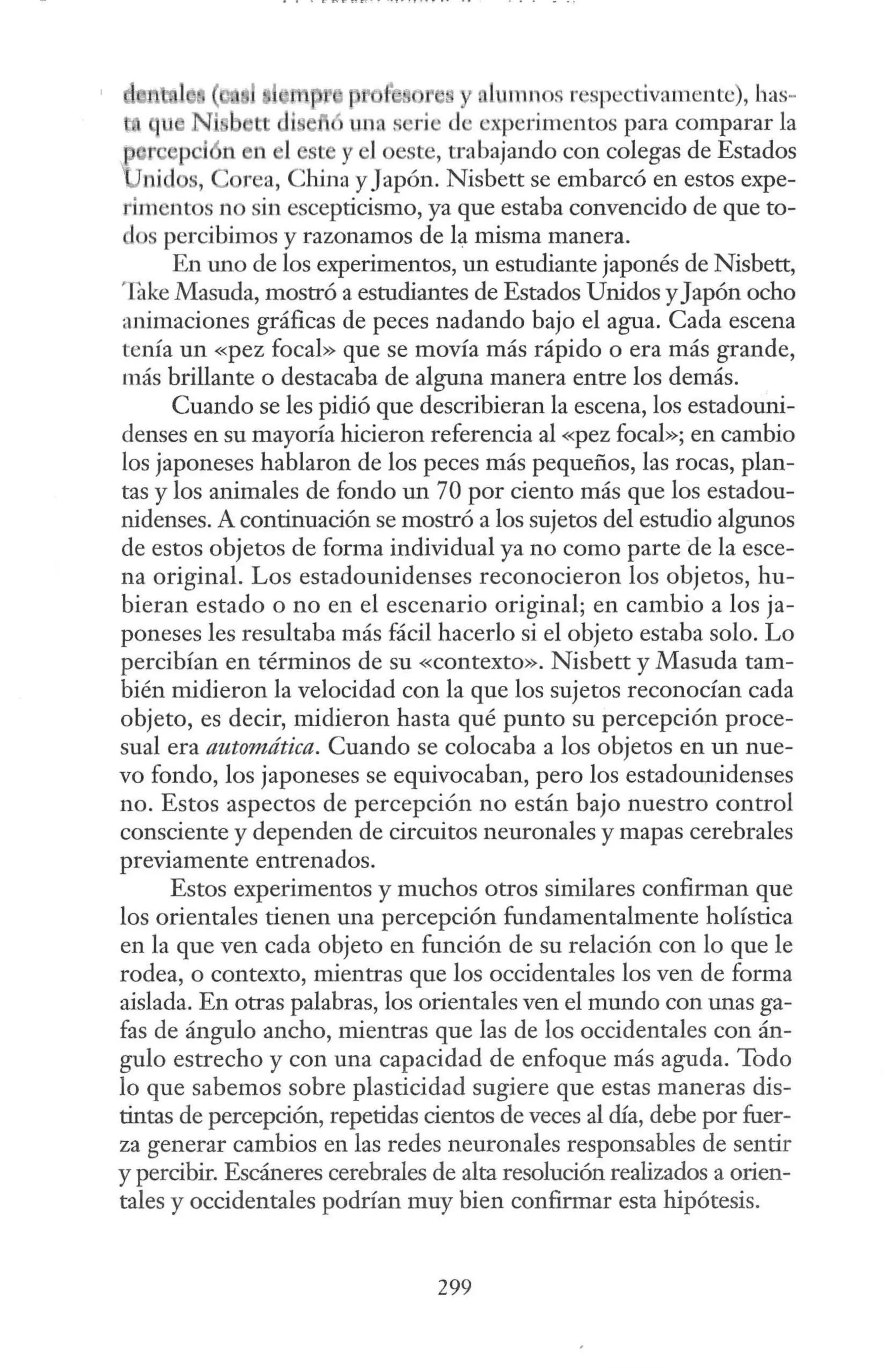 lm111 os respectivamente), bas-
edi e unas rie de experimentos para comparar la
11 1 ste y 1oeste, trabajando con colegas de Estados
s, Corea, China y Japón. Nisbett se embarcó en estos expe-
rimentos no sin escepticismo, ya que estaba convencido de que to-
dos percibimos y razonamos de la misma manera.
En uno de los experimentos, un estudiante japonés de Nisbett,
'.Iake Masuda, mostró a estudiantes de Estados Unidos yJapón ocho
animaciones gráficas de peces nadando bajo el agua. Cada escena
tenía un «pez focal» que se movía más rápido o era más grande,
más brillante o destacaba de alguna manera entre los demás.
Cuando se les pidió que describieran la escena, los estadouni-
denses en su mayoría hicieron referencia al «pez focal»; en cambio
los japoneses hablaron de los peces más pequeños, las rocas, plan-
tas y los animales de fondo un 70 por ciento más que los estadou-
nidenses. A continuación se mostró a los sujetos del estudio algunos
de estos objetos de forma individual ya no como parte de la esce-
na original. Los estadounidenses reconocieron los objetos, hu-
bieran estado o no en el escenario original; en cambio a los ja-
poneses les resultaba más fácil hacerlo si el objeto estaba solo. Lo
percibían en términos de su «contexto». Nisbett y Masuda tam-
bién midieron la velocidad con la que los sujetos reconocían cada
objeto, es decir, midieron hasta qué punto su percepción proce-
sual era automática. Cuando se colocaba a los objetos en un nue-
vo fondo, los japoneses se equivocaban, pero los estadounidenses
no. Estos aspectos de percepción no están bajo nuestro control
consciente y dependen de circuitos neuronales y mapas cerebrales
previamente entrenados.
Estos experimentos y muchos otros similares confirman que
los orientales tienen una percepción fundamentalmente holística
en la que ven cada objeto en función de su relación con lo que le
rodea, o contexto, mientras que los occidentales los ven de forma
aislada. En otras palabras, los orientales ven el mundo con unas ga-
fas de ángulo ancho, mientras que las de los occidentales con án-
gulo estrecho y con una capacidad de enfoque más aguda. Todo
lo que sabemos sobre plasticidad sugiere que estas maneras dis-
tintas de percepción, repetidas cientos de veces al día, debe por fuer-
za generar cambios en las redes neuronales responsables de sentir
y percibir. Escáneres cerebrales de alta resolución realizados a orien-
tales y occidentales podrían muy bien confirmar esta hipótesis.
299
 