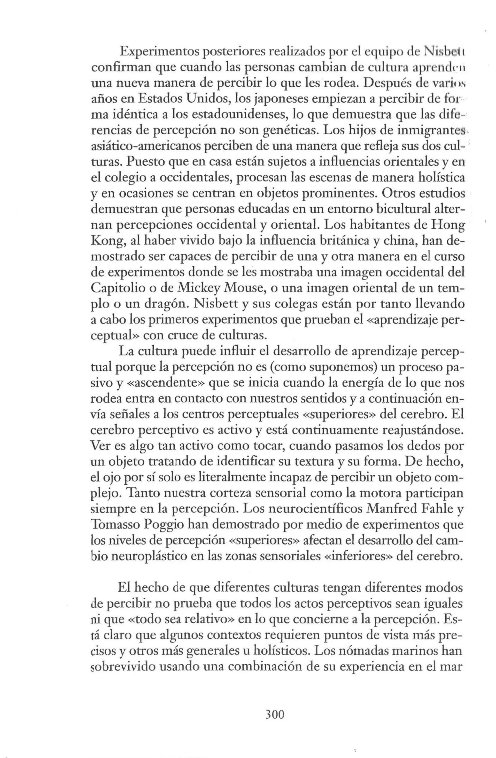 Experimentos posteriores realizados por el equipo de Nüib 1t
confirman que cuando las personas cambian de cultura apr ndrn
una nueva manera de percibir lo que les rodea. Después de varios
años en Estados Unidos, los japoneses empiezan a percibir de fi r
ma idéntica a los estadounidenses, lo que demuestra que las difi -
rencias de percepción no son genéticas. Los hijos de inmigrante ,
asiático-americanos perciben de una manera que refleja sus dos cul-
turas. Puesto que en casa están sujetos a influencias orientales y en
el colegio a occidentales, procesan las escenas de manera holística
y en ocasiones se centran en objetos prominentes. Otros estudios
demuestran que personas educadas en un entorno bicultural alter-
nan percepciones occidental y oriental. Los habitantes de Hong
Kong, al haber vivido bajo la influencia británica y china, han de-
mostrado ser capaces de percibir de una y otra manera en el curso
de experimentos donde se les mostraba una imagen occidental del
Capitolio o de Mickey Mouse, o una imagen oriental de un tem-
plo o un dragón. Nisbett y sus colegas están por tanto llevando
a cabo los primeros experimentos que prueban el «aprendizaje per-
ceptual» con cruce de culturas.
La cultura puede influir el desarrollo de aprendizaje percep-
tual porque la percepción no es (como suponemos) un proceso pa-
sivo y «ascendente» que se inicia cuando la energía de lo que nos
rodea entra en contacto con nuestros sentidos y a continuación en-
vía señales a los centros perceptuales «superiores» del cerebro. El
cerebro perceptivo es activo y está continuamente reajustándose.
Ver es algo tan activo como tocar, cuando pasamos los dedos por
un objeto tratando de identificar su textura y su forma. De hecho,
el ojo por sí solo es literalmente incapaz de percibir un objeto com-
plejo. Tanto nuestra corteza sensorial como la motora participan
siempre en la percepción. Los neurocientíficos Manfred Fahle y
Tomasso Poggio han demostrado por medio de experimentos que
los niveles de percepción «superiores» afectan el desarrollo del cam-
bio neuroplástico en las zonas sensoriales «inferiores» del cerebro.
El hecho de que diferentes culturas tengan diferentes modos
de percibir no prueba que todos los actos perceptivos sean iguales
ni que «todo sea relativo» en lo que concierne a la percepción. Es-
tá claro que algunos contextos requieren puntos de vista más pre-
cisos y otros más generales u holísticos. Los nómadas marinos han
sobrevivido usando una combinación de su experiencia en el mar
300
 