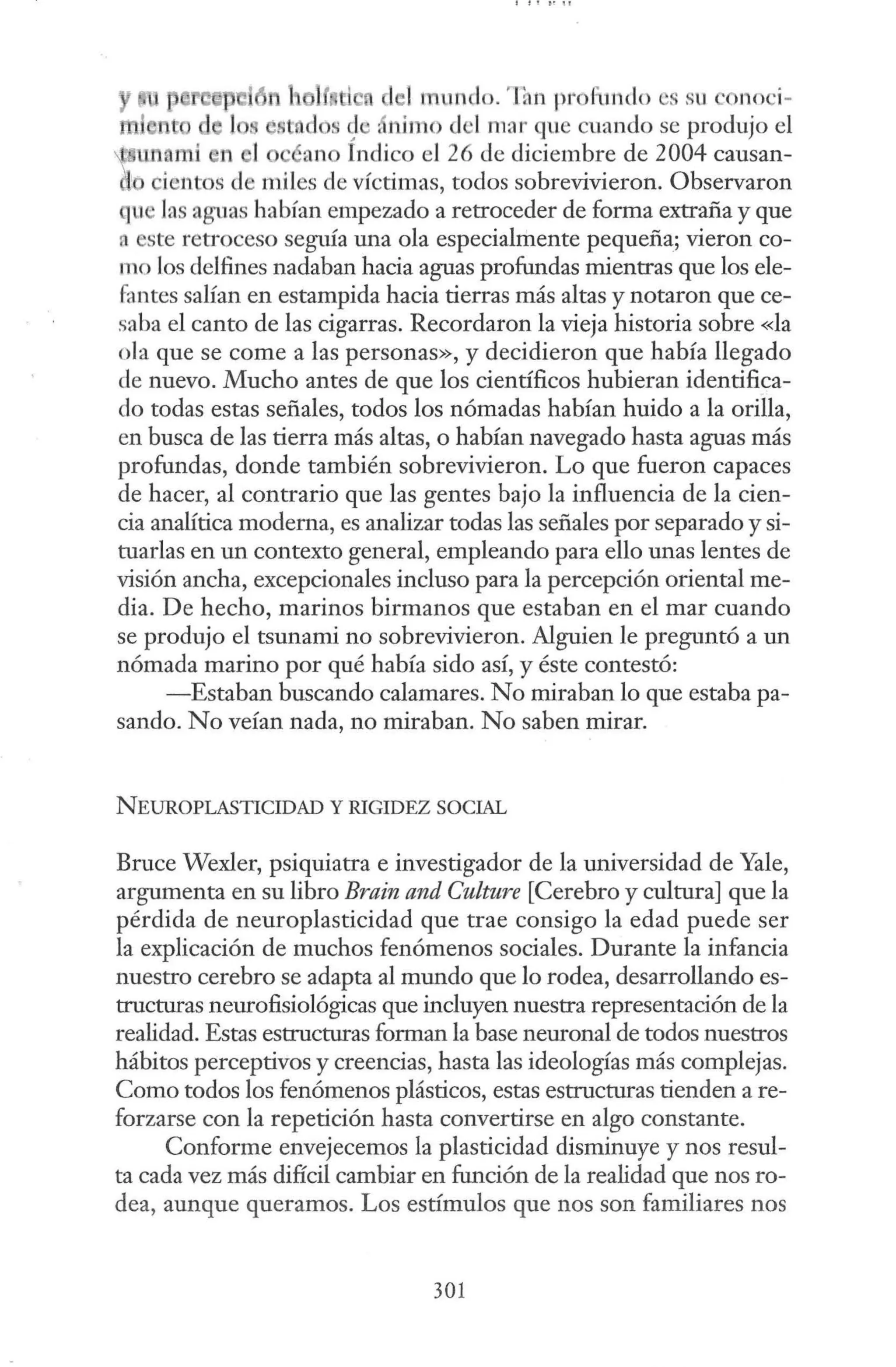 le! mundo. 'Ianprof indo es su ono i-
st.dos s
i ,nimo d ·I mar que cuando se produjo el
wo Indico el 26 de diciembre de 2004 causan-
ientos de miles de víctimas, todos sobrevivieron. Observaron
que la aguas habían empezado a retroceder de forma extraña y que
n ste retroceso seguía una ola especialmente pequeña; vieron co-
mo los delfines nadaban hacia aguas profundas mientras que los ele-
fantes salían en estampida hacia tierras más altas y notaron que ce-
saba el canto de las cigarras. Recordaron la vieja historia sobre «la
ola que se come a las personas», y decidieron que había llegado
de nuevo. Mucho antes de que los científicos hubieran identifica-
do todas estas señales, todos los nómadas habían huido a la orilla,
en busca de las tierra más altas, o habían navegado hasta aguas más
profundas, donde también sobrevivieron. Lo que fueron capaces
de hacer, al contrario que las gentes bajo la influencia de la cien-
cia analítica moderna, es analizar todas las señales por separado y si-
tuarlas en un contexto general, empleando para ello unas lentes de
visión ancha, excepcionales incluso para la percepción oriental me-
dia. De hecho, marinos birmanos que estaban en el mar cuando
se produjo el tsunami no sobrevivieron. Alguien le preguntó a un
nómada marino por qué había sido así, y éste contestó:
-Estaban buscando calamares. No miraban lo que estaba pa-
sando. No veían nada, no miraban. No saben mirar.
NEUROPLASTICIDAD Y RIGIDEZ SOCIAL
Bruce Wexler, psiquiatra e investigador de la universidad de Yale,
argumenta en su libro Brain and Culture [Cerebro y cultura] que la
pérdida de neuroplasticidad que trae consigo la edad puede ser
la explicación de muchos fenómenos sociales. Durante la infancia
nuestro cerebro se adapta al mundo que lo rodea, desarrollando es-
tructuras neurofisiológicas que incluyen nuestra representación de la
realidad. Estas estructuras forman la base neuronal de todos nuestros
hábitos perceptivos y creencias, hasta las ideologías más complejas.
Como todos los fenómenos plásticos, estas estructuras tienden a re-
forzarse con la repetición hasta convertirse en algo constante.
Conforme envejecemos la plasticidad disminuye y nos resul-
ta cada vez más difícil cambiar en función de la realidad que nos ro-
dea, aunque queramos. Los estímulos que nos son familiares nos
301
 