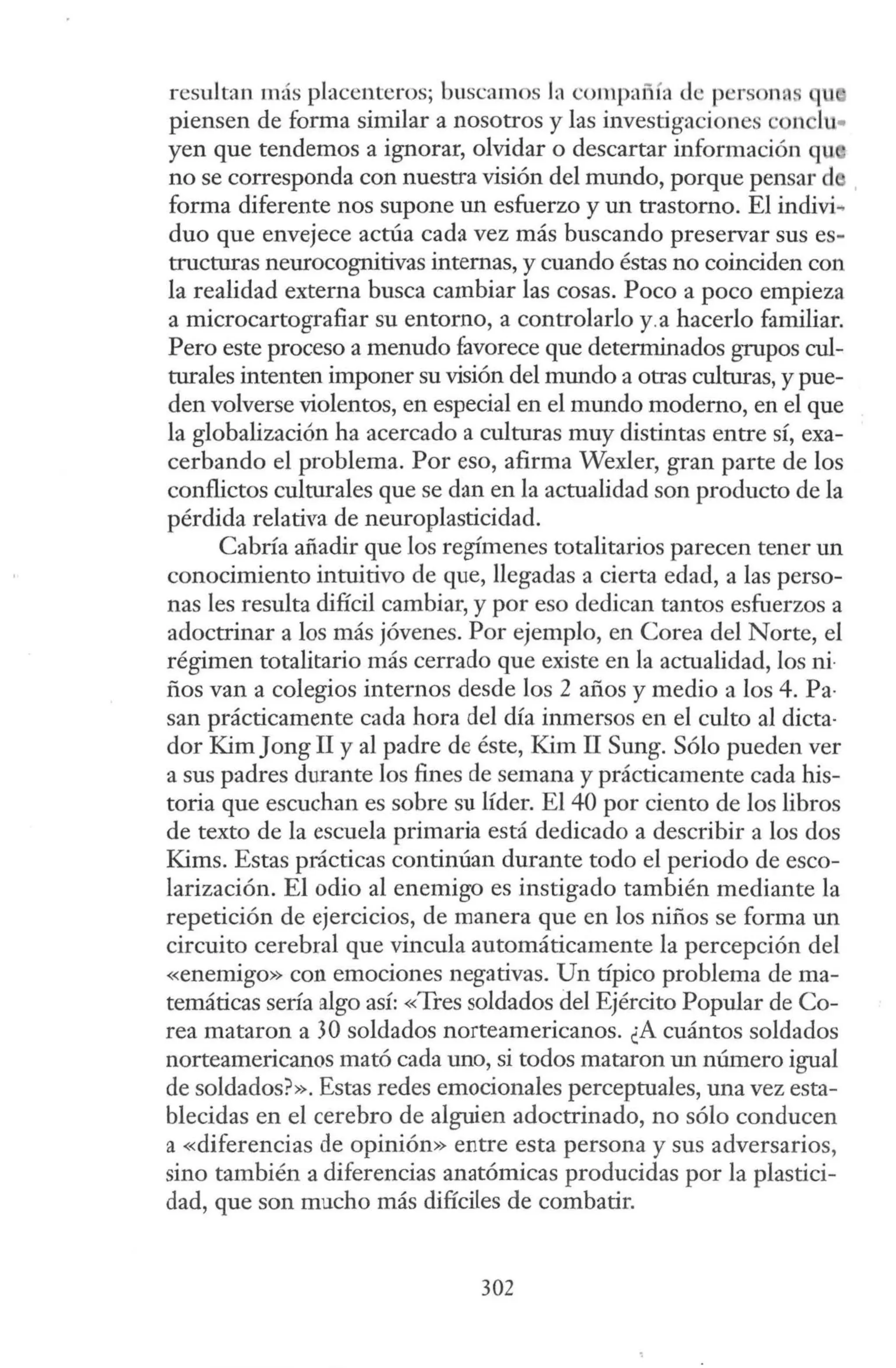 resultan más placenteros; buscamos la compañía de personas qu
piensen de forma similar a nosotros y las investigaciones ·011 lu..
yen que tendemos a ignorar, olvidar o descartar información qu
no se corresponda con nuestra visión del mundo, porque pensar d
forma diferente nos supone un esfuerzo y un trastorno. El indivi~
duo que envejece actúa cada vez más buscando preservar sus es-
tructuras neurocognitivas internas, y cuando éstas no coinciden con
la realidad externa busca cambiar las cosas. Poco a poco empieza
a microcartografiar su entorno, a controlarlo y.a hacerlo familiar.
Pero este proceso a menudo favorece que determinados grupos cul-
turales intenten imponer su visión del mundo a otras culturas, y pue-
den volverse violentos, en especial en el mundo moderno, en el que
la globalización ha acercado a culturas muy distintas entre sí, exa-
cerbando el problema. Por eso, afirma Wexler, gran parte de los
conflictos culturales que se dan en la actualidad son producto de la
pérdida relativa de neuroplasticidad.
Cabría añadir que los regímenes totalitarios parecen tener un
conocimiento intuitivo de que, llegadas a cierta edad, a las perso-
nas les resulta difícil cambiar, y por eso dedican tantos esfuerzos a
adoctrinar a los más jóvenes. Por ejemplo, en Corea del Norte, el
régimen totalitario más cerrado que existe en la actualidad, los ni·
ños van a colegios internos desde los 2 años y medio a los 4. Pa·
san prácticamente cada hora del día inmersos en el culto al dicta·
dor Kim Jong II y al padre de éste, Kim II Sung. Sólo pueden ver
a sus padres durante los fines de semana y prácticamente cada his-
toria que escuchan es sobre su líder. El 40 por ciento de los libros
de texto de la escuela primaria está dedicado a describir a los dos
Kims. Estas prácticas continúan durante todo el periodo de esco-
larización. El odio al enemigo es instigado también mediante la
repetición de ejercicios, de manera que en los niños se forma un
circuito cerebral que vincula automáticamente la percepción del
«enemigo» con emociones negativas. Un típico problema de ma-
temáticas sería algo así: «Tres soldados del Ejército Popular de Co-
rea mataron a 30 soldados norteamericanos. ¿A cuántos soldados
norteamericanos mató cada uno, si todos mataron un número igual
de soldados?». Estas redes emocionales perceptuales, una vez esta-
blecidas en el cerebro de alguien adoctrinado, no sólo conducen
a «diferencias de opinión» entre esta persona y sus adversarios,
sino también a diferencias anatómicas producidas por la plastici-
dad, que son mucho más difíciles de combatir.
302
 